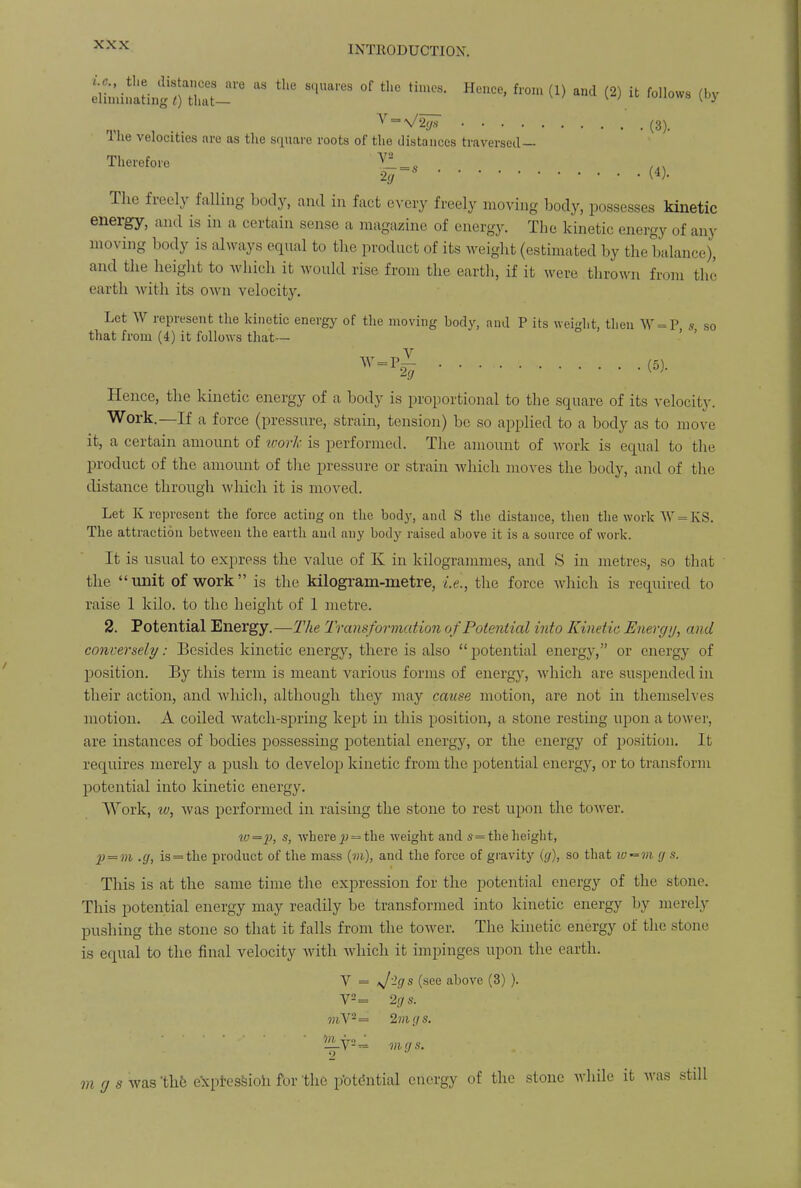ennu^tinf/nhut-1'6  ^ °f ^ *«» a^ (2) it follows (by v = V2ffs (3). The velocities are as the square roots of the distances traversed— Therefore •-'.</ ~$ The freely falling body, and in fact every freely moving body, possesses kinetic energy, and is in a certain sense a magazine of energy. The kinetic energy of any moving body is always equal to the product of its weight (estimated by the balance), and the height to which it would rise from the earth, if it were thrown from the earth with its own velocity. Let W represent the kinetic energy of the moving body, and P its weight, then W = P s so that from (4) it follows that— w vl » Hence, the kinetic energy of a body is proportional to the square of its velocity. Work.—If a force (pressure, strain, tension) be so applied to a body as to move it, a certain amount of work is performed. The amount of work is equal to the product of the amount of the pressure or strain which moves the body, and of the distance through which it is moved. Let K represent the force acting on the body, and S the distance, then the work W = KS. The attraction between the earth and any body raised above it is a source of work. It is usual to express the value of K in kilogrammes, and S in metres, so that the unit of work is the kilogram-metre, i.e., the force which is required to raise 1 kilo, to the height of 1 metre. 2. Potential Energy.—The Transformation of Potential into Kinetic Energy, and conversely: Besides kinetic energy, there is also potential energy, or energy of position. By this term is meant various forms of energy, which are suspended in their action, and which, although they may cause motion, are not in themselves motion. A coiled watch-spring kept in this position, a stone resting upon a tower, are instances of bodies possessing potential energy, or the energy of position. It requires merely a push to develop kinetic from the potential energy, or to transform potential into kinetic energy. Work, iv, was performed in raising the stone to rest upon the tower. «0=j), s, where^ = the weight and s = theheight, 2> = m .g, is = the product of the mass (m), and the force of gravity (g), so that iv^m g s. This is at the same time the expression for the potential energy of the stone. This potential energy may readily be transformed into kinetic energy by merely pushing the stone so that it falls from the tower. The kinetic energy of the stone is equal to the final velocity with which it impinges upon the earth. V = ij'lgs (see above (3) ). V2= 2gs. 7?iV2= 2m gs.  'iiv2= vi gs. 2 10 (j s was 'the expressioh for the potential energy of the stone while it was still