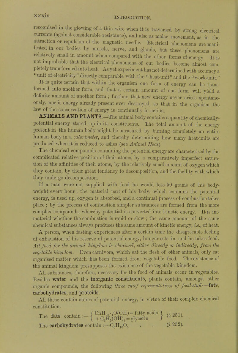 INTRODUCTION. recognised m the glowing of a thin wire when it is traversed by strong electrical currents (against considerable resistance), and also as molar movement, as in the attraction or repulsion of the magnetic needle. Electrical phenomena are mani- fested in our bodies by muscle, nerve, and glands, but these phenomena are relatively small in amount when compared with the other forms of energy. It is not improbable that the electrical phenomena of our bodies become almost com- pletely transformed into heat. As yet experiment has not determined with accuracy a unit of electricity directly comparable with the heat-unit and the work-unit. It is quite certain that within the organism one form of energy can be trans- formed into another form, and that a certain amount of one form will yield a definite amount of another form; further, that new energy never arises spontane- ously, nor is energy already present ever destroyed, so that in the organism the law of the conservation of energy is continually in action. ANIMALS AND PLANTS.—The animal body contains a quantity of chemically- potential energy stored up iii its constituents. The total amount of the energy present in the human body might be measured by burning completely an entire human body in a calorimeter, and thereby determining how many heat-units are produced when it is reduced to ashes (see Animal Heat). The chemical compounds containing the potential energy are characterised by the complicated relative position of their atoms, by a comparatively imperfect satura- tion of the affinities of their atoms, by the relatively small amount of oxygen which they contain, by their great tendency to decomposition, and the facility with which they undergo decomposition. If a man were not supplied with food he would lose 50 grams of his body- weight every hour; the material part of his body, which contains the potential energy, is used up, oxygen is absorbed, and a continual process of combustion takes place; by the process of combustion simpler substances are formed from the more complex compounds, whereby potential is converted into kinetic energy. It is im- material whether the combustion is rapid or slow; the same amount of the same chemical substances always produces the same amount of kinetic energy, i.e., of heat. A person, when fasting, experiences after a certain time the disagreeable feeling of exhaustion of his reserve of potential energy, hunger sets in, and he takes food. All food for the animal kingdom is obtained, either directly or indirectly, from the vegetable kingdom. Even carnivora, which eat the flesh of other animals, only eat organised matter which has been formed from vegetable food. The existence of the animal kingdom presupposes the existence of the vegetable kingdom. All substances, therefore, necessary for the food of animals occur in vegetables. Besides water and the inorganic constituents, plants contain, amongst other organic compounds, the following three chief representatives of food-stufs—fats, carbohydrates, and proteids. All these contain stores of potential energy, in virtue of their complex chemical constitution. Tbo fats contain — i CnH^OfOH) = fatty acids ) (» 251) Ilie lats contain, j + C3H5(OH)3 = glycerin J ^8 ; The carbohydrates contain :—C6H10Of) . . (§ 252).
