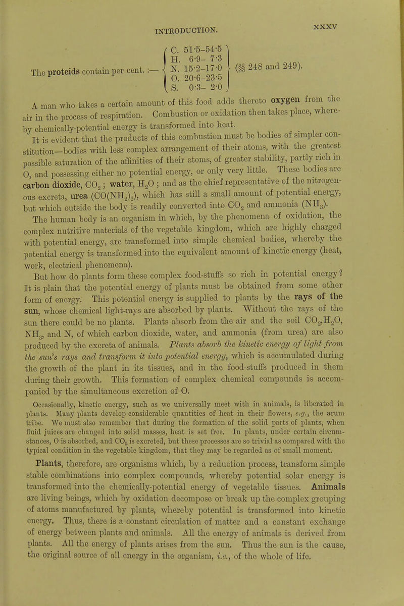 51-5-54-5 ^ 6-9- 7-3 The proteids contain per cent.:— <j N. 15-2-17-0 206—235 248 and 249). 0-3- 2-0 A man who takes a certain amount of this food adds thereto oxygen from the air in the process of respiration. Combustion or oxidation then takes place, where- by chemically-potential energy is transformed into heat. _ It is evident that the products of this combustion must be bodies of simpler con- stitution-bodies with less complex arrangement of their atoms, with the greatest possible saturation of the affinities of their atoms, of greater stability, partly rich m 0, and possessing either no potential energy, or only very little. These bodies are carbon dioxide, C02; water, H20 ; and as the chief representative of the nitrogen- ous excreta, urea (CO(NH2)2), which has still a small amount of potential energy, but which outside the body is readily converted into C02 and ammonia (NH3). The human body is an organism in which, by the phenomena of oxidation, the complex nutritive materials of the vegetable kingdom, which are highly charged with potential energy, are transformed into simple chemical bodies, whereby the potential energy is transformed into the equivalent amount of kinetic energy (heat, work, electrical phenomena). But how do plants form these complex food-stuffs so rich in potential energy ? It is plain that the potential energy of plants must be obtained from some other form of energy. This potential energy is supplied to plants by the rays of the sun, whose chemical light-rays are absorbed by plants. Without the rays of the sim there could be no plants. Plants absorb from the air and the soil C02,H20, NHL, and 1ST, of which carbon dioxide, water, and ammonia (from urea) are also produced by the excreta of animals. Plants absorb the kinetic energy of light from the sun's rays and transform it into potential energy, which is accumulated during the growth of the plant in its tissues, and in the food-stuffs produced in them during their growth. This formation of complex chemical compounds is accom- panied by the simultaneous excretion of 0. Occasionally, kinetic energy, such as we universally meet with in animals, is liberated in plants. Many plants develop considerable quantities of heat in their flowers, e.g., the arum tribe. We must also remember that during the formation of the solid parts of plants, when fluid juices are changed into solid masses, heat is set free. In plants, under certain circum- stances, 0 is absorbed, and C02 is excreted, but these processes arc so trivial as compared with the typical condition in the vegetable kingdom, that they may be regarded as of small moment. Plants, therefore, are organisms which, by a reduction process, transform simple stable combinations into complex compounds, whereby potential solar energy is transformed into the chemically-potential energy of vegetable tissues. Animals are living beings, which by oxidation decompose or break up the complex grouping of atoms manufactured by plants, whereby potential is transformed into kinetic energy. Thus, there is a constant circulation of matter and a constant exchange of energy between plants and animals. All the energy of animals is derived from plants. All the energy of plants arises from the sun. Thus the sun is the cause, the original source of all energy in the organism, i.e., of the whole of life.