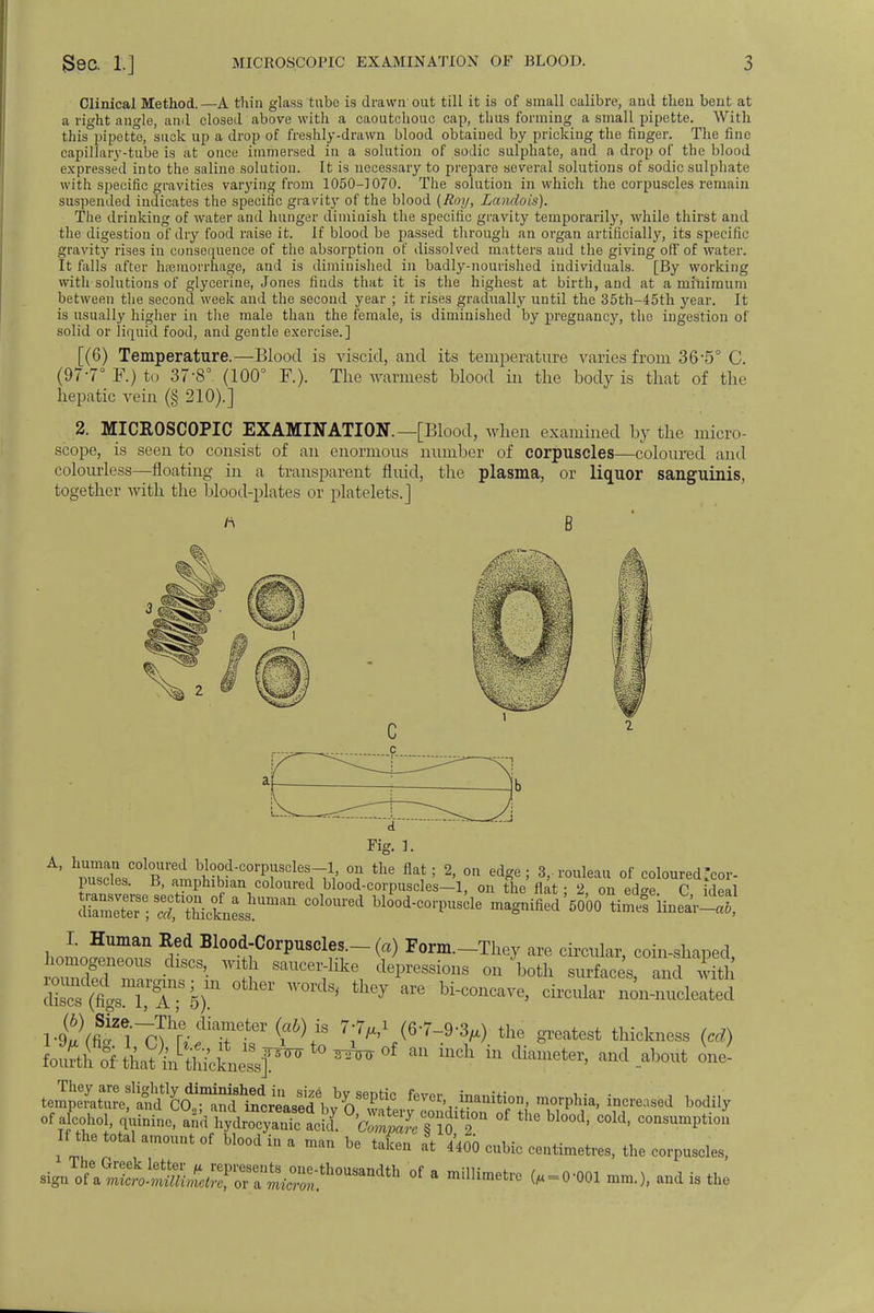 Clinical Method.—A thin glass tube is drawn out till it is of small calibre, and then bent at a right angle, ami closed above with a caoutchouc cap, thus forming a small pipette. With this pipette, suck up a drop of freshly-drawn blood obtained by pricking the finger. The fine capillary-tube is at once immersed in a solution of sodic sulphate, and a drop of the blood expressed into the saline solution. It is necessary to prepare several solutions of sodic sulphate with specific gravities varying from 1050-1070. The solution in which the corpuscles remain suspended indicates the specific gravity of the blood {Roy, Laiulois). The drinking of water and hunger diminish the specific gravity temporarily, while thirst and the digestion of dry food raise it. If blood be passed through an organ artificially, its specific gravity rises in consequence of the absorption of dissolved matters and the giving off of water. It falls after haemorrhage, and is diminished in badly-nourished individuals. [By working with solutions of glycerine, Jones finds that it is the highest at birth, and at a minimum between the second week and the second year ; it rises gradually until the 35th-45th year. It is usually higher in the male than the female, is diminished by pregnancy, the ingestion of solid or liquid food, and gentle exercise.] [(6) Temperature.—Blood is viscid, and its temperature varies from 36-5° C. (97-7° F.) to 37-8° (100° F.). The warmest blood in the body is that of the hepatic vein (§ 210).] 2. MICROSCOPIC EXAMINATION.—[Blood, when examined by the micro- scope, is seen to consist of an enormous number of corpuscles—coloured and colourless—floating in a transparent fluid, the plasma, or liquor sanguinis, together with the blood-plates or platelets.] * B Aim,. A' ^esCOlBr^ °? the fla!; 2' °n ^ 3, rouleau of coloured .cor- puscles. B, amphibian coloured blood-corpuscles—1, on the flat; 2, on ed«e C ideal rmXrottMctLhUmim COlOU1'ed bl00d-^ magnifiedWoO timefline'ar-S I. Human Red Blood-Corpuscles.- (a) Form.-They are circular, coin-shaped homogeneous discs, with saucer-like depressions on both surfaces and with Z^tT-h)n other words'tliey are bi-—> ™^ ™J2^ l^^^i^T^-^! 7*1 ,<6'7-9^) the latest thickness (cd) tern^^ morphia, increased bodily of a cohol, quinine, ami hydrocyanic acid! 'ZupJcT^ °f ^ bl°°d' C°ld' consumPtlo» If the total amount of blood in a man be taken It 4400 cubic centimetres, the corpuscles, °f a millim<*rc (, = 0-001 mm.), and is the