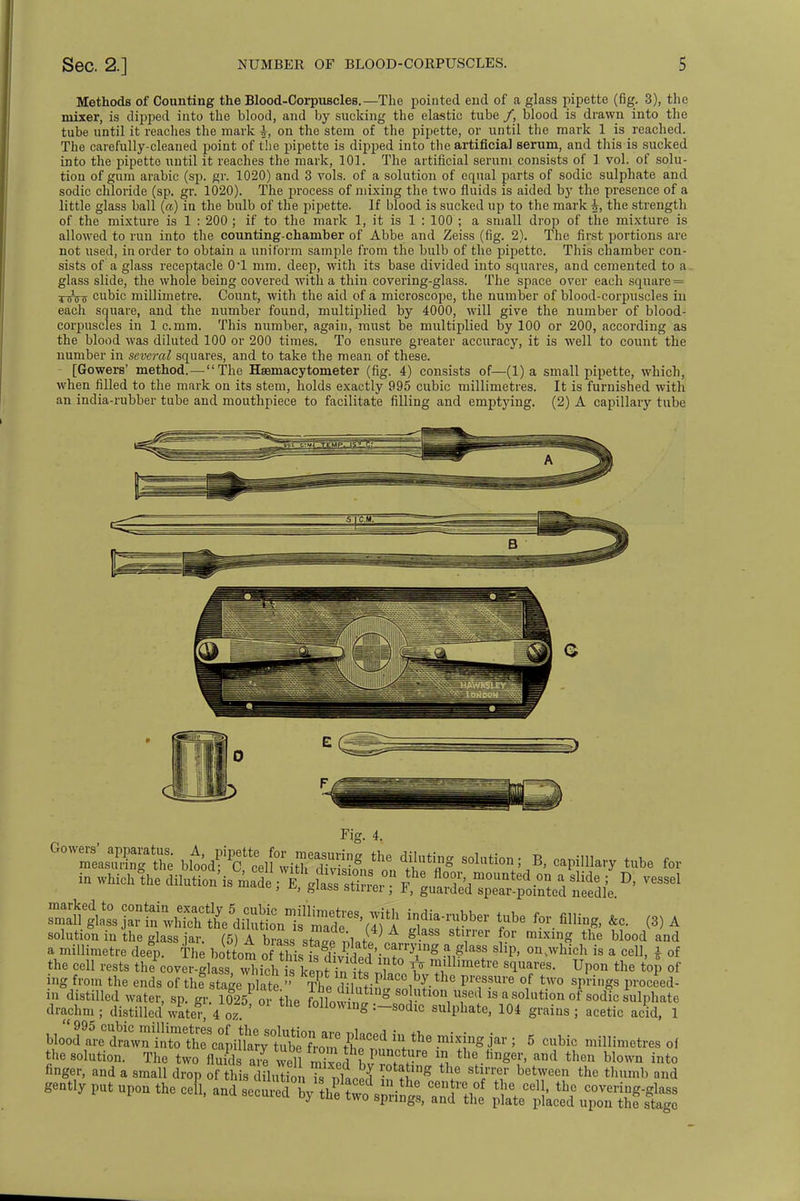 Methods of Counting the Blood-Corpuscles.—The pointed end of a glass pipette (fig. 3), the mixer, is dipped into the blood, and by sucking the elastic tube /, blood is drawn into the tube until it reaches the mark on the stem of the pipette, or until the mark 1 is reached. The carefully-cleaned point of the pipette is dipped into the artificial serum, and this is sucked into the pipette until it reaches the mark, 101. The artificial serum consists of 1 vol. of solu- tion of gum arabic (sp. gr. 1020) and 3 vols, of a solution of equal parts of sodic sulphate and sodic chloride (sp. gr. 1020). The process of mixing the two fluids is aided by the presence of a little glass ball (a) in the bulb of the pipette. If blood is sucked up to the mark the strength of the mixture is 1 : 200 ; if to the mark 1, it is 1 : 100 ; a small drop of the mixture is allowed to run into the counting-chamber of Abbe and Zeiss (fig. 2). The first portions are not used, in order to obtain a uniform sample from the bulb of the pipette. This chamber con- sists of a glass receptacle 0'1 mm. deep, with its base divided into squares, and cemented to a glass slide, the whole being covered with a thin covering-glass. The space over each square = twists cubic millimetre. Count, with the aid of a microscope, the number of blood-corpuscles in each square, and the number found, multiplied by 4000, will give the number of blood- corpuscles in 1 c.mm. This number, again, must be multiplied by 100 or 200, according as the blood was diluted 100 or 200 times. To ensure greater accuracy, it is well to count the number in several squares, and to take the mean of these. [Gowers' method.—The Hemacytometer (fig. 4) consists of—(1) a small pipette, which, when filled to the mark on its stem, holds exactly 995 cubic millimetres. It is furnished with an india-rubber tube and mouthpiece to facilitate filling and emptying. (2) A capillary tube Gowme;sSga^ bi^w^wiA;» solutio^B> capima^* in whieh'the dilution* made X^Zl^ t^^oi ntedSfe * ^ ^A^^^^SS^^t bar tube for filling, &c. (3) A solution in the glass jar. (5) A brass stae mart 11 g- ^ f?r miXig the blood and a millimetre deep. The bottom of1 this i^Li Wf -J1*** Sllp' on^b is a cell, £ of the cell rests thF^w.g^2ShhkZiSAU^ ft Yllimetre s^es- Upon the top of ing from the ends of the stage plate  The diln£lVT— pr?8Ure °/ tw0 SpriSs P™oed- in distilled water, sp. gr. 1025 or the fo low n * S 80 ?tl0n, T? 18 a 8°lution of sodic hulPbate drachm; distilled water 4 o/ Allowing :-sodic sulphate, 104 grains; acetic acid, 1 bloS^^ 5 cubic millimetres of gently put upon the ceR, and J^^tf* S»t2