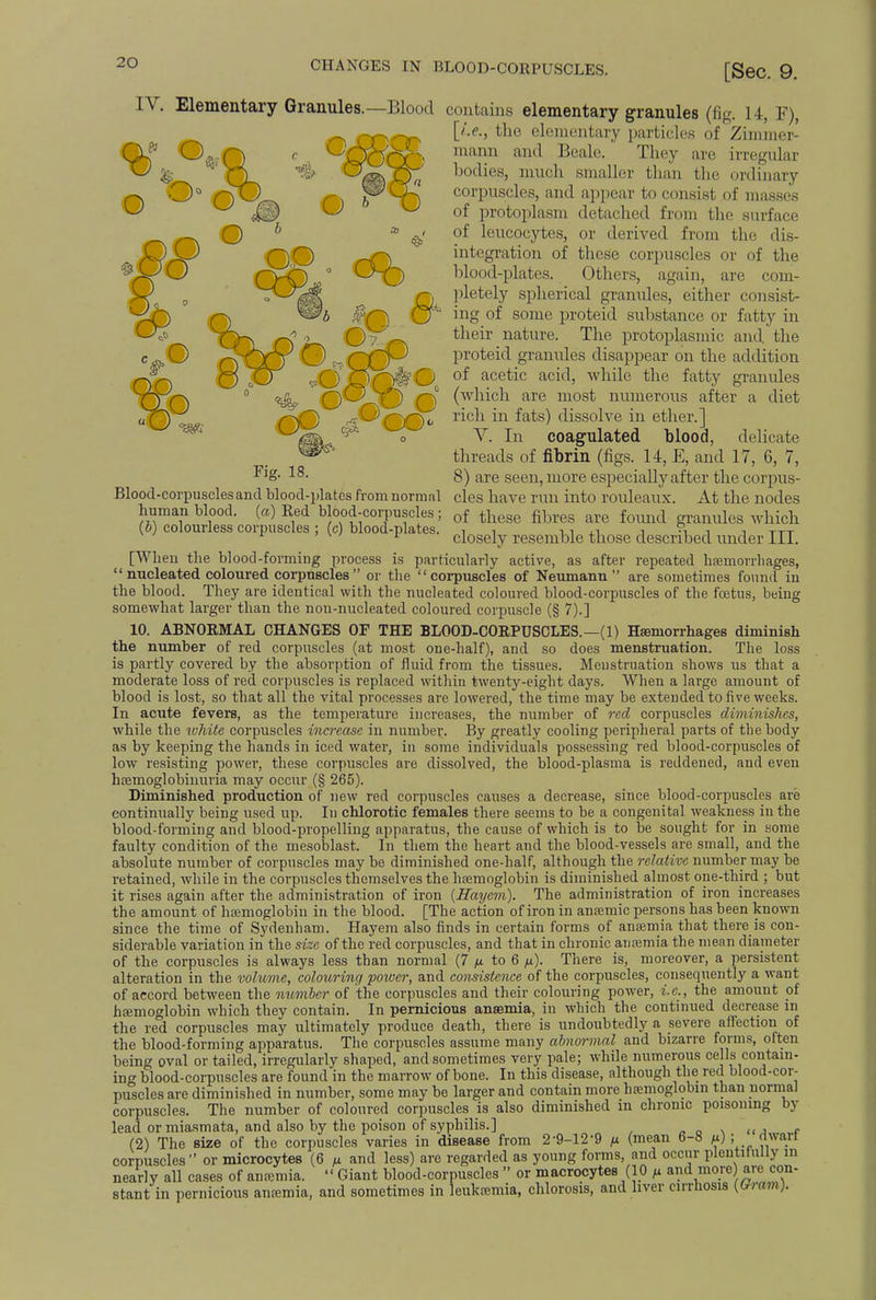 CHANGES IN BLOOD-CORPUSCLES. [Sec. 9. of leucocytes, integration of blood-plates. Blood-corpuscles and blood-plates from normal human blood, (a) Red blood-corpuscles ; (b) colourless corpuscles ; (c) blood-plates. IV. Elementary Granules.—Blood contains elementary granules (fig. 14, F), [i.e., the elementary particles of Zimmer- niann and Beale. They are irregular bodies, much smaller than the ordinary corpuscles, and appear to consist of masses of protoplasm detached from the surface or derived from the dis- these corpuscles or of the Others, again, are com- pletely spherical granules, either consist- ing of some proteid substance or fatty in their nature. The protoplasmic and the proteid granules disappear on the addition of acetic acid, while the fatty granules (which are most numerous after a diet rich in fats) dissolve in ether.] V. In coagulated blood, delicate threads of fibrin (figs. 14, E, and 17, 6, 7, 8) are seen, more especially after the corpus- cles have run into rouleaux. At the nodes of these fibres are found granules which closely resemble those described under III. [When the blood-forming process is particularly active, as after repeated haemorrhages,  nucleated coloured corpuscles  or the corpuscles of Neumann are sometimes found in the blood. They are identical with the nucleated coloured blood-corpuscles of the foetus, being somewhat larger than the non-nucleated coloured corpuscle (§ 7).] 10. ABNORMAL CHANGES OF THE BLOOD-CORPUSCLES.—(1) Haemorrhages diminish the number of red corpuscles (at most one-half), and so does menstruation. The loss is partly covered by the absorption of fluid from the tissues. Menstruation shows us that a moderate loss of red corpuscles is replaced within twenty-eight days. When a large amount of blood is lost, so that all the vital processes are lowered, the time may be extended to five weeks. In acute fevers, as the temperature increases, the number of red corpuscles diminishes, while the white corpuscles increase in number. By greatly cooling peripheral parts of the body as by keeping the hands in iced water, in some individuals possessing red blood-corpuscles of low resisting power, these corpuscles are dissolved, the blood-plasma is reddened, and even hcemoglobinuria may occur (§ 265). Diminished production of new red corpuscles causes a decrease, since blood-corpuscles are continually being used up. In chlorotic females there seems to be a congenital weakness in the blood-forming and blood-propelling apparatus, the cause of which is to be sought for in some faulty condition of the mesoblast. In them the heart and the blood-vessels are small, and the absolute number of corpuscles may be diminished one-half, although the relative number may be retained, while in the corpuscles themselves the haemoglobin is diminished almost one-third ; but it rises again after the administration of iron {Hayem). The administration of iron increases the amount of haemoglobin in the blood. [The action of iron in anaemic persons has been known since the time of Sydenham. Hayem also finds in certain forms of anaemia that there is con- siderable variation in the size of the red corpuscles, and that in chronic anaemia the mean diameter of the corpuscles is always less than normal (7 to 6 p). There is, moreover, a persistent alteration in the volume, colouring power, and consistence of the corpuscles, consequently a want of accord between the number of the corpuscles and their colouring power, i.e., the amount of haemoglobin which they contain. In pernicious anaemia, in which the continued decrease in the red corpuscles may ultimately produce death, there is undoubtedly a severe affection of the blood-forming apparatus. The corpuscles assume many abnormal and bizarre forms, often being oval or tailed, irregularly shaped, and sometimes very pale; while numerous cells contain- ing blood-corpuscles are found in the marrow of bone. In this disease, although the red blood-cor- puscles are diminished in number, some may be larger and contain more haemoglobin than normal corpuscles. The number of coloured corpuscles is also diminished in chronic poisoning by lead or miasmata, and also by the poison of syphilis.] (2) The size of the corpuscles varies in disease from 2'9-12'9 p (mean 6-8 m) i »™ corpuscles or microcytes (6 u and less) are regarded as young forms, and occur plentifully in nearly all cases of anaemia.  Giant blood-corpuscles  or macrocytes (10 /* and more) are con- stant in pernicious anaemia, and sometimes in leukaemia, chlorosis, and liver cirrhosis ^ram).