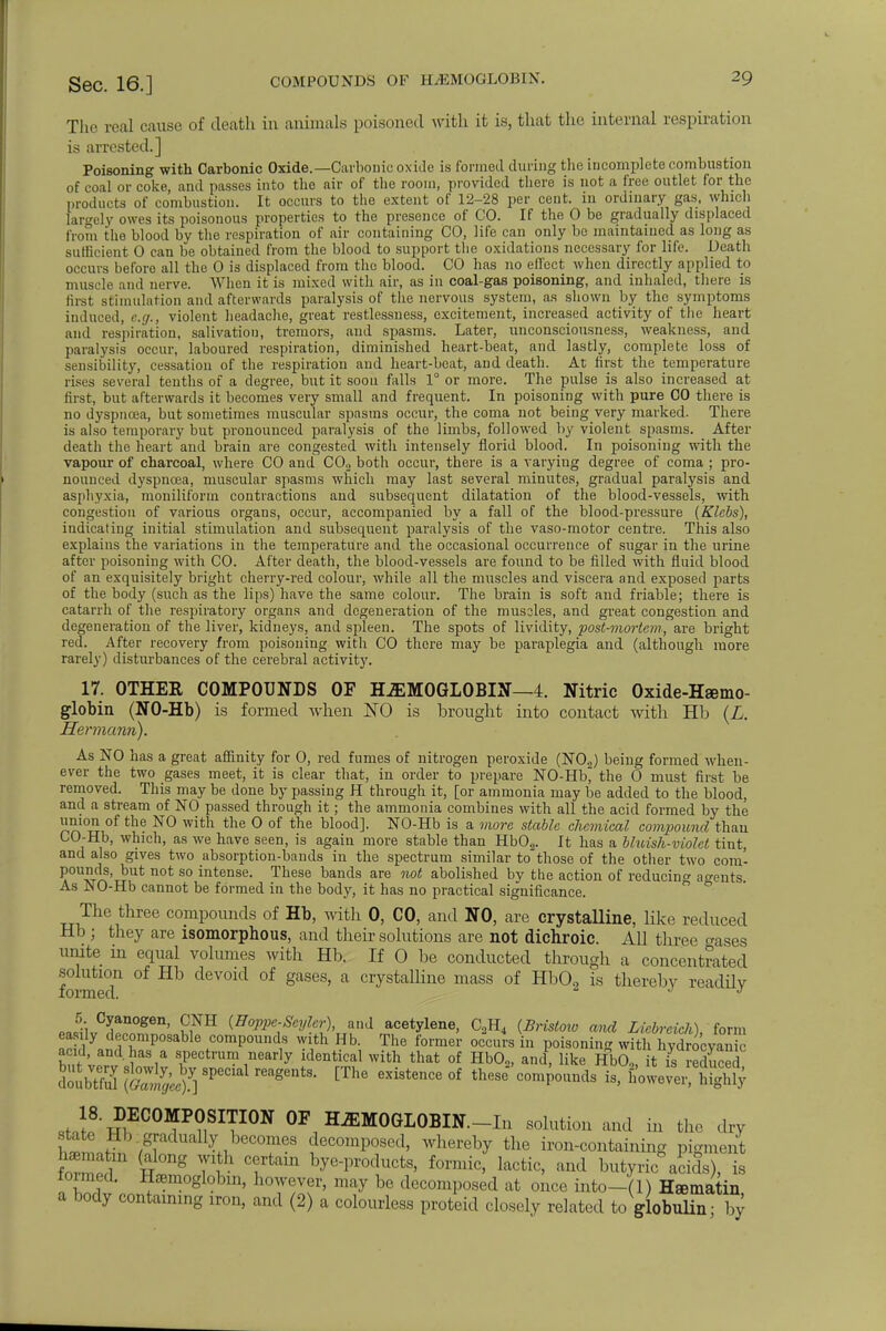The real cause of death in animals poisoned with it is, that the internal respiration is arrested.] Poisoning with Carbonic Oxide.—Carbonic oxide is formed during the incomplete combustion of coal or coke, and passes into the air of the room, provided there is not a free outlet for the products of combustion. It occurs to the extent of 12-28 per cent, in ordinary gas, which largely owes its poisonous properties to the presence of CO. If the 0 be gradually displaced from the blood by the respiration of air containing CO, life can only be maintained as long as sufficient 0 can be obtained from the blood to support the oxidations necessary for life. Death occurs before all the 0 is displaced from the blood. CO has no effect when directly applied to muscle and nerve. When it is mixed with air, as in coal-gas poisoning, and inhaled, there is first stimulation and afterwards paralysis of the nervous system, as shown by the symptoms induced, e.g., violent headache, great restlessness, excitement, increased activity of the heart and respiration, salivation, tremors, and spasms. Later, unconsciousness, weakness, and paralysis occur, laboured respiration, diminished heart-beat, and lastly, complete loss of sensibility, cessation of the respiration and heart-beat, and death. At first the temperature rises several tenths of a degree, but it soon falls 1° or more. The pulse is also increased at first, but afterwards it becomes very small and frequent. In poisoning with pure CO there is no dyspnoea, but sometimes muscular spasms occur, the coma not being very marked. There is also temporary but pronounced paralysis of the limbs, followed by violent spasms. After death the heart and brain are congested with intensely florid blood. In poisoning with the vapour of charcoal, where CO and CO„ both occur, there is a varying degree of coma ; pro- nounced dyspnoea, muscular spasms which may last several minutes, gradual paralysis and asphyxia, moniliform contractions and subsequent dilatation of the blood-vessels, with congestion of various organs, occur, accompanied by a fall of the blood-pressure (Klebs), indicating initial stimulation and subsequent paralysis of the vaso-motor centre. This also explains the variations in the temperature and the occasional occurrence of sugar in the urine after poisoning with CO. After death, the blood-vessels are found to be filled with fluid blood of an exquisitely bright cherry-red colour, while all the muscles and viscera and exposed parts of the body (such as the lips) have the same colour. The brain is soft and friable; there is catarrh of the respiratory organs and degeneration of the muscles, and great congestion and degeneration of the liver, kidneys, and spleen. The spots of lividity, post-mortem-, are bright red. After recovery from poisoning with CO there may be paraplegia and (although more rarely) disturbances of the cerebral activity. 17. OTHER COMPOUNDS OF HEMOGLOBIN—4. Nitric Oxide-Hemo- globin (NO-Hb) is formed when ISO is brought into contact with Hb (L. Hermann). As NO has a great affinity for 0, red fumes of nitrogen peroxide (N02) being formed when- ever the two gases meet, it is clear that, in order to prepare NO-Hb, the 0 must first be removed. This may be done by passing H through it, [or ammonia may be added to the blood, and a stream of NO passed through it; the ammonia combines with all the acid formed by the union of the NO with the 0 of the blood]. NO-Hb is a more stable chemical confound than CO-Hb, which, as we have seen, is again more stable than Hb02. It has a bhiish-violet tint, and also gives two absorption-bands in the spectrum similar to those of the other two com- pounds, but not so intense. These bands are not abolished bv the action of reducing agents. As NO-Hb cannot be formed in the body, it has no practical significance. The three compounds of Hb, with 0, CO, and NO, are crystalline, like reduced Hb ; they are isomorphous, and their solutions are not dichroic. All three erases unite in equal volumes with Hb. If 0 be conducted through a concentrated formed1 ^ ^ °f SaS6S' * CrystaUine mass of Hb02 is thereby readily «J*l C5;anogen> £NH (Boppc-Scyler), and acetylene, C2H4 {Bristoio and Licbreicli) form easily decomposable compounds with Hb. The former occurs in poisoning with hvdrocvan c a 1 and. has a spectrum nearly identical with that of HbOn, and, like HbO., it is -educed dJubtfS ttJfi 8peml reag6ntS- [The existeCe °f thfise comP°1^ howev^iy st,I8'^EC0MP?,SITI0N OF HEMOGLOBIN.—In solution and in the dry h™ f /[adually .becomes decomposed, whereby the iron-containing pigment faS? T 7tam h^°^> lactic, and butyric* acids), is formed. Hemoglobin, however, may be decomposed at once into-(l) Hsematin a body containing iron, and (2) a colourless proteid closely related to globulin- by