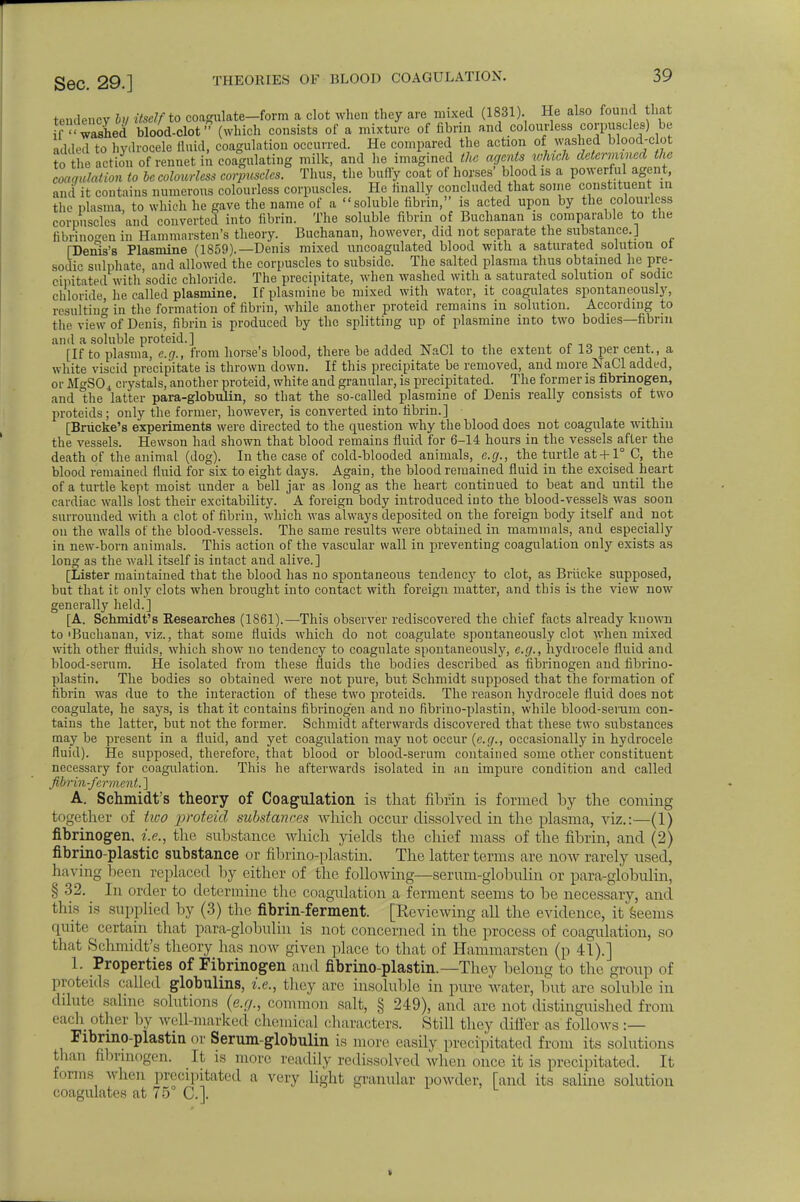 tendency hi itself to coagulate-form a clot when they are mixed (1831). He also found that ifwashed blood-clot (which consists of a mixture of fibrin and colourless corpuscles) be added to hydrocele fluid, coagulation occurred. He compared the action of washed blood-clot to the action of rennet in coagulating milk, and he imagined the agents which determined the angulation to be colourless corpuscles. Thus, the buffy coat of horses' blood is a powerful agent, and it contains numerous colourless corpuscles. He finally concluded that some constituent m the plasma, to which he gave the name of a soluble fibrin, is acted upon by the colourless corpuscles and converted into fibrin. The soluble fibrin of Buchanan is comparable to the fibrinogen in Hammarsten's theory. Buchanan, however, did not separate the substance. J [Denis's Plasmine (1859).— Denis mixed uncoagulated blood with a saturated solution ot sodic sulphate, and allowed the corpuscles to subside. The salted plasma thus obtained he pre- cipitated with'sodic chloride. The precipitate, when washed with a saturated solution of sodic chloride, he called plasmine. If plasmine be mixed with water, it coagulates spontaneously, resulting in the formation of fibrin, while another proteid remains in solution. According to the view of Denis, fibrin is produced by the splitting up of plasmine into two bodies—fibrin ami a soluble proteid.] [If to plasma, e.g., from horse's blood, there be added NaCl to the extent of 13 per cent., a white viscid precipitate is thrown down. If this precipitate be removed, and more NaCl added, or MgS04 crystals, another proteid, white and granular, is precipitated. The former is fibrinogen, and the latter para-globulin, so that the so-called plasmine of Denis really consists of two proteids; only the former, however, is converted into fibrin.] [Briicke's experiments were directed to the question why the blood does not coagulate within the vessels. Hewson had shown that blood remains fluid for 6-14 hours in the vessels after the death of the animal (dog). In the case of cold-blooded animals, e.g., the turtle at+_l° C, the blood remained fluid for six to eight days. Again, the blood remained fluid in the excised heart of a turtle kept moist under a bell jar as long as the heart continued to beat and until the cardiac walls lost their excitability. A foreign body introduced into the blood-vessels was soon surrounded with a clot of fibrin, which was always deposited on the foreign body itself and not on the walls of the blood-vessels. The same results were obtained in mammals, and especially in new-born animals. This action of the vascular wall in preventing coagulation only exists as long as the wall itself is intact and alive.] [Lister maintained that the blood has no spontaneous tendency to clot, as Briicke supposed, but that it only clots when brought into contact with foreign matter, and this is the view nowr generally held.] [A. Schmidt's Researches (1861).—This observer rediscovered the chief facts already known to 'Buchanan, viz., that some fluids which do not coagulate spontaneously clot when mixed with other fluids, which show no tendency to coagulate spontaneously, e.g., hydrocele fluid and blood-serum. He isolated from these fluids the bodies described as fibrinogen and fibrino- plastin. The bodies so obtained were not pure, but Schmidt supposed that the formation of fibrin was due to the interaction of these two proteids. The reason hydrocele fluid does not coagulate, he says, is that it contains fibrinogen and no fibrino-plastin, while blood-serum con- tains the latter, but not the former. Schmidt afterwards discovered that these two substances may be present in a fluid, and yet coagulation may not occur (e.g., occasionally in hydrocele fluid). He supposed, therefore, that blood or blood-serum contained some other constituent necessary for coagulation. This he afterwards isolated in an impure condition and called fibrin-ferment. ] A. Schmidt's theory of Coagulation is that fibrin is formed by the coming together of two proteid substances which occur dissolved in the plasma, viz.:—(1) fibrinogen, i.e., the substance which yields the chief mass of the fibrin, and (2) fibrino-plastic substance or fibrino-plastin. The latter terms are iioav rarely used, having been replaced by either of the following—serum-globulin or para-globulin, § 32. In order to determine the coagulation a ferment seems to be necessary, and this is supplied by (3) the fibrin-ferment. [Reviewing all the evidence, it Seems quite certain that para-globulin is not concerned in the process of coagulation, so that Schmidt's theory has now given place to that of Hammarsten (p 41).] 1. Properties of Fibrinogen and fibrino-plastin.—Thev belong to the group of proteids called globulins, i.e., they arc insoluble in pure water, but are soluble in dilute salme solutions (e.g., common salt, § 249), and are not distinguished from each other by well-marked chemical characters. Still they differ as follows :— Fibrino-plastin or Serum-globulin is mor isily precipitated from its solutions than fibrinogen. It is more readily redissolved when once it is precipitated. It forms when precipitated a very light granular powder, [and its saline solution coagulates at 75° C.].