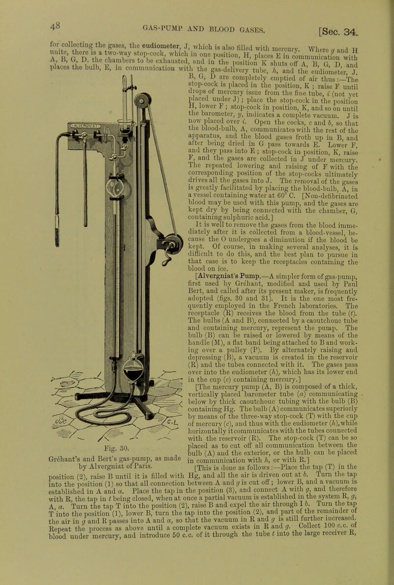 GAS-PUMP AND BLOOD GASES. [Sec. 34. for collecting the gases, the eudiometer, J, which is also filled with mercury. Where a and TT A B G D 3iS cZT,:\°lV0Cki WhJ1 ih Te PTti0n' H- l)laces E  cLnmnkatiou wiS A d, G, D, the chambers to be exhausted, and in the position K shuts off A B G JD an Places the bulb, E, in communication with the gas-delivery tube, h, and the eudiometer, J B, G, D are completely emptied of air thus -—The stop-cock is placed in the position, K ; raise F until drops of mercury issue from the fine tube, i (not yet placed under J); place the stop-cock in the position H, lower F ; stop-cock in position, K, and so on until the barometer, y, indicates a complete vacuum. J is now placed over i. Open the cocks, c and b, so that the blood-bulb, A, communicates with the rest of the apparatus, and the blood gases froth up in B, and alter being dried in G pass towards E. Lower F, and they pass into E ; stop-cock in position, K, raise F, and the gases arc collected in J under mercury. The repeated lowering and raising of F with the corresponding position of the stop-cocks ultimately drives all the gases into J. The removal of the gases is greatly facilitated by placing the blood-bulb, A, in a vessel containing water at 60° C. [Non-detibrinated blood may be used with this pump, and the gases are kept dry by being connected with the chamber, G, containing sulphuric acid.] It is well to remove the gases from the blood imme- diately after it is collected from a blood-vessel, be- cause the 0 undergoes a diminution if the blood be kept. Of course, in making several analyses, it is difficult to do this, and the best plan to pursue in that case is to keep the receptacles containing the blood on ice. [Alvergniat's Pump.—A simpler form of gas-pump, first used by Grehant, modified and used by Paul Bert, and called after its present maker, is frequently adopted (figs. 30 and 31). It is the one most fre- quently employed in the French laboratories. The receptacle (R) receives the blood from the tube (t). The bulbs (A and B), connected by a caoutchouc tube and containing mercury, represent the pump. The bulb (B) can be raised or lowered by means of the handle (M), a flat band being attached to B and work- ing over a pulley (P). By alternately raising and depressing (B), a vacuum is created in the reservoir (R) and the tubes connected with it. The gases pass over into the eudiometer (h), which has its lower end in the cup (c) containing mercury. ] [The mercury pump (A, B) is composed of a thick, vertically placed barometer tube («) communicating below by thick caoutchouc tubing with the bulb (B) containing Hg. The bulb (A) communicates superiorly by means of the three-way stop-cock (T) with the cup of mercury (c), and thus with the eudiometer (A), while horizontally it communicates with the tubes connected with the reservoir (R). The stop-cock (T) can be so placed as to cut off all communication between the bulb (A) and the exterior, or the bulb can be placed in communication with h, or with R. ] [This is done as follows:—Place the tap (T) in the position (2), raise B until it is filled with Hg, and all the air is driven out at b. Turn the tap into the position (1) so that all connection between A and gr is cut off; lower B, and a vacuum is established in A and a. Place the tap in the position (3), and connect A with g, aud therefore with R, the tap in t being closed, when at once a partial vacuum is established in the system R, g, A a. Turn the tap T into the position (2), raise B and expel the air through I 6. Turn the tap T'into the position (1), lower B, turn the tap into the position (2), and part of the remainder ot the air in g and R passes into A and a, so that the vacuum in R and g is still further increased. Repeat the process as above until a complete vacuum exists in Rand g. Collect 100 c.c. ot Fig. 30. Gr^hant's and Bert's gas-pump, as made by Alvergniat of Paris. blood under mercury. and introduce 50 c.c. of it through the tube t into the large receiver R,