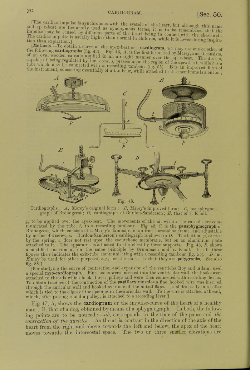 CAHDIOGHAM. [Sec. 50. gtS b° °t heart being in ^TffSCd2&Sf tVon SSfflSS i 7 s 11 normal in cl,ildren'wllile ifc is Kr ,„ i ° i , ^ °',. V . 1 'S- 4,i> A is the first iorm used by Marev. and it consist* of an oval wooden capsule applied in an air-tight manner over the apex-beat Th e X J capable of being regulated by the screw, s, presses upon the region of the anex-b at wbile l is a tube winch may be connected with a recording tambour (fig. 55). B is an ffirrt form of the instrument, consisting essentially of a tambour, while attached to the men is a 1 on Cardiographs. A, Marey's original form ; B, Marey's improved form; C, pansphygmo- graph of Brondgeest; D, cardiograph of Burdon-Sanderson ; E, that of v. Knoll. p, to be applied over the apex-heat. The movements of the air within the capsule are com- municated by the tube, t, to a recording tambour. Fig. 43, C, is the pansphygmograph of Brondgeest, which consists of a Marey's tambour, in an iron horse-shoe frame, and adjustable by means of a screw, s. Burdon-Sanderson's cardiograph is shown in D. The button, carried by the spring, c, does not rest upon the caoutchouc membrane, but on an aluminium plate attached to it. The apparatus is adjusted to the chest by three supports. Fig. 43, E, shows a modified instrument on the same principle by Grummach and v. Knoll. In all these figures the t indicates the exit-tube communicating with a recording tambour (fig. 55). D and E may be used for other purposes, e.g., for the pulse, so that they are polygraphs. See also fig. 88.] [For studying the curve of contraction and expansion of the ventricles Roy and Adami used a special myo-cardiograph. Fine hooks were inserted into the ventricular wall, the hooks were attached to threads which hooked over pulleys and were then connected with recording levers. To obtain tracings of the contraction of the papillary muscles a fine hooked wire was inserted through the auricular wall and hooked over one of the mitral flaps. It slides easily in a collar which is tied to the edges of the opening in the auricular wall. To the wire is attached a thread, which, after passing round a pulley, is attached to a recording lever.] Fig 47, A, shows the cardiogram or the impulse-curve of the heart of a healthy man ; B, that of a dog, obtained by means of a sphygmograph. In both, the follow- ing points are to be noticed :—ab, corresponds to the time of the pause and t/ie contraction of the auricles. As the atria contract in the direction of the axis of the heart from the right and above towards the left and below, the apex of the heart moves towards the intercostal space. The tAvo or three smaller elevations are