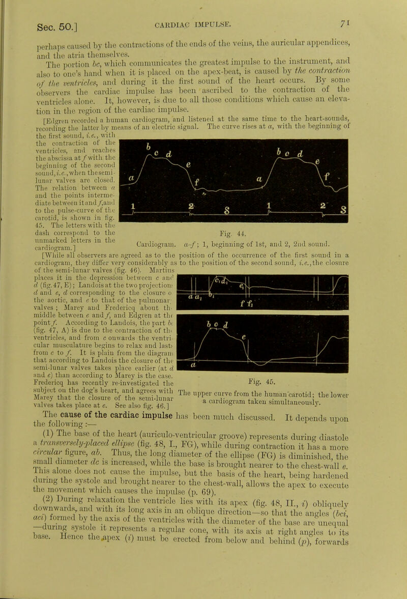 b *> c d J V •: 1 l\ -J* R 1 2 Q > yv^- -»= . ■ n« Cardiogram, a-f; 1, Fig. 44. beginning of 1st, and 2, 2nd sound. perhaps caused by the contractions of the ends of the veins, the auricular appendices, and the atria themselves. . . # The portion 6c, which communicates the greatest impulse to the instrument, and also to one's hand when it is placed on the apex-beat, is caused by the contraction of the ventricles, and during it the first sound of the heart occurs. By some observers the cardiac impulse has been ascribed to the contraction of the ventricles alone. It, however, is due to all those conditions which cause an eleva- tion in the region of the cardiac impulse. [Eitoen recorded a human cardiogram, and listened at the same time to the heart-sounds, recording the latter by means of an electric signal. The curve rises at a, with the beginning of the first sound, i.e., with the contraction of the ventricles, and reaches the abscissa at/with the beginning of the second sound,i.c., when the semi- lunar valves are closed. The relation between a and the points interme- diate between itand/iand to the pulse-curve of the carotid, is shown in fig. 45. The letters with the dash correspond to the unmarked letters in the ca rdiogram.] [Wliile all observers are agreed as to the position of the occurrence of the first sound in a cardiogram, they differ very considerably as to the position of the second sound, i.e.,the closure of the semi-lunar valves (fig. 46). Martins places it in the depression between c am1 d (fig. 47, E); Landois at the two projection; d and e, d corresponding to the closure o the aortic, anil e to that of the pulmonar valves ; Marey and Fredericq about th' middle between e and/, and Edgren at tin point/. According to Landois, the part hi (fig. 47, A) is due to the contraction of tin ventricles, and from c onwards the ventri- cular musculature begins to relax and last.' from c to /. It is plain from the diagram that according to Landois the closure of the semi-lunar valves takes place earlier (at d and e) than according to Marey is the case. Fredericq has recently re-investigated the subject on the dog's heart, and agrees with Marey that the closure of the semi-lunar valves takes place at e. See also fig. 46.] The cause of the cardiac impulse has been much discussed. It depends upon the following :— 1 (1) The base of the heart (auriculo-ventricular groove) represents during diastole a transversely-placed ellipse (fig. 48, L, FG), while during contraction it has a more circular figure, ab. Thus, the long diameter of the ellipse (FG) is diminished, the small diameter dc is increased, while the base is brought nearer to the chest-wall e Ins alone does not cause the impulse, but the basis of the heart, being hardened during the systole and brought nearer to the chest-wall, allows the apex to execute the movement which causes the impulse (p. 69). (2) Dunn- relaxation the ventricle lies with'its apex (fig. 48, II., i) obliquely . ownwards u,, with it, long axis „> an oblique direction-so that the anglesVz' act) formed by the axis of the ventricles with the diameter of the base are unequal W W * !' ,'l',/'snts a regular cone, with its axis at righl angles to its base. Hence the apex (») must be erected from below and behind (p), forwards a a, f r ^ / a Fig. 45. The upper curve from the human carotid; the lower a cardiogram taken simultaneously.