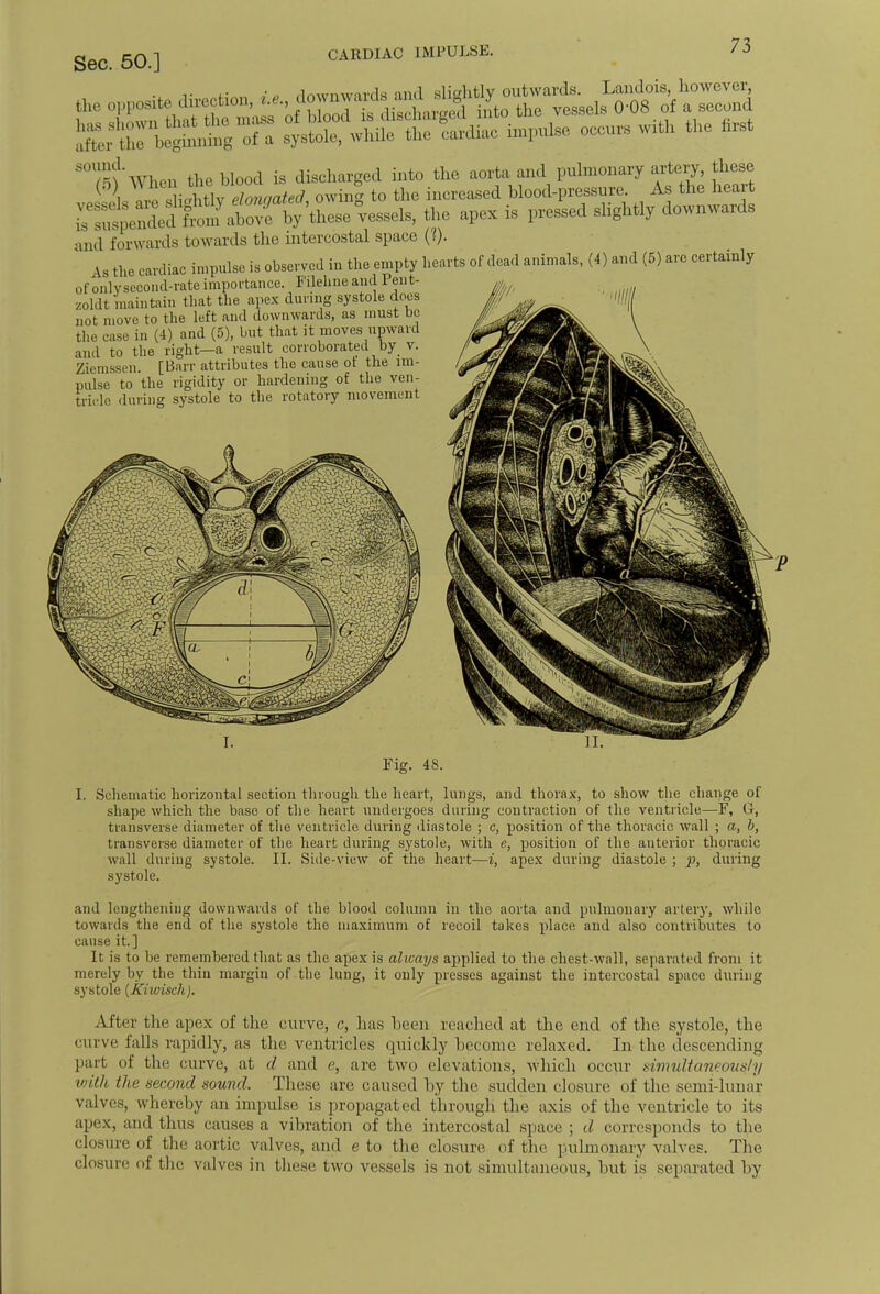 the opposite di, ^,i,,^i^^^tJt^Zh^ occ,,,, with ttle fc* riXl t^atr^Lso vessel,, the apex is passed slightly downwards and forwards towards the intercostal space (?). the cardiac impulse is observed in the empty hearts of dead animals, (4) and (5) arc certainly of only second-rate importance. Filehne and Pent- zoldt maintain that the apex during systole does not move to the left and downwards, as must be the ease in (4) and (5), but that it moves upward and to the right—a result corroborated by v. Ziemssen. [Barr attributes the cause ot the im- pulse to the rigidity or hardening of the ven- tricle during systole to the rotatory movement Fig. 48. I. Schematic horizontal section through the heart, lungs, and thorax, to show the change of shape which the base of the heart undergoes during contraction of the ventricle—F, G, transverse diameter of the ventricle during diastole ; c, position of the thoracic wall ; a, b, transverse diameter of the heart during systole, with e, position of the anterior thoracic wall during systole. II. Side-view of the heart—i, apex during diastole ; p, during systole. and lengthening downwards of the blood column in the aorta and pulmonary artery, while towards the end of the systole the maximum of recoil takes place and also contributes to cause it.] It is to be remembered that as the apex is always applied to the chest-wall, separated from it merely by the thin margin of the lung, it only presses against the intercostal space during systole {Kiwisch). After the apex of the curve, c, litis been reached at the end of the systole, the curve falls rapidly, as the ventricles quickly become relaxed. In the descending part of the curve, at d and c, are two elevations, which occur simultaneous!y with (he second sound. These arc caused by the sudden closure of the semi-lunar valves, whereby an impulse is propagated through the axis of the ventricle to its apex, and thus causes a vibration of the intercostal space ; d corresponds to the closure of the aortic valves, and e to the closure of the pulmonary valves. The closure of the valves in these two vessels is not simultaneous, but is separated by
