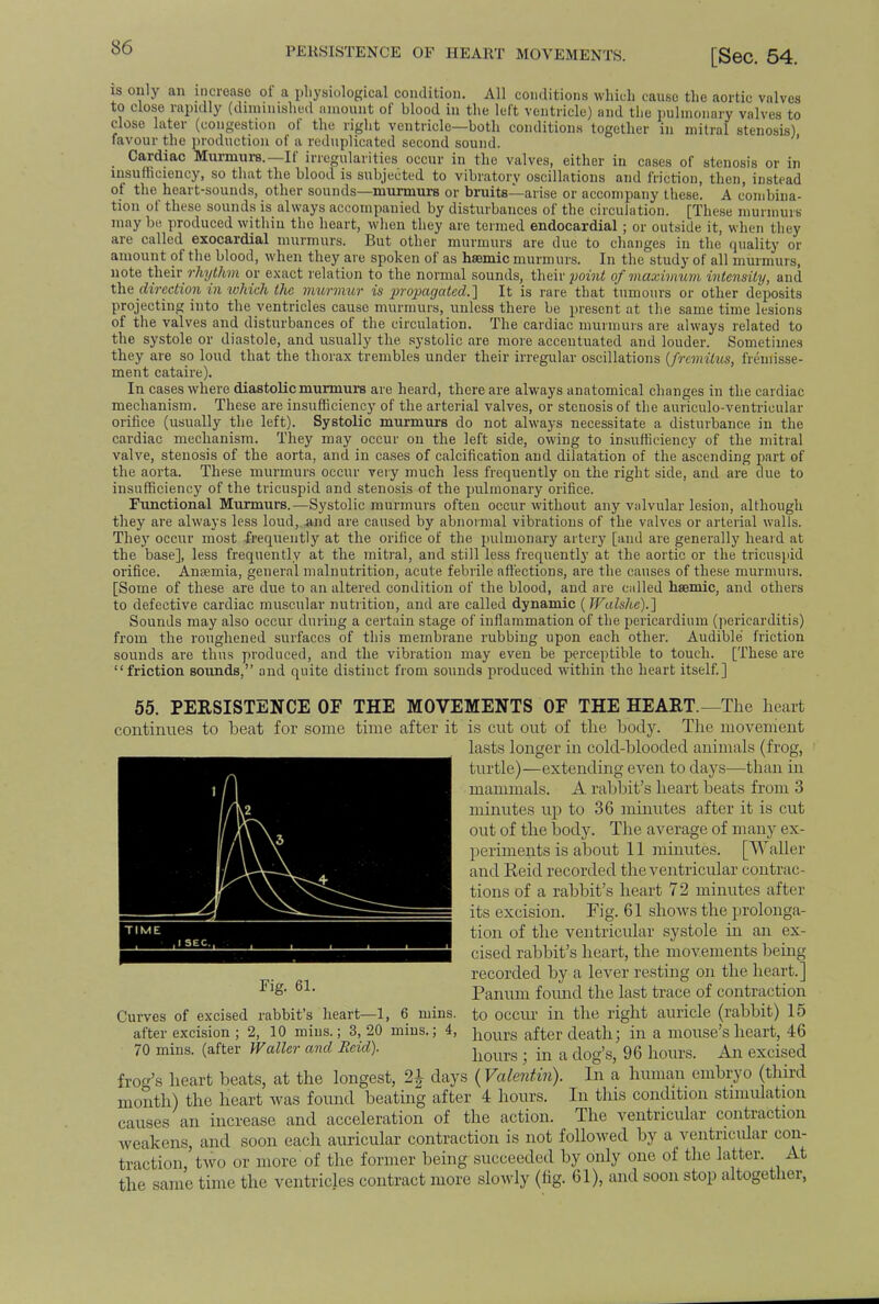 PERSISTENCE OF HEART MOVEMENTS. [Sec. 54. is only an increase ot a physiological condition. All conditions which cause the aortic valves to close rapidly (diminished amount of blood in the left ventricle) and the pulmonary valves to close later (congestion of the right ventricle—both conditions together in mitral stenosis) favour the production of a reduplicated second sound. Cardiac Murmurs.—If irregularities occur in the valves, either in cases of stenosis or in insufficiency, so that the blood is subjected to vibratory oscillations and friction, then, instead of the heart-sounds, other sounds—murmurs or bruits—arise or accompany these. A combina- tion of these sounds is always accompanied by disturbances of the circulation. [These murmurs maybe produced within the heart, when they are termed endocardial; or outside it, when they are called exocardial murmurs. But other murmurs are due to changes in the quality or amount of the blood, when they are spoken of as hsemic murmurs. In the study of all murmurs, note their rhythm or exact relation to the normal sounds, their point of maximum intensity, and the direction in which the murmur is propagated.] It is rare that tumours or other deposits projecting into the ventricles cause murmurs, unless there be present at the same time lesions of the valves and disturbances of the circulation. The cardiac murmurs are always related to the systole or diastole, and usually the systolic are more accentuated and louder. Sometimes they are so loud that the thorax trembles under their irregular oscillations (fremitus, freuiisse- ment cataire). In cases where diastolic murmurs are heard, there are always anatomical changes in the cardiac mechanism. These are insufficiency of the arterial valves, or stenosis of the auriculo-ventrieular orifice (usually the left). Systolic murmurs do not always necessitate a disturbance in the cardiac mechanism. They may occur on the left side, owing to insufficiency of the mitral valve, stenosis of the aorta, and in cases of calcification and dilatation of the ascending part of the aorta. These murmurs occur very much less frequently on the right side, and are due to insufficiency of the tricuspid and stenosis of the pulmonary orifice. Functional Murmurs.—Systolic murmurs often occur without any valvular lesion, although they are always less loud, and are caused by abnormal vibrations of the valves or arterial walls. They occur most frequently at the orifice of the pulmonary artery [and are generally heard at the base], less frequently at the mitral, and still less frequently at the aortic or the tricuspid orifice. Anaemia, general malnutrition, acute febrile affections, are the causes of these murmurs. [Some of these are due to an altered condition of the blood, and are called hsemic, and others to defective cardiac muscular nutrition, and are called dynamic (Walshe).~\ Sounds may also occur during a certain stage of inflammation of the pericardium (pericarditis) from the roughened surfaces of this membrane rubbing upon each other. Audible friction sounds are thus produced, and the vibration may even be perceptible to touch. [These are friction sounds, and quite distinct from sounds produced within the heart itself.] 55. PERSISTENCE OF THE MOVEMENTS OF THE HEART.—The heart continues to beat for some time after it K2 \\\3 is cut out of the body. The movement lasts longer in cold-blooded animals (frog, turtle)—extending even to days—than in mammals. A rabbit's heart beats from 3 minutes up to 36 minutes after it is cut out of the body. The average of many ex- periments is about 11 minutes. [Waller and Reid recorded the ventricular contrac- tions of a rabbit's heart 72 minutes after its excision. Fig. 61 sboAvs the prolonga- tion of the ventricular systole in an ex- cised rabbit's heart, the movements being recorded by a lever resting on the heart.] Panum found the last trace of contraction to occur in the right auricle (rabbit) 15 hours after death; in a mouse's heart, 46 hours ; in a dog's, 96 hours. An excised Fig. 61. Curves of excised rabbit's heart—1, 6 mins. after excision ; 2, 10 mins.; 3,20 mins.; 4, 70 mins. (after Waller and Eeid). frog's heart beats, at the longest, 1\ days (Valentin). In a human embryo (third month) the heart was found beating after 4 hours. In this condition .stimulation causes an increase and acceleration of the action. The ventricular contraction weakens, and soon each auricular contraction is not followed by a ventricular con- traction, two or more of the former being succeeded by only one of the latter. At the same time the ventricles contract more slowly (fig. 61), and soon stop altogether,