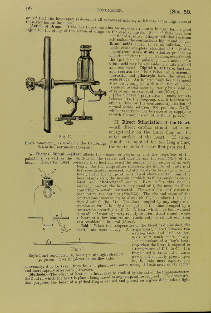 TONOMETER. [Sec. 58. SSrigSfid i^uS.]  ,iCV°id °f aU KCrV0US wMch »^ act as originators of mentioned already. Ringer finds that a calcium salt makes the contractions higher and longer Dilute acids added to saline solution, e.g.] lactic, cause complete relaxation of the cardiac musculature, while dilute alkalies produce an opposite effect or tonic contraction, even though the apex be not pulsating. The action of a dilute acid may be set aside by a dilute alkali and vice versd. Bigitalin, antiarin, barium, and veratria act like alkalies, while saponin,' muscarin, and pilocarpin have the effect o'f acids (§ 65). An isolated frog's heart, fatigued after being supplied with a solution of blood, is caused to beat more vigorously by a solution of kreatinin. or extract of meat (Mays).] [The heart preparation in many respects behaves like the foregoing, i.e., it is exhausted after a time by the continued application of normal saline solution (0-6 per cent. NaCl), while its activity may be restored by supplying it with albuminous and other fluids (p. 92).]. II. Direct Stimulation of the Heart. —All direct cardiac stimuli act more energetically on the inner than on the outer surface of the heart. If strong stimuli are applied for too long a time, the ventricle is the part first paralysed. (a) Thermal Stimuli.—[Heat affects the number or frequency and the amplitude of the pulsations, as well as the duration of the systole and diastole and the excitability of the heart.] Descartes (1644) observed that heat increased the number of pulsations of an eel's heart. As the temperature increases, the number of beats is at first considerably increased, but afterwards the beats again become fewer, and if the temperature is raised above a certain limit the heart stands still, the myosin of which its fibres consist is coagu- lated, and heat-rigor occurs. Even before this stage is reached, however, the heart may stand still, the muscular fibres appearing to remain contracted. The ventricles usually cease to beat before the auricles (Schclske). The size and extent of the contractions increase up to about 20° C, but above this point they diminish (fig. 74). The time occupied by any single con- traction at 20° C. is only about ^th of the time occupied by a contraction occurring at 5° C. A heart which has been warmed is capable of reacting pretty rapidly to intermittent stimuli, while a heart at a low temperature reacts only to stimuli occurring at a considerable interval (Gaule). Cold.—When the temperature of the blood is diminished, the heart beats more slowly. A frog's heart, placed between two watch-glasses and laid on ice, beats very much more slowly. The pulsations of a frog's heart stop when the heart is exposed to a temperature of 4° C. to 0°. If a frog's heart be taken out of warm water, and suddenly placed upon ice, it beats more rapidly, and conversely, if it be taken from ice and placed over warm water, it beats more slowly at first ^Z^fT^i^Tl heart may be studied by the aid of the f.g-manometer, the fluid in which the heart is placed being raised to any temperature ^qmred fr de^»fjat tion purposes, the heart of a pithed frog is excised and placed on a glass slide undei a light Roy's tonometer, as made by the Cambridge Scientific Instrument Company. Fig. 73. Roy's heart tonometer, h, heart; o, air-tight chamber p. piston ; I, writing-lever ; e, outflow tube.