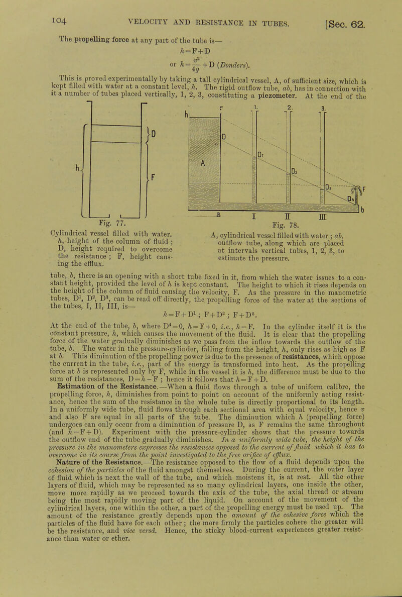 The propelling force at any part of the tube is— /i = F + D or A=j^- + D (Dondcrs). This is proved experimentally by taking a tall cylindrical vessel, A, of sufficient size, which is kept tilled with water at a constant level, h. The rigid outflow tube, ab, has in connection with it a number of tubes placed vertically, 1, 2, 3, constituting a piezometer. At the end of the Fig. 77. Cylindrical vessel filled with water. h, height of the column of fluid ; D, height required to overcome the resistance ; F, height caus- ing the efflux. i m Fig. 78. A, cylindrical vessel filled with water ; ab, outflow tube, along which are placed at intervals vertical tubes, 1, 2, 3, to estimate the pressure. tube, b, there is an opening with a short tube fixed in it, from which the water issues to a con- stant height, provided the level of h is kept constant. The height to which it rises depends on the height of the column of fluid causing the velocity, F. As the pressure in the manometric tubes, D1, D2, D3, can be read off directly, the propelling force of the water at the sections of the tubes, I, II, III, is— h^F + T)1 ; F + D2 : F + D3. In the cylinder itself it is the It is clear that the propelling At the end of the tube, b, where D4 = 0, A=F + 0, i.e., h = F. constant pressure, h, which causes the movement of the fluid. force of the water gradually diminishes as we pass from the inflow towards the outflow'of the tube, b. The water in the pressure-cylinder, falling from the height, h, only rises as high as F at b. This diminution of the propelling power is due to the presence of resistances, which oppose the current in the tube, i.e., part of the energy is transformed into heat. As the propelling force at b is represented only by F, while in the vessel it is h, the difference must be due to the sum of the resistances, D = /t-F ; hence it follows that /t=F + D. Estimation of the Resistance.—When a fluid flows through a tube of uniform calibre, the propelling force, h, diminishes from point to point on account of the uniformly acting resist- ance, hence the sum of the resistance in the whole tube is directly proportional to its length. In a uniformly wide tube, fluid flows through each sectional area with equal velocity, hence v and also F are equal in all parts of the tube. The diminution which h (propelling force) undergoes can only occur from a diminution of pressure D, as F remains the same throughout (and A = F + D). Experiment with the pressure-cylinder shows that the pressure towards the outflow end of the tube gradually diminishes. In a uniformly wide tube, the lieight of the pressure in the manometers expresses tlve resistances opposed to the current of fluid which it has to overcome in its course from the point investigated to the free orifice of efflux. Nature of the Resistance.—The resistance opposed to the flow of a fluid depends upon the cohesion of the particles of the fluid amongst themselves. During the current, the outer layer of fluid which is next the wall of the tube, and which moistens it, is at rest. All the other layers of fluid, which may be represented as so many cylindrical layers, one inside the other, move more rapidly as wo proceed towards the axis of the tube, the axial thread or stream being the most rapidly moving part of the liquid. On account of the movement of the cylindrical layers, one within the other, a part of the propelling energy must be used up. The amount of the resistance greatly depends upon the amount of the cohesive force which the particles of the fluid have for each other ; the more firmly the particles cohere the greater will be the resistance, and vice versd. Hence, the sticky blood-current experiences greater resist- ance than water or ether.