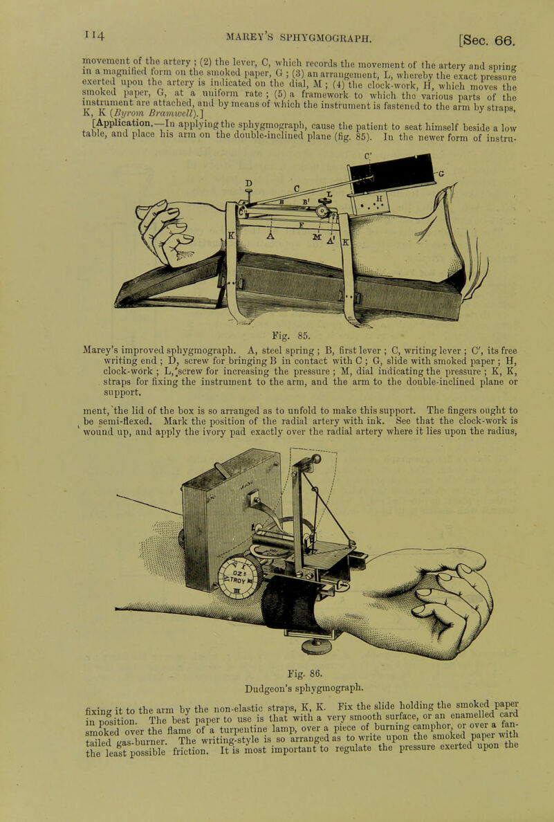movement of the artery ; (2) the lever, C, which records the movement of the artery and swine in a magnified torm on the smoked paper, G ; (3) an arrangement, L, whereby the exact pressur! exerted upon the artery is indicated on the dial, M ; (4) the clock-work, H, which moves the smoked paper, G, at a uniform rate ; (5) a framework to which the ...cn tnc various parts of the instrument are attached, and by means of which the instrument is fastened to the arm bv strans K {Byrom Bramwell).] K [Application.—In applying the sphygmograph, cause the patient to seat himself beside a low table, and place his arm on the double-inclined plane (fig. 85). In the newer form of instru- Fig. 85. Marey's improved sphygmograph. A, steel spring ; B, first lever ; C, writing lever ; C', its free writing end ; D, screw for bringing B in contact with C ; G, slide with smoked paper ; H, clock-work ; L,'screw for increasing the pressure ; M, dial indicating the pressure ; K, K, straps for fixing the instrument to the arm, and the arm to the double-inclined plane or support. ment, the lid of the box is so arranged as to unfold to make this support. The fingers ought to be semi-flexed. Mark the position of the radial artery with ink. See that the clock-work is wound up, and apply the ivory pad exactly over the radial artery where it lies upon the radius, Fig. 86. Dudgeon's sphygmograph. fixing it to the arm by the non-elastic straps, K, K. Fix the slide holding the smoked paper fn pogsi\ion The best paper to use is that with a very smooth surface, or an enamelled card smoked over the flame ?fa turpentine lamp, over a piece of burning camphor or over* fan- tXd tas!burner The writing-style is so arranged as to write upon the smoked paper with the lea^poSe friction. Itls most important to regulate the pressure exerted upon the