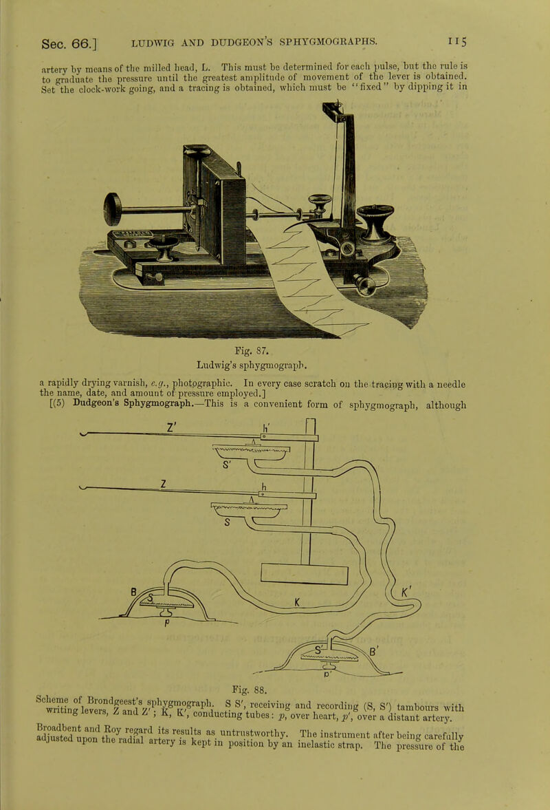 Sec. 66.] LUDWIG AND dudgeon's sphygmographs. us artery by means of the milled head, L. This must bo determined for each pulse, but the rule is to graduate the pressure until the greatest amplitude of movement of the lever is obtained. Set the clock-work going, and a tracing is obtained, which must be fixed by dipping it in Fig. 87. Ludwig's sphygmograpb. a rapidly drying varnish, e.g., photographic. In every case scratch on the tracing with a needle the name, date, and amount of pressure employed.] [(5) Dudgeon's Sphygmograpb..—This is a convenient form of sphygmograpb, although Fig. 88 ^^^t^^^F^^i 5 SV?Ceivig and recording (S, S'J tambours with writing levers, Z and Z , K, K, conducting tubes: p, over heart, p', over a distant artery. ?■ unt™.^orthy. The instrument after being carefully aujustea upon the radial artery is kept in position by an inelastic strap. The pressure of the