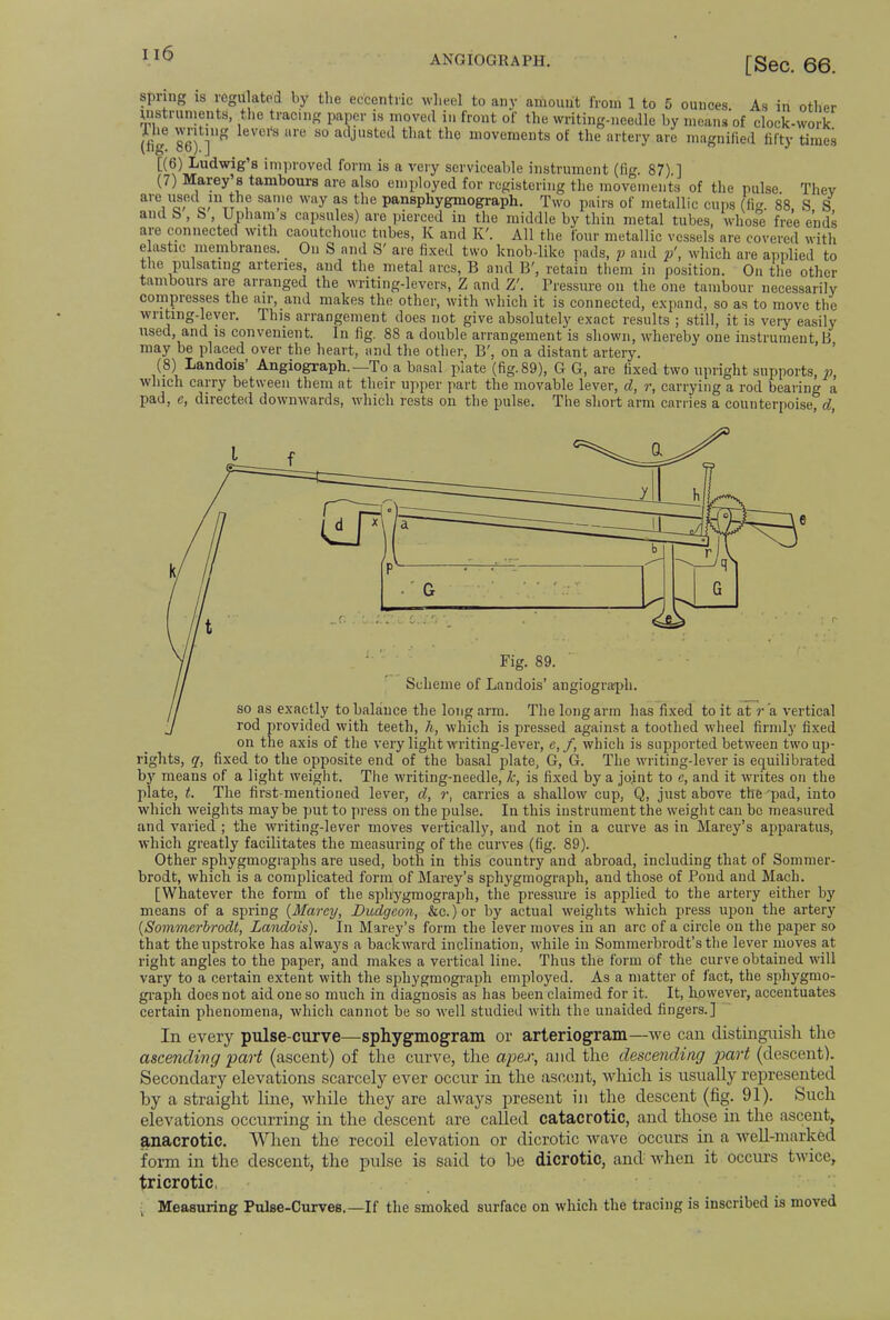ANGIOGRAPH. [Sec. 66. jnified fifty times spring is regulated by the eccentric wheel to any amount from 1 to 5 ounces. As in other Uistruments, the tracing paper is moved in front of the writing-needle by means of clock-work Tk iSPr* re S° ailJusted that the movements of the artery are magnified fiftv (ng. 86). J [(6) Ludwig's improved form is a very serviceable instrument (fie. 87). 1 (7 are am are elastic membranes. On S and S' are fixed two knob-like pafor^auT^wMch are appHedto the pulsating arteries, and the metal arcs, B and B', retain them in position. On the other tambours are arranged the writing-levers, Z and Z'. Pressure on the one tambour necessarily compresses the air, and makes the other, with which it is connected, expand, so as to move the writing-lever. This arrangement does not give absolutely exact results ; still, it is very easily used, and is convenient. In fig. 88 a double arrangement is shown, whereby one instrument B may be placed over the heart, and the other, B', on a distant artery. (8) Landois' Angiography — To a basal plate (fig. 89), G G, are fixed two upright supports, p, which carry between them at their upper part the movable lever, d, r, carrying a rod bearing a pad, e, directed downwards, which rests on the pulse. The short arm carries a counterpoise, d, Fig. 89. Scheme of Landois' augiogra-ph. so as exactly to balance the long arm. The long arm has fixed to it at r a vertical rod provided with teeth, h, which is pressed against a toothed wheel firmly fixed on the axis of the very light writing-lever, e, f, which is supported between two up- rights, q, fixed to the opposite end of the basal plate, G, G. The writing-lever is equilibrated by means of a light weight. The writing-needle, k, is fixed by a jo.int to e, and it writes on the plate, t. The first-mentioned lever, d, r, carries a shallow cup, Q, just above the pad, into which weights maybe put to press on the pulse. In this instrument the weight can be measured and varied ; the writing-lever moves vertically, and not in a curve as in Marey's apparatus, which greatly facilitates the measuring of the curves (fig. 89). Other sphygmographs are used, both in this country and abroad, including that of Sommer- brodt, which is a complicated form of Marey's sphygmograph, and those of Pond and Mach. [Whatever the form of the sphygmograph, the pressure is applied to the artery either by means of a spring (Marey, Dudgeon, &c.)or by actual weights which press upon the artery (Sommerbrodt, Landois). In Marey's form the lever moves in an arc of a circle on the paper so that the upstroke has always a backward inclination, while in Sommerbrodt's the lever moves at right angles to the paper, and makes a vertical line. Thus the form of the curve obtained will vary to a certain extent with the sphygmograph employed. As a matter of fact, the sphygmo- graph does not aid one so much in diagnosis as has been claimed for it. It, however, accentuates certain phenomena, which cannot be so well studied with the unaided fingers.] In every pulse-curve—sphygmogram or arteriogram—we can distinguish the ascending part (ascent) of the curve, the apex, and the descending part (descent). Secondary elevations scarcely ever occur in the ascent, which is usually represented hy a straight line, while they are always present in the descent (fig. 91). Such elevations occurring in the descent are called eatacrotic, and those in the ascent, anacrotic. When the recoil elevation or dicrotic wave occurs in a well-marked form in the descent, the pulse is said to he dicrotic, and when it occurs twice, tricrotic, Measuring Pulse-Curves.—If the smoked surface on which the tracing is inscribed is moved