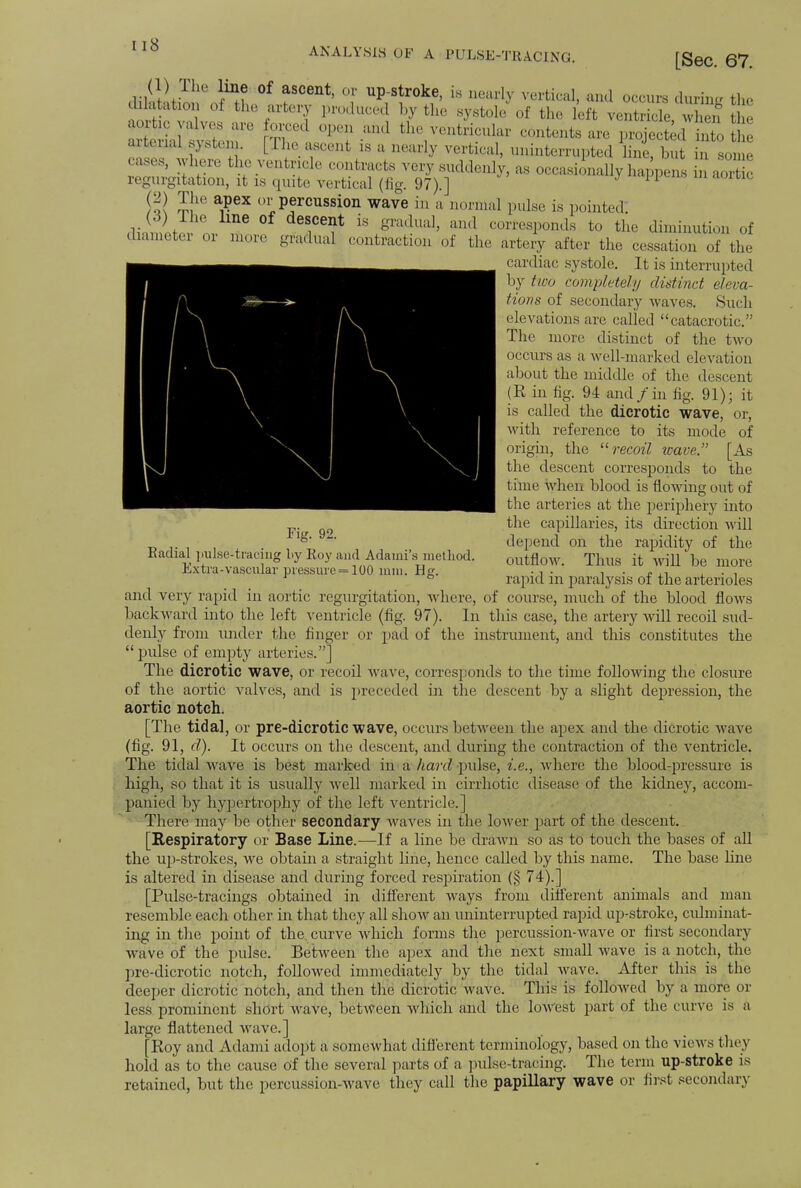 ANALYSIS OB Fig. 92. Radial pulse^tracing by Roy and Adaini's method. Extra-vascular pressure =100 mm. Hg. HI Z 10 a,?6X °llp?rcussion wave in a normal pulse is pointed: (3) The line of descent is gradual, and corresponds to the diminution of diameter or more gradual contraction of the artery after the cessation of the cardiac systole. It is interrupted by two completely distinct eleva- tions of secondary waves. Such elevations are called catacrotic. The more distinct of the two occurs as a well-marked elevation about the middle of the descent (K in fig. 94 and /in % 91); it is called the dicrotic wave, or, with reference to its mode of origin, the recoil wave [As the descent corresponds to the time when blood is flowing out of the arteries at the periphery into the capillaries, its direction will depend on the rapidity of the outflow. Thus it will be more rapid in paralysis of the arterioles and very rapid in aortic regurgitation, where, of course, much of the blood flows backward into the left ventricle (fig. 97). In this case, the artery will recoil sud- denly from under the finger or pad of the instrument, and this constitutes the pulse of empty arteries.] The dicrotic wave, or recoil wave, corresponds to the time following the closure of the aortic valves, and is preceded in the descent by a slight depression, the aortic notch. [The tidal, or pre-dicrotic wave, occurs between the apex and the dicrotic wave (fig. 91, d). It occurs on the descent, and during the contraction of the ventricle. The tidal wave is best marked in a hard pulse, i.e., where the blood-pressure is high, so that it is usually well marked in cirrhotic disease of the kidney, accom- panied by hypertrophy of the left ventricle.] There may be other secondary waves in the lower part of the descent. [Kespiratory or Base Line.—If a line be drawn so as to touch the bases of all the up-strokes, we obtain a straight line, hence called by this name. The base line is altered in disease and during forced respiration (§ 74).] [Pulse-tracings obtained in different ways from different animals and man resemble each other in that they all show an uninterrupted rapid up-stroke, culminat- ing in the point of the curve which forms the percussion-wave or first secondary wave of the pulse. Between the apex and the next small wave is a notch, the pre-dicrotic notch, followed immediately by the tidal wave. After this is the deeper dicrotic notch, and then the dicrotic wave. This is followed by a more or less prominent short wave, between which and the loAvest part of the curve is a large flattened wave.] [Roy and Adami adopt a somewhat different terminology, based on the views they hold as to the cause of the several parts of a pulse-tracing. The term up-stroke is retained, but the percussion-wave they call the papillary wave or first secondary