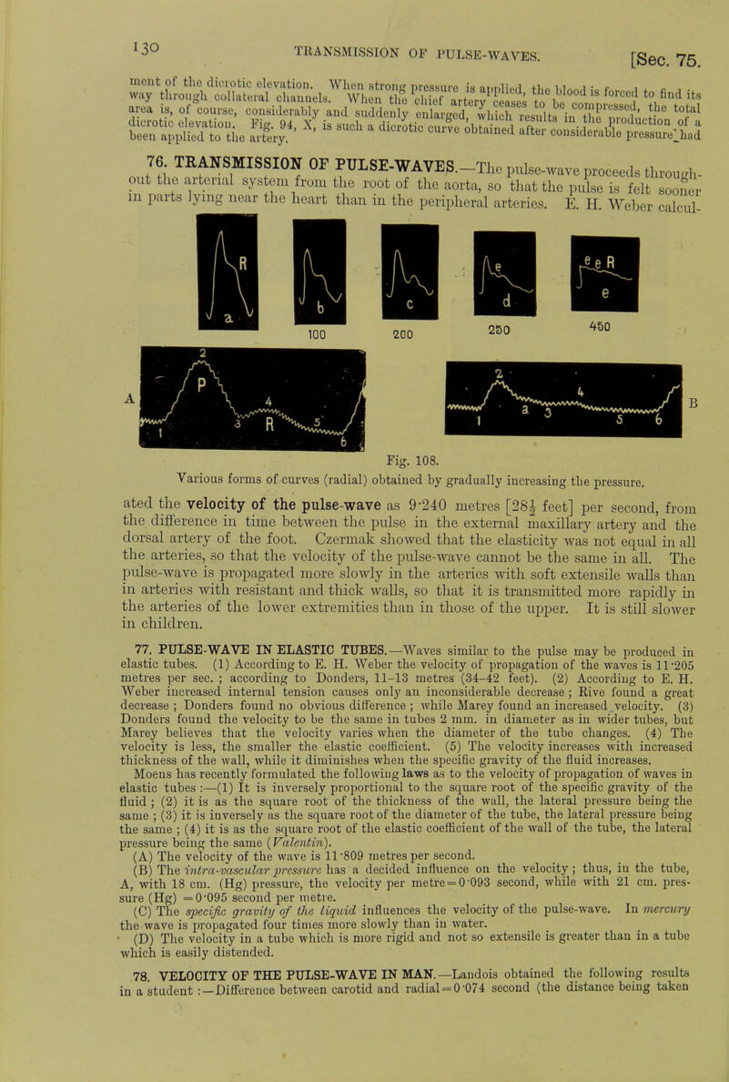TRANSMISSION OF PULSE-WAVES. [Sec. 75. ment of the dicrotic elevation. When strong pressure is atmliorl t * . <• , way through collateral channels. When the chie artery1 ceases to 111 *?, fid its area is, of course, considerably and suddenly Sv^d lh^J^Xl^ 8 ^ 76 TRANSMISSION OF PIJLSE-WAVE/3.-The pulse-wave proceeds through- out the arterial system from the root of the aorta, so that the pulse is felt sooner m parts lying near the heart than in the peripheral arteries. E. H. Weber calcul- 200 250 450 Fig. 108. Various forms of curves (radial) obtained by gradually increasing the pressure. ated the velocity of the pulse-wave as 9-240 metres [28J feet] per second, from the difference in time between the pulse in the external maxillary artery and the dorsal artery of the foot. Czermak showed that the elasticity was not equal in all the arteries, so that the velocity of the pulse-wave cannot be the same in all. The pidse-wave is propagated more slowly in the arteries with soft extensile walls than in arteries with resistant and thick walls, so that it is transmitted more rapidly in the arteries of the lower extremities than in those of the upper. It is still slower in children. 77. PULSE-WAVE IN ELASTIC TUBES.—Waves similar to the pulse may be produced in elastic tubes. (1) According to E. H. Weber the velocity of propagation of the waves is ll-205 metres per sec. ; according to Douders, 11-13 metres (34-42 feet). (2) According to E. H. Weber increased internal tension causes only an inconsiderable decrease ; Rive found a great decrease ; Donders found no obvious difference ; while Marey found an increased velocity. (3) Donders found the velocity to be the same in tubes 2 mm. in diameter as in wider tubes, but Marey believes that the velocity varies when the diameter of the tube changes. (4) The velocity is less, the smaller the elastic coefficient. (5) The velocity increases with increased thickness of the wall, while it diminishes when the specific gravity of the fluid increases. Moens has recently formulated the following laws as to the velocity of propagation of waves in elastic tubes :—(1) It is inversely proportional to the square root of the specific gravity of the fluid ; (2) it is as the square root of the thickness of the wall, the lateral pressure being the same ; (3) it is inversely as the square root of the diameter of the tube, the lateral pressure being the same ; (4) it is as the square root of the elastic coefficient of the wall of the tube, the lateral pressure being the same (Valentin). (A) The velocity of the wave is 11-809 metres per second. (B) The intra-vascular pressure lias a decided influence on the velocity; thus, iu the tube, A, with 18 cm. (Hg) pressure, the velocity per metre = 0'093 second, while with 21 cm. pres- sure (Hg) =0*095 second per metre. (C) The specific gravity of the liquid influences the velocity of the pulse-wave. In mercury the wave is propagated four times more slowly than in water. • (D) The velocity in a tube which is more rigid and not so extensile is greater than in a tube which is easily distended. 78. VELOCITY OF THE PULSE-WAVE IN MAN. —Landois obtained the following results in a student :—Difference between carotid and radial = 0'074 second (the distance being taken