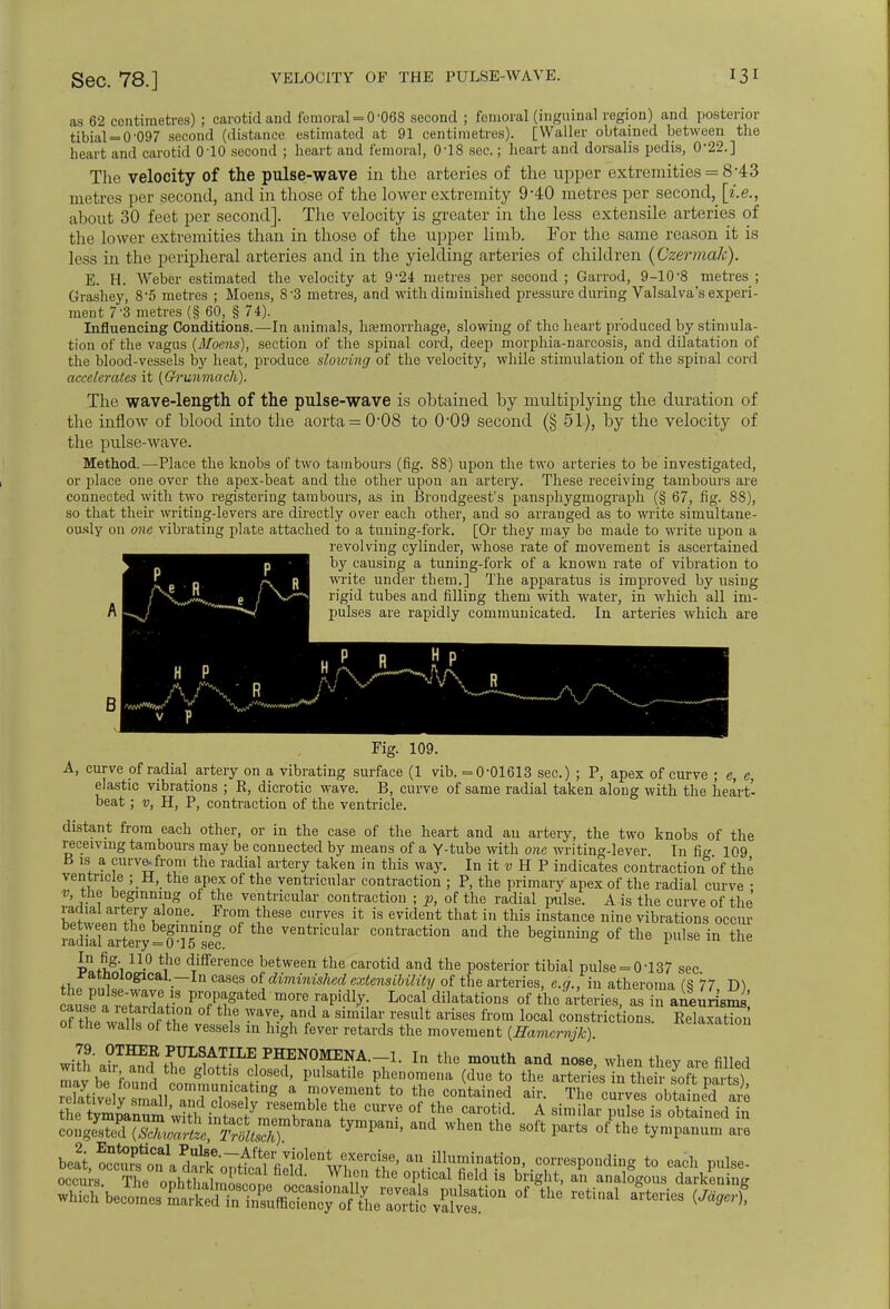 as 62 centimetres) ; carotid and femoral = 0-068 second ; femoral (inguinal region) and posterior tibial = 0-097 second (distance estimated at 91 centimetres). [Waller obtained between the heart and carotid 010 second ; heart and femoral, 0-18 sec.; heart and dorsalis pedis, 0-22.] The velocity of the pulse-wave in the arteries of the upper extremities = 8-43 metres per second, and in those of the lower extremity 9*40 metres per second, [i.e., about 30 feet per second]. The velocity is greater in the less extensile arteries of the lower extremities than in those of the upper limb. For the same reason it is less in the peripheral arteries and in the yielding arteries of children (Czermak). E. H. Weber estimated the velocity at 9*24 metres per second ; Garrod, 9-10-8 metres ; Grashey, 85 metres ; Moens, 8-3 metres, and with diminished pressure during Valsalva's experi- ment 7-3 metres (§ 60, § 74). Influencing Conditions.—In animals, hemorrhage, slowing of the heart produced by stimula- tion of the vagus {Moens), section of the spinal cord, deep morphia-narcosis, and dilatation of the blood-vessels by heat, produce slowing of the velocity, while stimulation of the spinal cord accelerates it (Grunmacli). The wave-length of the pulse-wave is obtained by multiplying the duration of the inflow of blood into the aorta = 0-08 to 0'09 second (§ 51), by the velocity of the pulse-wave. Method.—-Place the knobs of two tambours (fig. 88) upon the two arteries to be investigated, or place one over the apex-beat and the other upon an artery. These receiving tambours are connected with two registering tambours, as in Brondgeest's pansphygmograph (§ 67, fig. 88), so that their writing-levers are directly over each other, and so arranged as to write simultane- ously on one vibrating plate attached to a tuning-fork. [Or they may be made to write upon a revolving cylinder, whose rate of movement is ascertained by causing a tuning-fork of a known rate of vibration to write under them.] The apparatus is improved by using rigid tubes and filling them with water, in which all im- pulses are rapidly communicated. In arteries which are B Fig. 109. A, curve of radial artery on a vibrating surface (1 vib. =0-01613 sec.) ; P, apex of curve ; e, e, elastic vibrations ; E, dicrotic wave. B, curve of same radial taken along with the heart- beat ; v, H, P, contraction of the ventricle. distant from each other, or in the case of the heart and au artery, the two knobs of the receiving tambours may be connected by means of a Y-tube with one writing-lever. In fig 109 1S. a curve-from the radial artery taken in this way. In it v H P indicates contraction of the ventricle ; H, the apex of the ventricular contraction ; P, the primary apex of the radial curve • v, the beginning of the ventricular contraction ; p, of the radial pulse. A is the curve of the SiSf0?6, • Fl'T lliese Cnr.ve* jt is evident that in this instance nine vibrations occm- radial ^S-y^lSse! ventrlcula1' contraction and the beginning of the pulse in the vtH8', n-° ^° dTifference between the carotid and the posterior tibial pulse = 0-137 sec ffcf t l al-.~In case-s of diminished extensibility of the arteries, e.g., in atheroma (S 77 D) ausfa^ i^tfon^r^ m0re ^ cUlatati°nS °f as in aiturismi of the wilt tA i6 -VT' w a Slmilai' reSulfc arises from local constrictions. Relaxation ol the walls of the vessels in high fever retards the movement (Hamcrnjk). 79. OTHER PULSATILE PHENOMENA.-1. In the mouth and nose when thev are filled mav bTf and, the gl°tt S d0S6d' Pulsatil8 Phenomena (due to the arteries in their s^t parts) SbftivpW°UndiICOin,1nU1niCating a move™nt to the contained air. The curves obtained are th^^'wiSji??^7 T^ *fe CUrVe 0f the Car°tid- A -™a« offedli c-geTdTsri1tympam-and when the soft parts °f the ■«