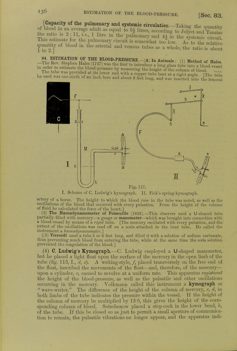 [Sec. 83. [Capacity of the pulmonary and systemic circulation;—Taking the cmantitv tleiatio is 2 11 1 htre m the pulmonary and 4 J in the systemic circuit Tins estimate for the pulmonary circuit is somewhat too low. As to the relative 1 to If 1U a,Ul V6n°US fcub6S aa il 'hole, the ratio is E 84. ESTIMATION OF THE BLOOD-PRESSURE (A) In Animals • m M^hnrf «f tt 1 -The Rev. Stephen Hales (1727) was the first to introduce a itg gts tSi m^a Lid ^ Si m order to estimate the blood-pressure by measuring the height of the column 0? blood '1 he tube was provided at ts lower end with a copper tube bent at a iig anile FThe tube he used was one-sixth ot an inch bore and about 9 feet long, and was inserted nto the femora /V- a 0 tH<=- c ^ ' Fig. 113. I. Scheme of C. Ludwig's kymograph. II. Fick's spring-kymograph. artery of a horse. The height to which the blood rose in the tube was noted, as well as the oscillations of the blood that occurred with every pulsation. From the height of the column of fluid he calculated the force of the heart.] (2) The Hfemadynamometer of PoiseuiUe (1828).—This observer used a U-shaped tube partially filled with mercury—a guage or manometer—which was brought into connection with a blood-vessel by means of a rigid tube. [The mercury oscillated with every pulsation, and the extent of the oscillations was read off on a scale attached to the bent tube. He called the instrument a hcemadynamometer. ] [(3) Vierordt used a tube 5 or 6 feet long, and filled it with a solution of sodium carbonate, thus preventing much blood from entering the tube, while at the same time the soda solution prevented the coagulation of the blood. ] (4) C. Ludwig's Kymograph.—C. Lndwig employed a U-shaped manometer, but he placed a light float upon the surface of the mercury in the open limb of the tube (fig. 113,1., d, s). A writing-style,/* placed transversely on the free end of the float, inscribed the movements of the float—and, therefore, of the mercury— upon a cylinder, c, caused to revolve at a uniform rate. This apparatus registered the height of the blood-pressure, as well as the pulsatile and other oscillations occurring in the mercury. Volkmann called this instrument a kymograph or  wave-writer. The difference of the height of the column of mercury, c, d, in both limbs of the tube indicates the pressure within the vessel. If the height of the column of mercury be multiplied by 13-5, this gives the height of the corre- sponding column of blood. Setschenow placed a stop-cock in the lower bend, h, of the tube. If this be closed so as just to permit a small aperture of communica- tion to remain, the pulsatile vibrations no longer appear, and the apparatus indi-