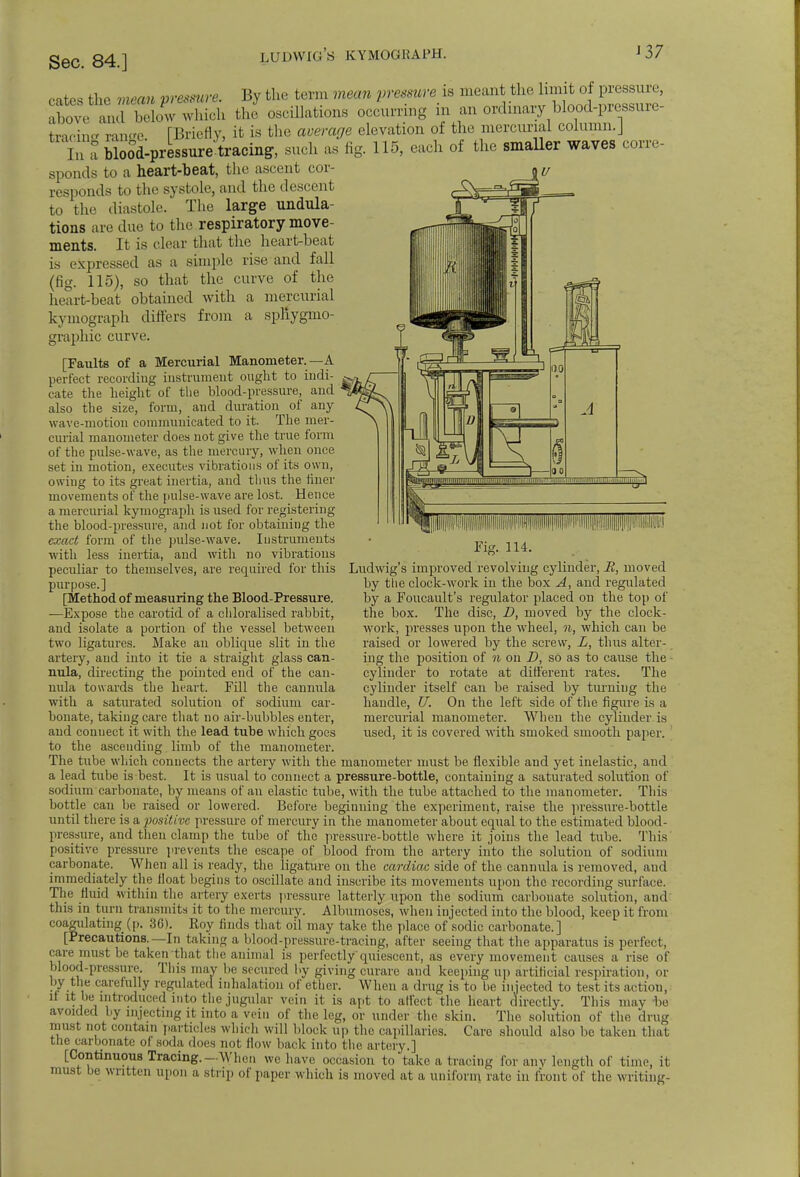 ludwig's kymograph. J 37 ,..lh>s rtw, mm„ maw*. By the term mom prawwe is meant the limit of pressure, above^rblw which the oscillations occurring in an ordinary blood-pressure- tmcino- ram'e [Briefly, it is the average elevation of the mercurial column.J In a bloodlpressure tracing, such as fig. 115, each of the smaller waves corre- sponds to a heart-beat, the ascent cor- responds to the systole, and the descent to the diastole. The large undula- tions are due to the respiratory move- ments. It is clear that the heart-beat is expressed as a simple rise and fall (fig. 115), so that the curve of the heart-beat obtained with a mercuria kymograph differs from a spliygmo- graphic curve. [Faults of a Mercurial Manometer.—A perfect recording instrument ought to indi- cate the height of the blood-pressure, and also the size, form, and duration of any wave-motion communicated to it. The mer- curial manometer does not give the true form of the pulse-wave, as the mercury, when once set in motion, executes vibrations of its own, owing to its great inertia, and thus the finer movements of the pulse-wave are lost. Hence a mercurial kymograph is used for registering the blood-pressure, and not for obtaining the exact form of the pulse-wave. Instruments with less inertia, and with no vibrations peculiar to themselves, are required for this purpose.] [Method of measuring the Blood-Pressure. —Expose the carotid of a chloralised rabbit, and isolate a portion of the vessel between two ligatures. Make an oblique slit in the artery, and into it tie a straight glass can- nula, directing the pointed end of the can- nula towards the heart. Fill the cannula with a saturated solution of sodium car- bonate, taking care that no air-bubbles enter, and connect it with the lead tube which goes to the ascending limb of the manometer. Ludwig's improved revolving cylinder, R, moved by the clock-work in the box A, and regulated by a Foucault's regulator placed on the top of the box. The disc, D, moved by the clock- work, presses upon the wheel, n, which can be raised or lowered by the screw, L, thus alter- ing the position of n on D, so as to cause the cylinder to rotate at different rates. The cylinder itself can be raised by turning the handle, U. On the left side of the figure is a mercurial manometer. When the cylinder is used, it is covered with smoked smooth paper. The tube which connects the artery with the manometer must be flexible and yet inelastic, and a lead tube is best. It is usual to connect a pressure-bottle, containing a saturated solution of sodium carbonate, by means of an elastic tube, with the tube attached to the manometer. This bottle can be raised or lowered. Before beginning the experiment, raise the pressure-bottle until there is a imitivc pressure of mercury in the manometer about equal to the estimated blood- pressure, and then clamp the tube of the pressure-bottle where it joins the lead tube. This positive pressure prevents the escape of blood from the artery into the solution of sodium carbonate. When all is ready, the ligature on the cardiac side of the cannula is removed, and immediately the iloat begins to oscillate and inscribe its movements upon the recording surface. The fluid within the artery exerts pressure latterly upon the sodium carbonate solution, and this in turn transmits it to the mercury. Albumoses, when injected into the blood, keep it from coagulating (p. 36). Roy finds that oil may take the place of sodic carbonate.] [Precautions.—In taking a blood-pressure-tracing, after seeing that the apparatus is perfect, care must be takenthat the animal is perfectly'quiescent, as every movement causes a rise of blood-pressure. This may be secured by giving curare and keeping up artificial respiration, or by the carefully regulated inhalation of ether. When a drug is to be injected to test its action, if it be introduced into the jugular vein it is apt to affect the heart directly. This may be avoided by injecting it into a vein of the leg, or under the skin. The solution of the drug must not contain particles which will block up the capillaries. Care should also be taken that the carbonate of soda does not flow back into the artery.] [Continuous Tracing.—When we have occasion to take a tracing for any length of time, it must be written upon a strip of paper which is moved at a uniform, rate in front of the writing-