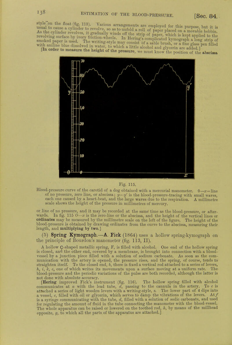 [Sec. 84. ItS1,blUU lhssolv«1 » Wte, to which a little alcohol and glycerin are added 1 [In order to measure the height of the pressure, we must know L position of Jhe abscissa Fig. 115. Blood -pressure curve of the carotid of a dog obtained with a mercurial manometer. 0 x = line of no pressure, zero line, or abscissa; y—y' is the blood-pressure-tracing with small waves, each one caused by a heart-beat, aud the large waves due to the respiration. A millimetre scale shows the height of the pressure in millimetres of mercury. or line of no pressure, and it may be recorded at the same time as the blood-pressure, or after- wards. In fig. 115 0—x is the zero-line or the abscissa, and the height of the vertical lines or ordinates may be measured by the millimetre scale on the left of the figure. The height of the blood-pressure is obtained by drawing ordinates from the curve to the abscissa, measuring their length, and multiplying by two.] (5) Spring Kymograph.—A. Fick (1864) uses a hollow spring-kymograph on the principle of Bourdon's manometer (fig. 113, II). A hollow C-shapecl metallic spring, F, is filled with alcohol. One end of the hollow spring is closed, and the other end, covered by a membrane, is brought into connection with a blood- vessel by a junction piece filled with a solution of sodium carbonate. As soon as the com- munication with the artery is opened, the pressure rises, and the spring, of course, tends to straighten itself. To the closed end, b, there is fixed a vertical rod attached to a series of levers, h, i, k, e, one of which writes its movements upon a surface moving at a uniform rate. The blood-pressure and the periodic variations of the pulse are both recorded, although the latter is not done with absolute accuracy. [Hering improved Fick's instrument (fig. 116). The hollow spring filled with alcohol communicates at a with the lead tube, d, passing to the cannula in the artery. To c is attached a series of light wooden levers with a writing-style, s. The lower part of 4 dips into a vessel, c, filled with oil or glycerin, which serves to damp the vibrations of the levers. At/ is a syringe communicating with the tube, d, filled with a solution of sodic carbonate, and used for regulating the amount of fluid in the tube connecting the manometer with the blood-vessel. The whole apparatus can be raised or lowered on the toothed rod, h, by means of the millhead opposite, g, to which all the parts of the apparatus are attached.]