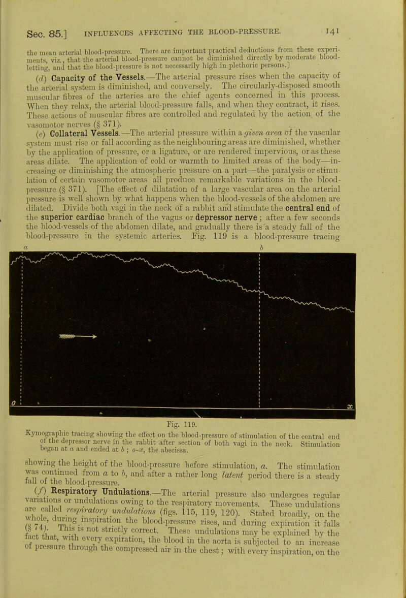 SeC. 85.] INFLUENCES AFFECTING THE BLOOD-PRESSURE. the mean arterial blood-pressure. There are important practical deductions from these experi- ments, viz., that the arterial blood-pressure cannot be diminished directly by moderate blood- letting, and that the blood-pressure is not necessarily high ill plethoric persons.] (d) Capacity of the Vessels.—The arterial pressure rises when the capacity of the arterial system is diminished, and conversely. The circularly-disposed smooth muscular fibres of the arteries are the chief agents concerned in this process. When they relax, the arterial blood-pressure falls, and when they contract, it rises. These actions of muscular fibres are controlled and regulated by the action of the vasomotor nerves (§ 371). (e) Collateral Vessels.—The arterial pressure within a given area of the vascular system must rise or fall according as the neighbouring areas are diminished, whether by the application of pressure, or a ligature, or are rendered impervious, or as these areas dilate. The application of cold or warmth to limited areas of the body—in- creasing or diminishing the atmospheric pressure on a part—the paralysis or stimu- lation of certain vasomotor areas all produce remarkable variations in the blood- pressure (§ 371). [The effect of dilatation of a large vascular area on the arterial pressure is well shown by what happens when the blood-vessels of the abdomen are dilated. Divide both vagi in the neck of a rabbit and stimulate the central end of the superior cardiac branch of the vagus or depressor nerve ; after a few seconds the blood-vessels of the abdomen dilate, and gradually there is a steady fall of the blood-pressure in the systemic arteries. Fig. 119 is a blood-pressure tracing b Kymography tracing showing the effect on the blood-pressure of stimulation of the central end of the depressor nerve in the rabbit after section of both vagi in the neck. Stimulation began at a and ended at b ■ o-x, the abscissa. showing the height of the blood-pressure before stimulation, a. The stimulation was continued from a to b, and after a rather long latent period there is a steady iail ot the blood-pressure. (./•) Respiratory Undulations.—The arterial pressure also undergoes regular variations or undulations owing to the respiratory movements. These undulations are call,,! respiratory undulations (figs. 115, 119, 120). Stated broadly, on the whole, dumg>inspiration the blood-pressure rises, and during expiration it falls ftt k f IVS n0t StnCtly C°rrCct- Thesc ™dulations may be explained by the of eVlry+ ^iration> the U°od in the aorta is subjected to an increase of pressure through the compressed air in the chest; with every inspiration, on the