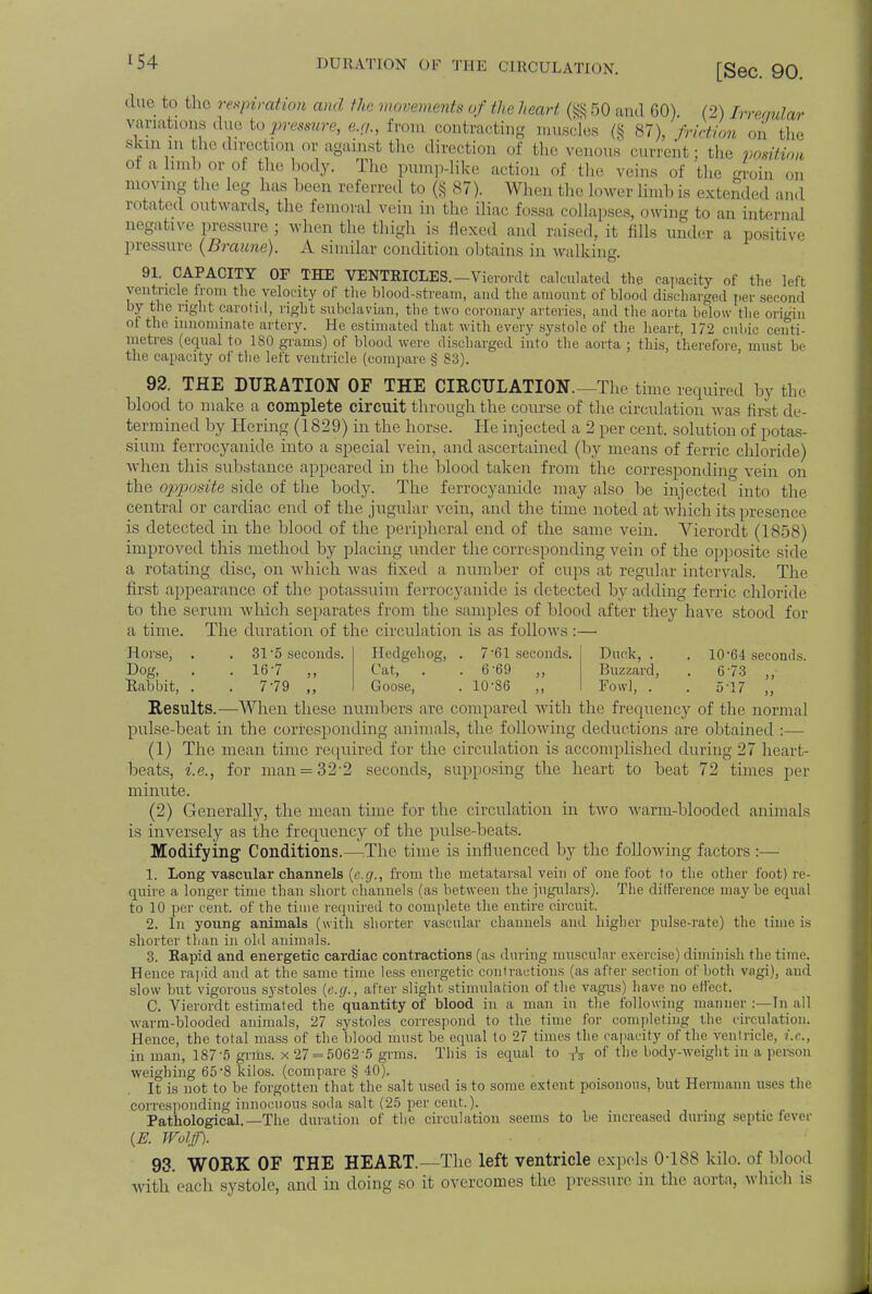 r54 DURATION' OF THE CIRCULATION. [Sec. 90. due fco the redirection and the movements of the heart (§§50 and GO) (2) Irreqular variations due to pressure, e.p., from contracting muscles (§ 87), friction on bhe skin in the direction or against the direction of the venous current; the position ota limb or of the body. The pump-like action of the veins of the groin 0I1 moving the leg has been referred to (§ 87). When the lower limb is extended and rotated outwards, the femoral vein in the iliac fossa collapses, owing to an internal negative pressure ; when the thigh is flexed and raised, it fills under a positive pressure (Braune). A similar condition obtains in walking 91. CAPACITY OF THE VENTRICLES. —Vierordt calculated the capacity of the left vent ricle from the velocity of the blood-stream, and the amount of blood discharged per second by the right carotid, right subclavian, the t wo coronary arteries, and the aorta below the origin ot the innominate artery. He estimated that with every systole of the heart, 172 cubic centi- metres (equal to 180 grams) of blood were discharged into the aorta ; this, therefore must be the capacity of the left ventricle (compare § 83). 92. THE DUKATION OF THE CIRCULATION.—The time required by the blood to make a complete circuit through the course of the circulation was first de- termined by Hering (1829) in the horse. He injected a 2 per cent, solution of potas- sium ferrocyanide into a special vein, and ascertained (by means of ferric chloride) when this substance appeared in the blood taken from the corresponding,- vein on the opposite side of the body. The ferrocyanide may also be injected into the central or cardiac end of the jugular vein, and the time noted at which its presence is detected in the blood of the peripheral end of the same vein. Vierordt (1858) improved this method by placing under the corresponding vein of the opposite side a rotating disc, on which was fixed a number of cups at regular intervals. The first appearance of the potassuim ferrocyanide is detected by adding ferric chloride to the serum which separates from the samples of blood after they have stood for a time. The duration of the circulation is as follows :— Horse, . .31*5 seconds. Dog, . .16 7 Eledgehog, . 7 61 seconds. Cat, . .6-69 „ Goose, . 10-86 Dunk, . . 10-64 seconds. Buzzard, . 6'73 ,, Fowl, . .5-17 ,, Rabbit, . . 7-79 ,, Results.—When these numbers are compared with the frequency of the normal pulse-beat in the corresponding animals, the following deductions are obtained :— (1) The mean time required for the circulation is accomplished during 27 heart- beats, i.e., for man = 32-2 seconds, supposing the heart to beat 72 times per minute. (2) Generally, the mean time for the circulation in two warm-blooded animals is inversely as the frequency of the pulse-beats. Modifying Conditions.—The time is influenced by the following factors :— 1. Long vascular channels {e.g., from the metatarsal vein of one foot to the other foot) re- quire a longer time than short channels (as between the jugulars). The difference may be equal to 10 per cent, of the time required to complete the entire circuit. 2. In young animals (with shorter vascular channels and higher pulse-rate) the time is shorter than in old animals. 3. Rapid and energetic cardiac contractions (as during muscular exercise) diminish the time. Hence rapid and at the same time less energetic contractions (as after section of both vngi), and slow but vigorous systoles (e.g., after slight stimulation of the vagus) have no effect. C. Vierordt estimated the quantity of blood in a man in the following manner :—In all warm-blooded animals, 27 systoles correspond to the time for completing the circulation. Hence, the total mass of the blood must be equal to 27 times the rapacity of the ventricle, i.e., in man, 187-5 grms. x27 = 5062'5 grms. This is equal to TV of the body-weight in a person weighing 65'8 kilos, (compare § 40). It is not to be forgotten that the salt used is to some extent poisonous, but Hermann uses the corresponding innocuous soda salt (25 per cent.). Pathological.—The duration of the circulation seems to be increased during septic fever (E. JVolffl 93. WORK OF THE HEART.—The left ventricle expels 0-188 kilo, of blood with each systole, and in doing so it overcomes the pressure in the aorta, which is