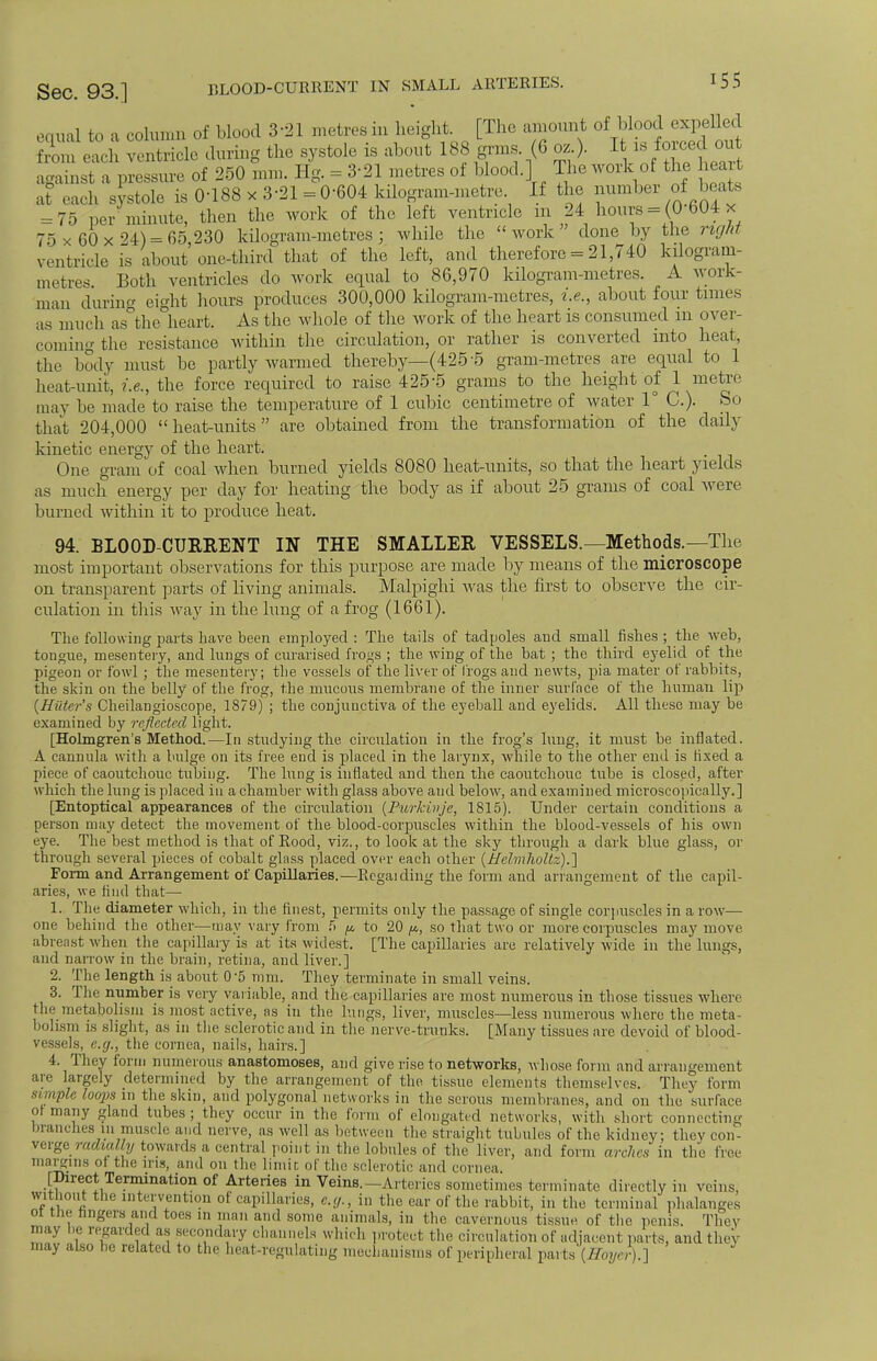 equal to a column of blood 3-21 metres in height. [The amount of blood expelled from each ventricle during the systole is about 188 grms. (8 oz ). It is fo roe out against a pressure of 250 mm. Hg. = 3-21 metres of blood.] The work of the heart at each systole is 0-188 x 3-21 = 0-604 kilogram-metre If the number of beats = 75 per minute, then the work of the left ventricle m 24 hours = (0 604 x 75 x 60x24) = 65 230 kilogram-metres; while the work done by the right ventricle is about one-third that of the left, and therefore = 21,740 kilogram- metres Both ventricles do work equal to 86,970 kilogram-metres. A work- man during eight hours produces 300,000 kilogram-metres, i.e., about four times as much as°the heart. As the whole of the work of the heart is consumed m over- coming the resistance within the circulation, or rather is converted into heat, the body must be partly warmed thereby—(425'5 gram-metres are equal to 1 heat-unit, i.e., the force required to raise 4255 grams to the height of 1 metre may lie made to raise the temperature of 1 cubic centimetre of water 1° C). So that 204,000  heat-units  are obtained from the transformation of the daily kinetic energy of the heart. One gram of coal when burned yields 8080 heat-units, so that the heart yields as much energy per day for heating the body as if about 25 grams of coal were burned within it to produce heat. 94. BLOOD-CURRENT IN THE SMALLER VESSELS.—Methods.—The most important observations for this purpose are made by means of the microscope on transparent parts of living animals. Malpighi was the first to observe the cir- culation in this way in the lung of a frog (1661). The following parts have been employed : The tails of tadpoles and small fishes; the web, tongue, mesentery, and lungs of curarised fro^s ; the wing of the bat ; the third eyelid of the pigeon or fowl ; the mesentery; the vessels of the liver of frogs and newts, pia mater of rabbits, the skin on the belly of the frog, the mucous membrane of the inner surface of the human lip {Hater's Cheilangioscope, 1879) ; the conjunctiva of the eyeball and eyelids. All these may be examined by reflected light. [Holmgren's Method.—In studying the circulation in the frog's lung, it must be inflated. A cannula with a bulge on its free end is placed in the laiynx, while to the other end is fixed a piece of caoutchouc tubing. The lung is inflated and then the caoutchouc tube is closed, after which the lung is placed in a chamber with glass above and below, and examined microscopically.] [Entoptical appearances of the circulation (Purkinje, 1815). Under certain conditions a person may detect the movement of the blood-corpuscles within the blood-vessels of his own eye. The best method is that of Rood, viz., to look at the sky through a dark blue glass, or through several pieces of cobalt glass placed over each other (Helmhollz).] Form and Arrangement of Capillaries.—Rcgaiding the form and arrangement of the capil- aries, we find that— 1. The diameter which, in the finest, permits only the passage of single corpuscles in a row— one behind the other—may vary from fi p to 20 p, so that two or more corpuscles may move abreast when the capillary is at its widest. [The capillaries are relatively wide in the lungs, and narrow in the brain, retina, and liver.] 2. The length is about 05 mm. They terminate in small veins. 3. The number is very variable, and the capillaries are most numerous in those tissues where the metabolism is most active, as in the lungs, liver, muscles—less numerous where the meta- bolism is slight, as in the sclerotic and in the nerve-trunks. [Many tissues are devoid of blood- vessels, e.g., the cornea, nails, hairs.] 4. They form numerous anastomoses, and give rise to networks, whose form and arrangement are largely determined by the arrangement of the tissue elements themselves. They form simple loops in the skin, and polygonal networks in the serous membranes, and on the surface ot many gland tubes; they occur in the form of elongated networks, with short connecting branches in muscle and nerve, as well as between the straight tubules of the kidney; they con- verge rurally towards a central point in the lobules of the liver, and form arches in the Free margins of the ins, and on the limit of the sclerotic and cornea. [Direct Termination of Arteries in Veins.-Arteries sometimes terminate directly in veins, without the intervention of capillaries, e.g., in the ear of the rabbit, in the terminal phalanges ot the lingers and toes in man and some animals, in the cavernous tissue of the penis. They may he regarded as secondary channels which protect the circulation of adjacent parts, and thev may also be related to the heat-regulating mechanisms of peripheral pa. ts'(//«'/''/').]