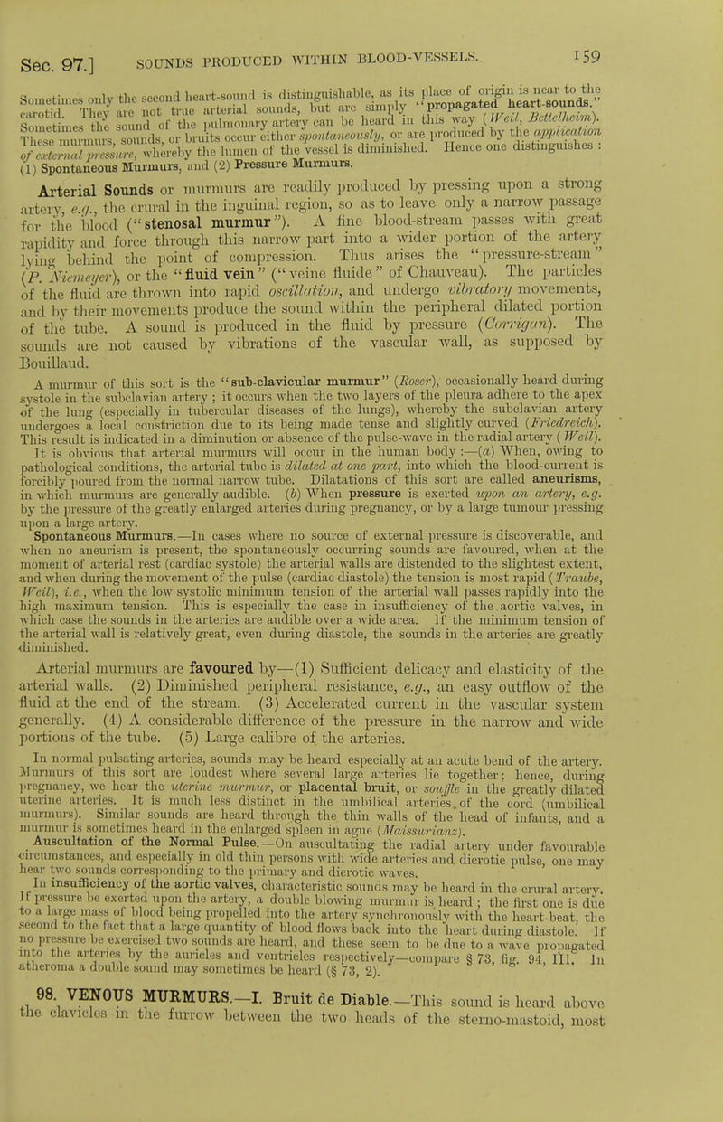 arts* z srt£Mi«tW &^$£B 0/whereby the lumen of the vessel is diminished. Hence one distinguishes : (1) Spontaneous Murmurs., and (2) Pressure Murmurs. Arterial Sounds or murmurs are readily produced by pressing upon a strong artery e q. the crural in the inguinal region, so as to leave only a narrow passage for the blood (stenosal murmur). A fine blood-stream passes with great rapidity and force through this narrow part into a wider portion of the artery lying behind the point of compression. Thus arises the pressure-stream (P. Memeyer), or the fluid vein (veine fluide of Chauveau). The particles of the fluid are thrown into rapid oscillation, and undergo vibratory movements, and by their movements produce the sound within the peripheral dilated portion of the tube. A sound is produced in the fluid by pressure (Gorrigan). The sounds are not caused by vibrations of the vascular Avail, as supposed by Bouillaud. A murmur of this sort is the sub-clavicular murmur (JRoscr), occasionally heard during systole in the subclavian artery ; it occurs when the two layers of the pleura adhere to the apex of the lung (especially in tubercular diseases of the lungs), whereby the subclavian artery undergoes a local constriction due to its being made tense and slightly curved (Friedreich). This result is indicated in a diminution or absence of the pulse-wave in the radial artery ( Weil). It is obvious that arterial murmurs will occur in the human body :—(a) When, owing to pathological conditions, the arterial tube is dilated at one part, into which the blood-current is forcibly poured from the normal narrow tube. Dilatations of this sort are called aneurisms, in which murmurs are generally audible. (6) When pressure is exerted upon an artery, e.g. by the pressure of the greatly enlarged arteries during pregnancy, or by a large tumour pressing upon a large artery. Spontaneous Murmurs.—lu cases where no source of external pressure is discoverable, and when no aneurism is present, the spontaneously occurring sounds are favoured, when at the moment of arterial rest (cardiac systole) the arterial walls are distended to the slightest extent, and when during the movement of the pulse (cardiac diastole) the tension is most rapid (Traube, Weil), i.e., when the low systolic minimum tension of the arterial wall passes rapidly into the high maximum tension. This is especially the case in insufficiency of the aortic valves, in which case the sounds in the arteries are audible over a wide area. If the minimum tension of the arterial wall is relatively great, even during diastole, the sounds in the arteries are greatly diminished. Arterial murmurs are favoured by—(1) Sufficient delicacy and elasticity of the arterial walls. (2) Diminished peripheral resistance, e.g., an easy outflow of the fluid at the end of the stream. (3) Accelerated current in the vascular system generally. (4) A considerable difference of the pressure in the narrow and wide portions of the tube. (5) Large calibre of the arteries. In normal pulsating arteries, sounds may be heard especially at an acute bend of the artery. Murmurs of this sort are loudest where several large arteries lie together; hence, during pregnancy, we hear the uterine murmur, or placental bruit, or souffle in the greatly dilated uterine arteries. It is much less distinct in the umbilical arteries, of the cord (umbilical murmurs). Similar sounds are heard through the thin walls of the'head of infants, and a murmur is sometimes heard in the enlarged spleen in ague (Maissurianz). Auscultation of the Normal Pulse.—On auscultating the radial artery under favourable circumstances, and especially 111 old thin persons with wide arteries and dicrotic pulse one may hear two sounds corresponding to the primary and dicrotic waves. In insufficiency of the aortic valves, characteristic sounds may be heard in the crural artery. Ji pressure be exerted upon the artery, a double blowing murmur is heard ; the first one is due large mass pi blood being propelled into the artery synchronously with the heart-heat, the second to the fact that a large quantity of blood Hows back into the heart during diastole If no pressure be exercised two sounds are heard, and these seem to be due to a wave propagated into the arteries by the auricles and ventricles respectively—compare S 73 ho- 94 III In atheroma a double sound may sometimes be heard (§ 73, 2). • ' 98 VENOUS MURMURS.-! Bruit de Diable.-This sound is heard above the clavicles in the furrow between the two heads of the sterno-mastoid, most