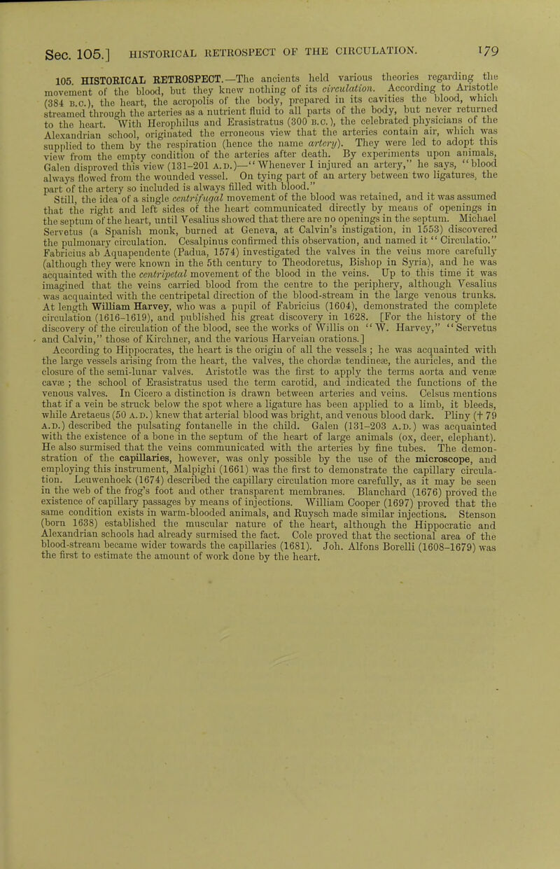 SeC. 105.] HISTORICAL RETROSPECT OF THE CIRCULATION. 105 HISTORICAL RETROSPECT. —The ancients held various theories regarding the movement of the blood, but they knew nothing of its circulation. According to Aristotle (384 B 0 ) the heart, the acropolis of the body, prepared in its cavities the blood, which streamed through the arteries as a nutrient fluid to all parts of the body, but never returned to the heart. With Herophilus and Erasistratus (300 B.C.), the celebrated physicians of the Alexandrian school, originated the erroneous view that the arteries contain air, which was supplied to them by the respiration (hence the name artery). They were led to adopt this view from the empty condition of the arteries after death. By experiments upon animals, Galen disproved this view (131-201 a.d.)— Whenever I injured an artery, he says, blood always flowed from the wounded vessel. On tying part of an artery between two ligatures, the part of the artery so included is always filled with blood. Still, the idea of a single centrifugal movement of the blood was retained, and it was assumed that the right and left sides of the heart communicated directly by means of openings in the septum of the heart, until Vesalius showed that there are no openings in the septum. Michael Servetus (a Spanish monk, burned at Geneva, at Calvin's instigation, in 1553) discovered the pulmonary circulation. Cesalpinus confirmed this observation, and named it  Circulatio. Fabricius ab Aquapendente (Padua, 1574) investigated the valves in the veius more carefully (although they were known in the 5th century to Theodoretus, Bishop in Syria), and he was acquainted with the centripetal movement of the blood in the veins. Up to this time it was imagined that the veins carried blood from the centre to the periphery, although Vesalius was acquainted, with the centripetal direction of the blood-streani in the large venous trunks. At length William Harvey, who was a pupil of Fabricius (1604), demonstrated the complete circulation (1616-1619), and published his great discovery in 1628. [For the history of the discovery of the circulation of the blood, see the works of Willis on  W. Harvey, Servetus and Calvin, those of Kirchner, and the various Harveian orations.] According to Hippocrates, the heart is the origin of all the vessels ; he was acquainted with the large vessels arising from the heart, the valves, the chordae tendineae, the auricles, and the closure of the semi-lunar valves. Aristotle was the first to apply the terms aorta and venae cavae ; the school of Erasistratus used the term carotid, and indicated the functions of the venous valves. In Cicero a distinction is drawn between arteries and veins. Celsus mentions that if a vein be struck below the spot where a ligature has been applied to a limb, it bleeds, while Aretaeus (50 A.d. ) knew that arterial blood was bright, and venous blood dark. Pliny (+79 a.d.) described the pulsating fontanelle in the child. Galen (131-203 a.d.) was acquainted with the existence of a bone in the septum of the heart of large animals (ox, deer, elephant). He also surmised that the veins communicated with the arteries by fine tubes. The demon- stration of the capillaries, however, was only possible by the use of the microscope, and employing this instrument, Malpighi (1661) was the first to demonstrate the capillary circula- tion. Leuwenhoek (1674) described the capillary circulation more carefully, as it may be seen in the web of the frog's foot and other transparent membranes. Blanchard (1676) proved the existence of capillary passages by means of injections. William Cooper (1697) proved that the same condition exists in warm-blooded animals, and Ruysch made similar injections. Stenson (born 1638) established the muscular nature of the heart, although the Hippocratic and Alexandrian schools had already surmised the fact. Cole proved that the sectional area of the blood-stream became wider towards the capillaries (1681). Joh. Alfons Borelli (1608-1679) was the first to estimate the amount of work done by the heart.