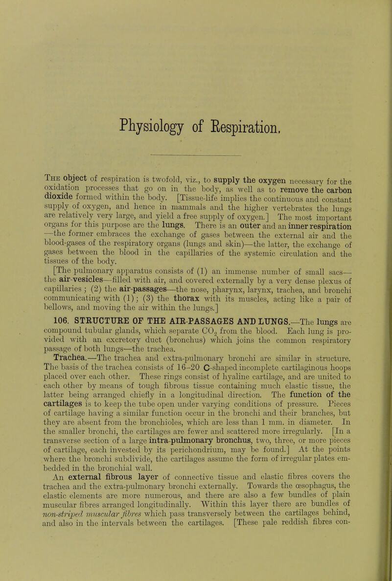 Physiology of Eespiration. The object of respiration is twofold, viz., to supply the oxygen necessary for the oxidation processes that go on in the body, as well as to remove the carbon dioxide formed within the body. [Tissue-life implies the continuous and constant supply of oxygen, and hence in mammals and the higher vertebrates the lungs are relatively very large, and yield a free supply of oxygen.] The most important organs for this purpose are the lungs. There is an outer and an inner respiration —the former embraces the exchange of gases between the external air and the blood-gases of the respiratory organs (lungs and skin)—the latter, the exchange of gases between the blood in the capillaries of the systemic circulation and the tissues of the body. [The pulmonary apparatus consists of (1) an immense number of small sacs— the air-vesicles—filled with air, and covered externally by a very dense plexus of capillaries ; (2) the air-passages—the nose, pharynx, larynx, trachea, and bronchi communicating with (1); (3) the thorax Math its muscles, acting like a pair of bellows, and moving the air within the lungs.] 106. STRUCTURE OF THE AIR-PASSAGES AND LUNGS.—The lungs are compound tubular glands, which separate C02 from the blood. Each lung is pro- vided with an excretory duct (bronchus) which joins the common respiratory passage of both lungs—the trachea. Trachea.—The trachea and extra-pulmonary bronchi are similar in structure. The basis of the trachea consists of 16-20 C-shaped incomplete cartilaginous hoops placed over each other. These rings consist of hyaline cartilage, and are united to each other by means of tough fibrous tissue containing much elastic tissue, the latter being arranged chiefly in a longitudinal direction. The function of the cartilages is to keep the tube open under varying conditions of pressure. Pieces of cartilage having a similar function occur in the bronchi and their branches, but they are absent from the bronchioles, which are less than 1 mm. in diameter. In the smaller bronchi, the cartilages are fewer and scattered more irregularly. [In a transverse section of a large intra-pulmonary bronchus, two, three, or more pieces of cartilage, each invested by its perichondrium, may be found.] At the points where the bronchi subdivide, the cartilages assume the form of irregular plates em- bedded in the bronchial wall. An external fibrous layer of connective tissue and elastic fibres covers the trachea and the extra-pulmonary bronchi externally. Towards the oesophagus, the elastic elements are more numerous, and there arc also a few bundles of plain muscular fibres arranged longitudinally. Within this layer there are bundles of non-striped muscular fibres which pass transversely between the cartilages behind, and also in the intervals between the cartilages. [These pale reddish fibres con-