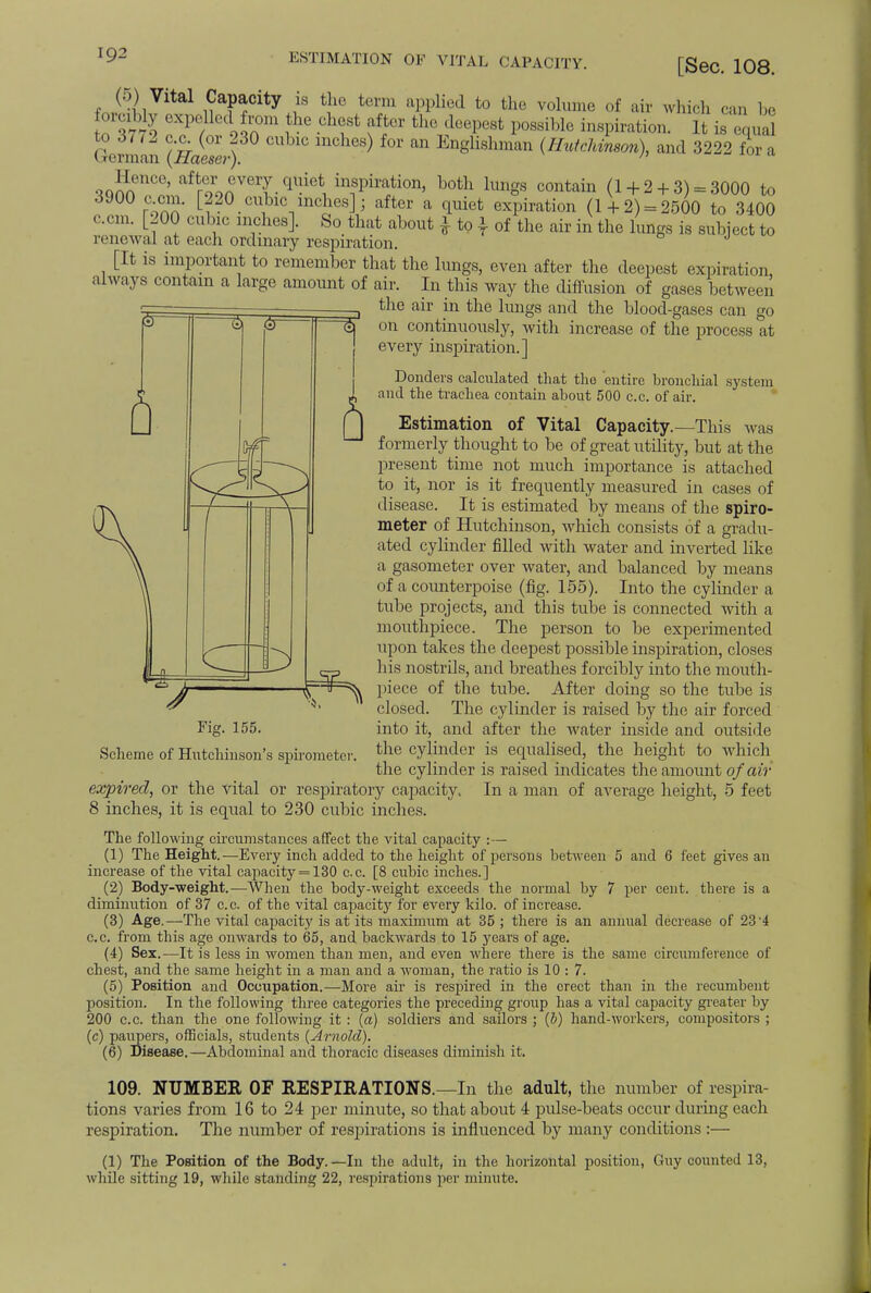 ESTIMATION OF VITAL CAPACITY. [Sec. 108. (•)) Vital Capacity IS the term applied to the volume of air whirl, ,an be forcibly expelled from the chest after the deepest possible inspiration, It is Lai German (fiaeae/| S) ^ Englisliman (HutcJimeon), and 3222 for a Hence, after every quiet inspiration, both lungs contain (1 + 2+ 3) = 3000 to 3900 c om. [220 cubic inches]; after a quiet expiration (1 + 2) = 2500 to 3400 can. [200 cul »ic niches]. So that about £ to | of the air in the lungs is subject to renewal at each ordinary respiration. [It is important to remember that the lungs, even after the deepest expiration always contain a large amount of air. In this way the diffusion of gases between the air in the lungs and the blood-gases can go on continuously, with increase of the process at every inspiration.] Donders calculated that the entire bronchial .system and the trachea contain about 500 c.c. of air. Estimation of Vital Capacity.—This was formerly thought to be of great utility, but at the present time not much importance is attached to it, nor is it frequently measured in cases of disease. It is estimated by means of the spiro- meter of Hutchinson, which consists of a gradu- ated cylinder filled with water and inverted like a gasometer over water, and balanced by means of a counterpoise (fig. 155). Into the cylinder a tube projects, and this tube is connected with a mouthpiece. The person to be experimented upon takes the deepest possible inspiration, closes his nostrils, and breathes forcibly into the mouth- V^-^ piece of the tube. After doing so the tube is closed. The cylinder is raised by the air forced into it, and after the water inside and outside the cylinder is equalised, the height to which the cylinder is raised indicates the amount of air expired, or the vital or respiratory capacity. In a man of average height, 5 feet 8 inches, it is equal to 230 cubic inches. The following circumstances affect the vital capacity :— (1) The Height.—Every inch added to the height of persons between 5 and 6 feet gives an increase of the vital capacity = 130 c.c. [8 cubic inches.] (2) Body-weight.—When the body-weight exceeds the normal by 7 per cent, there is a diminution of 37 c.c. of the vital capacit}7 for every kilo, of increase. (3) Age.—The vital capacity is at its maximum at 35 ; there is an annual decrease of 23 4 c.c. from this age onwards to 65, and backwards to 15 years of age. (4) Sex.—It is less in women than men, and even where there is the same circumference of chest, and the same height in a man and a woman, the ratio is 10 : 7. (5) Position and Occupation.—More air is respired in the erect than in the recumbent position. In the following three categories the preceding group has a vital capacity greater by 200 c.c. than the one following it : (a) soldiers and sailors ; (b) hand-workers, compositors ; (c) paupers, officials, students (Arnold). (6) Disease.—Abdominal and thoracic diseases diminish it. 109. NUMBER OF RESPIRATIONS.—In the adult, the number of respira- tions varies from 16 to 24 per minute, so that about 4 pulse-beats occur during each respiration. The number of respirations is influenced by many conditions :— (1) The Position of the Body.—In the adult, in the horizontal position, Guy counted 13, while sitting 19, while standing 22, respirations per minute. Fig. 155. Scheme of Hutchinson's spirometer,