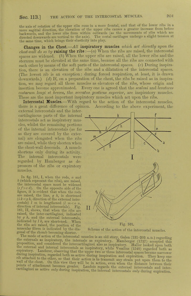 Sec. 113.] THE ACTION OF THE INTERCOSTAL MUSCLES. the axis of rotation of the upper ribs runs in a more frontal, and that of the lower ribs in a more sagittal direction, the elevation of the upper ribs causes a greater increase from before backwards and the lower ribs from within outwards (as the movements of ribs which are directed downwards are vertical to the axis). The costal cartilages undergo a slight tension at the same time, which brings their elasticity into play. Changes in the Chest.—All inspiratory muscles which act directly upon the c/iest-wall do so by raising the ribs:—(a) When the ribs are raised, the intercostal .spaces axe widened, (b) When the upper ribs are raised, all the lower ribs and the sternum must be elevated at the same time, because all the ribs are connected with each other by means of the soft parts of the intercostal spaces, (c) During inspira- tion, there is an elevation of the ribs and a dilatation of the intercostal spaces. (The lowest rib is an exception: during forced respiration, at least, it is drawn downwards.) (d) If, on a preparation of the chest, the ribs be raised as in inspira- tion, we may regard all those muscles as elevators of the ribs, whose origin and insertion become approximated. Every one is agreed that the scaleni and levatores cost arum longi et breves, the serratus ■posticus superior, are inspiratory muscles. These are the most important inspiratory muscles which act upon the ribs. Intercostal Muscles.—With regard to the action of the intercostal muscles, there is a great difference of opinion. According to the above experiment, the external intercostals and the inter- cartilaginous parts of the internal intercostals act as inspiratory mus- cles, whilst the remaining portions of the internal intercostals (as far as they are covered by the exter- nal) are elongated when the ribs are raised, while they shorten when the chest-wall descends. A muscle shortens only during its activity. The internal intercostals were regarded by Hamberger as de- pressors of the ribs or expiratory muscles. In fig. 161, I, when the rods, a and b (which represent the ribs), are raised, the intercostal space must be widened (ef>c d). On the opposite side of the figure, it is evident that when the rods are raised, the line, g h, is shortened (ik<g h, direction of the external inter- costals) I m is lengthened (I m<o n, direction of internal intercostals). Fig. 161, II, shows, that when the ribs are raised, the inter-cartilaginei, indicated by g h, and the external intercostals, indicated by I k, are shortened. When the ribs are raised, the position of the muscular fibres is indicated by the dia- gonal of the rhomb becoming shorter. The mode of action of the intercostal muscles is an old story, Galen (131-203 a.d ) regarding the externals as inspiratory, the internals as expiratory. Hamberger (1727) accepted this proposition and considered the intercartilaginei also as inspiratory. Haller looked upon both SLSS TD a nt ,,,,.',Wf:,i,ls as inspiratory, while Yesalius (1540) regarded both as expiratory Landerer, observing that the upper two or three intercostal spaces became narrower T If I u a-tiTe H°g insPil,ati011 expiration. They keep one • li f 1 oth«'-S0 .tha* their.^V0U.is t0 ^'i' any strain put upon them to the ,, r H• 1 +\ 8 n6W 'V Wl11 ,,c iu acti011> evc -hen the distance between their StfeSS b;C0TeS- gl'eatei'- Land<f ^ards tl,c external i^ereostals and inter- cartilaginei as active w% during inspiration, the internal intercostals only diiring expiration 0 k \ \ ^ II Fig. 161. Scheme of the action of the intercostal muscles.