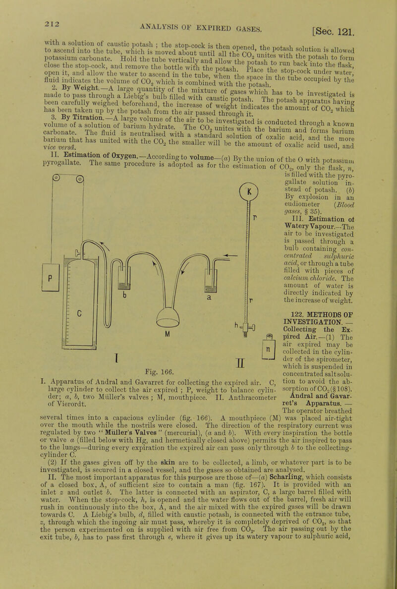 ANALYSIS OF EXPIRED GASES. [Sec. 121. ^ffinth1 Cffi £tiS^^^*g^ tf«« i flowed potassium carbonate. Hold the tube vertically an J allow thfSfcfifS Wj,to ,brm close the stop-cock, and remove the bottle S the potash KSftft'SS back ,t°Ithe flask' open it, and allow the water to ascend in the tube I™ the stop-cock under water, fluid halites the volume of CO, ^.*Si£S^&^ ** ^ * been carefully weighed beforehand the increfse of w2L ? r flhe Potash apparatus having has been taken upV the Vot^A^^^^^* ^ ^ ^ ^ ^ voL^of^u^ofte Tducted a kno- /3j p. is tilled with the pyro- ^1 —< gallate solution in- £ ) stead of potash, (b) By explosion in an eudiometer (Blood gases, § 35). III. Estimation of Watery Vapour.—The air to be investigated is passed through a bulb containing con- centrated sutyhuric acid, or through a tube filled with pieces of calcium chloride. The amount of water is directly indicated by the increase of weight. 122. METHODS OF INVESTIGATION. — Collecting the Ex- pired Air.—(1) The air expired may be collected in the cylin- der of the spirometer, which is suspended in Fig. 166. concentrated saltsolu- 1. Apparatus of Andral and Gavarret for eolleetincp tbe evnired mV CI tion to avoid the ab- sorption of CO„(§ 108). Andral and Gavar- ret's Apparatus. — The operator breathed several times into a capacious cylinder (fig. 166). A mouthpiece (M) was placed air-tight over the mouth while the nostrils were closed. The direction of the respiratory current was regulated by two  Midler's Valves  (mercurial), (a and b). With every inspiration the bottle or valve a (filled below with Hg, and hermetically closed above) permits the air inspired to pass to the lungs—during every expiration the expired air can pass only through b to the collecting- cylinder C. (2) If the gases given off by the skin are to be collected, a limb, or whatever part is to be investigated, is secured in a closed vessel, and the gases so obtained are analysed. II. The most important apparatus for this purpose are those of—(a) Scharling, which consists of a closed box, A, of sufficient size to contain a man (fig. 167). It is provided with an inlet z and outlet b. The latter is connected with an aspirator, C, a large barrel filled with water. When the stop-cock, h, is opened and the water flows out of the barrel, fresh air will rush in continuously into the box, A, and the air mixed with the expired gases will be drawn towards C. A Liebig's bulb, d, filled with caustic potash, is connected with the entrance tube, 2, through which the ingoing air must pass, whereby it is completely deprived of C02, so that the person experimented on is supplied with air free from C02. The air passing out by the exit tube, b, has to pass first through c, where it gives up its watery vapour to sulphuric acid, -a. 0 Apparatus of Andral and Gavarret for collecting the expired air. C, large cylinder to collect the air expired ; P, weight to balance cylin- der; a, b, two Midler's valves ; M, mouthpiece. II. Anthracometer of Vierordt.