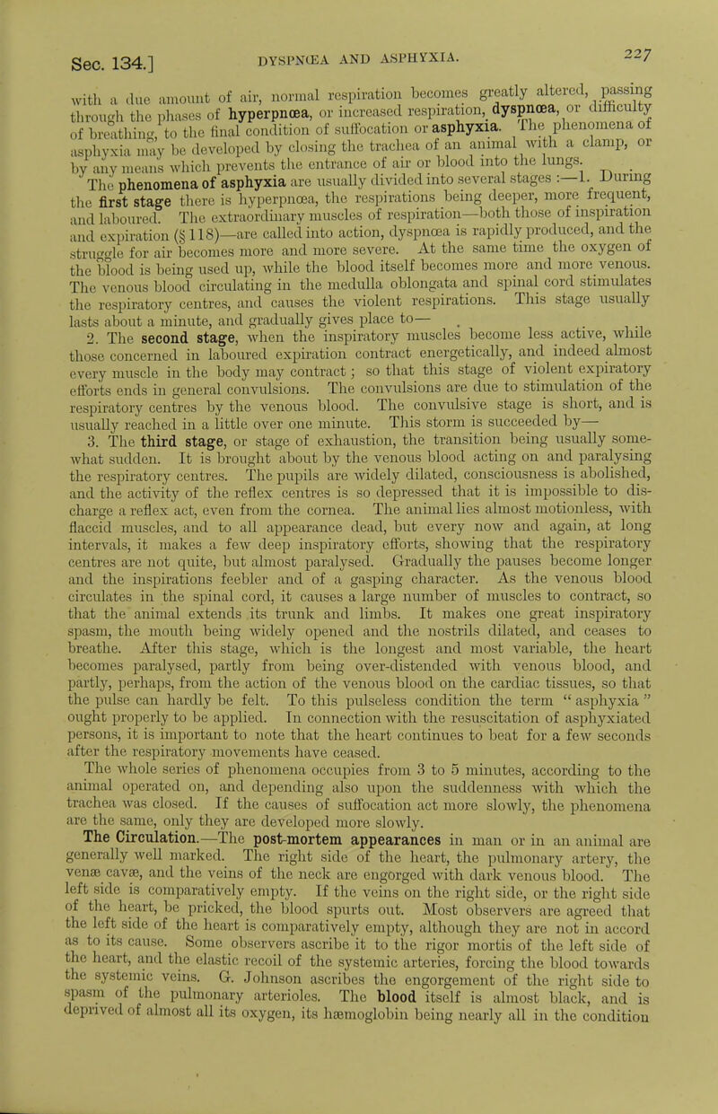 with a due amount of air, normal respiration becomes greatly alteied passing through the phases of hyperpncea, or increased respiration, dyspnoea or difficulty of breathing, to the final condition of suffocation or asphyxia. The phenomena of asphyxia may be developed by closing the trachea of an animal with a clamp, or by any means which prevents the entrance of air or blood into the lungs _ The phenomena of asphyxia are usually divided into several stages :—1. During the first stage there is hyperpnoea, the respirations being deeper, more frequent, and laboured. The extraordinary muscles of respiration—both those of inspiration and expiration (§ 118)—are called into action, dyspnoea is rapidly produced, and the struggle for air becomes more and more severe. At the same time the oxygen of the blood is being used up, while the blood itself becomes more and more venous. The venous blood circulating in the medulla oblongata and spinal cord stimulates the respiratory centres, and causes the violent respirations. This stage usually lasts about a minute, and gradually gives place to— 2. The second stage, when the inspiratory muscles become less active, while those concerned in laboured expiration contract energetically, and indeed almost every muscle in the body may contract; so that this stage of violent expiratory efforts ends in general convulsions. The convulsions are due to stimulation of the respiratory centres by the venous blood. The convulsive stage is short, and is usually reached in a little over one minute. This storm is succeeded by— 3. The third stage, or stage of exhaustion, the transition being usually some- what sudden. It is brought about by the venous blood acting on and paralysing the respiratory centres. The pupils are widely dilated, consciousness is abolished, and the activity of the reflex centres is so depressed that it is impossible to dis- charge a reflex act, even from the cornea. The animal lies almost motionless, with flaccid muscles, and to all appearance dead, but every now and again, at long intervals, it makes a few deep inspiratory efforts, showing that the respiratory centres are not quite, but almost paralysed. Gradually the pauses become longer and the inspirations feebler and of a gasping character. As the venous blood circulates in the spinal cord, it causes a large number of muscles to contract, so that the animal extends its trunk and limbs. It makes one great inspiratory spasm, the mouth being widely opened and the nostrils dilated, and ceases to breathe. After this stage, which is the longest and most variable, the heart becomes paralysed, partly from being over-distended with venous blood, and partly, perhaps, from the action of the venous blood on the cardiac tissues, so that the pulse can hardly be felt. To this pulseless condition the term  asphyxia  ought properly to be applied. In connection with the resuscitation of asphyxiated persons, it is important to note that the heart continues to beat for a few seconds after the respiratory movements have ceased. The whole series of phenomena occupies from 3 to 5 minutes, according to the animal operated on, and depending also upon the suddenness with which the trachea Avas closed. If the causes of suffocation act more slowly, the phenomena are the same, only they are developed more slowly. The Circulation.—The post-mortem appearances in man or in an animal are generally well marked. The right side of the heart, the pulmonary artery, the venae cavse, and the veins of the neck are engorged with dark venous blood. The left side is comparatively empty. If the veins on the right side, or the right side of the heart, be pricked, the blood spurts out. Most observers are agreed that the left side of the heart is comparatively empty, although they are not in accord as to its cause. Some observers ascribe it to the rigor mortis of the left side of the heart, and the elastic recoil of the systemic arteries, forcing the blood towards the systemic veins. G. Johnson ascribes the engorgement of the right side to spasm of the pulmonary arterioles. The blood itself is almost black, and is deprived of almost all its oxygen, its haemoglobin being nearly all in the condition