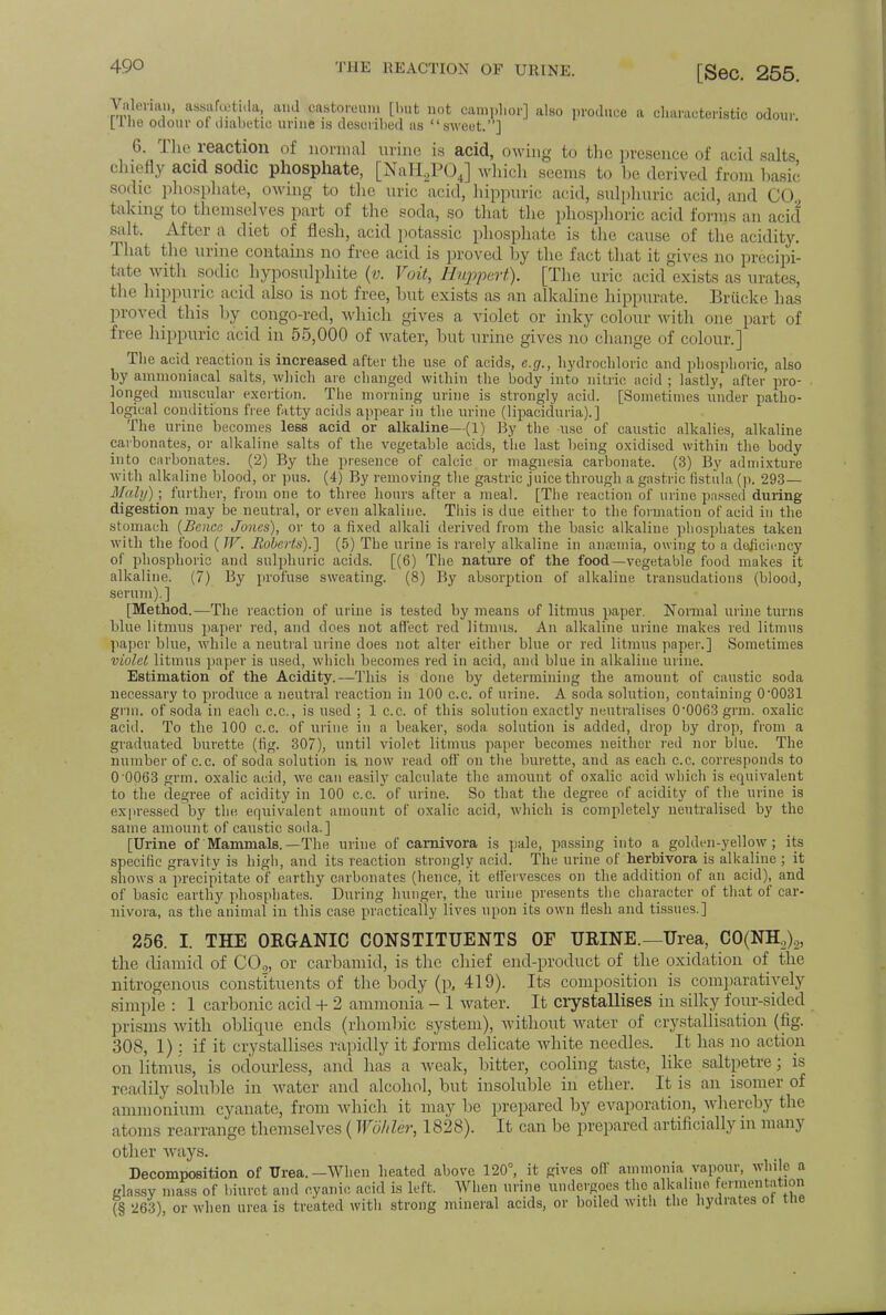 Vnlorian, assafatida, and castoreuiii [but not camphor] also produce a characteristic odour Llhe odour ot diabetic urine is described as sweet.] 6. The reaction of normal urine is acid, owing to the presence of acid salts chiefly acid sodic phosphate, [NaH2P04] which seems to he derived from basic sodic phosphate, owing to the uric acid, hippnric acid, sulphuric acid, and CO., taking to themselves part of the soda, so that the phosphoric acid forms an acid salt. After a diet of flesh, acid potassic phosphate is the cause of the acidity. That the urine contains no free acid is proved by the fact that it gives no precipi- tate with sodic hyposulphite (v. Voit, Huppert). [The uric acid'exists as urates, the hippuric arid also is not free, but exists as an alkaline hippurate. Briicke lias proved this by congo-red, which gives a violet or inky colour with one part of free hippuric acid in 55,000 of water, but urine gives no change of colour.] The acid reaction is increased after the use of acids, e.g., hydrochloric and phosphoric, also by ainmoniacal salts, which are changed within the body into nitric acid ; lastly, after pro- longed muscular exertion. The morning urine is strongly acid. [Sometimes under patho- logical conditions free fatty acids appear in the urine (lipaciduria).] The urine becomes less acid or alkaline—(1) By the use of caustic alkalies, alkaline carbonates, or alkaline salts of the vegetable acids, the last being oxidised within the body into carbonates. (2) By the presence of calcic or magnesia carbonate. (3) By admixture with alkaline blood, or pus. (4) By removing the gastric juice through a gastric fistula (p. 293— Maly)] further, from one to three hours after a meal. [The reaction of urine passed during digestion may be neutral, or even alkaline. This is due either to the formation of acid in the stomach {Bcncc Jones), or to a fixed alkali derived from the basic alkaline phosphates taken with the food (IF. Roberts).] (5) The urine is rarely alkaline in anaemia, owing to a deficiency of phosphoric and sulphuric acids. [(6) The nature of the food—vegetable food makes it alkaline. (7) By profuse sweating. (8) By absorption of alkaline transudations (blood, serum).] [Method.—The reaction of urine is tested by means of litmus paper. Normal urine turns blue litmus paper red, and does not affect red litmus. An alkaline urine makes red litmus paper blue, while a neutral urine does not alter either blue or red litmus paper.] Sometimes violet litmus paper is used, which becomes red in acid, and blue in alkaline urine. Estimation of the Acidity.—This is done by determining the amount of caustic soda necessary to produce a neutral reaction in 100 c.c. of urine. A soda solution, containing 0-0031 grin, of soda in each c.c, is used ; 1 c.c. of this solution exactly neutralises 00063 grm. oxalic acid. To the 100 c.c. of urine in a beaker, soda solution is added, drop by drop, from a graduated burette (fig. 307), until violet litmus paper becomes neither red nor blue. The number of c.c. of soda solution is now read off on the burette, and as each c.c. corresponds to 0 0063 grm. oxalic acid, we can easily calculate the amount of oxalic acid which is equivalent to the degree of acidity in 100 c.c. of urine. So that the degree of acidity of the urine is expressed by the equivalent amount of oxalic acid, which is completely neutralised by the same amount of caustic soda.] [Urine of Mammals.—The urine of carnivora is pale, passing into a golden-yellow ; its specific gravity is high, and its reaction strongly acid. The urine of herbivora is alkaline ; it shows a precipitate of earthy carbonates (hence, it effervesces on the addition of an acid), and of basic earthy phosphates. During hunger, the urine presents the character of that of car- nivora, as the animal in this case practically lives upon its own flesh and tissues.] 256. I. THE ORGANIC CONSTITUENTS OF URINE.—Urea, C0(NHL,)._,, the diamid of C02, or carbamid, is the chief end-product of the oxidation of the nitrogenous constituents of the body (p, 419). Its composition is comparatively simple : 1 carbonic acid + 2 ammonia - 1 water. It crystallises in silky four-sided prisms with oblique ends (rhombic system), without water of crystallisation (fig. 308, 1) : if it crystallises rapidly it forms delicate white needles. It has no action on litmus, is odourless, and has a weak, bitter, cooling taste, like saltpetre; is readily soluble in water and alcohol, but insoluble in ether. It is an isomer of ammonium cyanate, from which it may be prepared by evaporation, whereby the atoms rearrange themselves (Wohler, 1828). It can be prepared artificially in many other ways. Decomposition of Urea.—When heated above 120°, it gives off ammonia vapour, while a glassy mass of biuret and cyanic acid is left. When urine undergoes the alkaline fermentation (§ 263), or when urea is treated with strong mineral acids, or boiled with the hydrates ot the