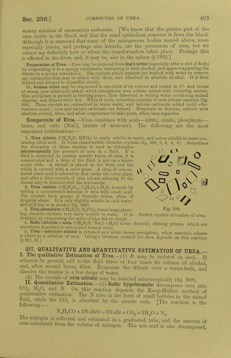 watery solution of ammonium carbonate. [We know that the greater part of the urea exists in the blood, and that the renal epithelium removes it from the blood. Although it is surmised that some of the nitrogenous bodies named above, more especiafly leucin, and perhaps also kreatin, are the precursors of urea, yet we cannot say definitely how or where the transformation takes place. Perhaps this is effected in the liver, and, it may be, also in the spleen (§ 193).] Preparation of Urea.—Urea may be prepared from dog's urine (especially after a diet of flesh) by evaporating it to a syrupy consistence, extracting it with alcohol, and again evaporating the filtrate to a syrupy consistence. The crystals which separate are washed with water to remove any extractives that may be mixed with them, and dissolved in absolute alcohol. It is then filtered and allowed to crystallise slowly. Or, human urine maybe evaporated to one-sixth of its volume and cooled to 0°, and excess of strong pure nitric acid added, which precipitates urea nitrate mixed with colouring matter. This precipitate is pressed in blotting-paper, then dissolved in boiling water containing animal charcoal, and filtered while hot. When it cools, colourless crystals of urea nitrate separate (fig. 308). These crystals are redissolved in warm water, and barium carbonate added until effer- vescence ceases ; urea and barium carbonate are formed. Evaporate to dryness, extract with absolute alcohol, filter, and allow evaporation to take place, when urea separates. Compounds of Urea.—Urea combines with acids—nitric, oxalic, phosphoric— bases, and salts (NaCl, nitrate of mercury). The following are the most important combinations :— 1. Urea nitrate (CH^O, HN03) is easily soluble in water, and not so soluble in water con- taining nitric acid. It forms characteristic rhombic crystals (fig. 308, 3, 4, 5, 6). Sometimes the formation of these crystals is used to determine microscopically the presence of urea in a fluid. If a Ul C* fluid is suspected to contain minute traces of urea, it is rj ^S-h concentrated and a drop of the fluid is put on a micro- * ^ licilcu a, uiu|i ui me num. la puL uu <i miciu- a scopic slide. A thread is placed in the fluid, and the whole is covered with a cover-glass. A drop of coneen- «» X/ traied nitric acid is allowed to flow under the cover-glass, * p-. and after a time crystals of urea nitrate adhering to the thread may be detected with the microscope. 2. Urea oxalate (CH4N20)2, C2H204+H20, is made by mixing a concentrated solution of urea with oxalic acid. The crystals form groups of rhombic tables, often of </~/>0 & S\. irregular shape. It is only slightly soluble in cold water, C W and still less so in alcohol (fig. 309). ^ 3. Urea phosphate (CH4NoO, H3P04), forms large, glanc- Pig. 309. ing, rhombic crystals, very easily soluble in water. It is Perfect crystals of oxalate of urea, obtained by evaporating the urine of jugs fed on dough. 4. Sodic chloride + urea ((JH4N,0, NaCl + H20) forms rhombic, shining prisms, which are sometimes deposited in evaporated human urine. • 5\ Urea + mercuric nitrate is obtained as a white cheesy precipitate, when mercuric nitrate » * to a solution of urea. Liebig's titration method for urea depends on this reaction (s 257, II.). 257. QUALITATIVE AND QUANTITATIVE ESTIMATION OF UREA — I. The qualitative Estimation of Urea.—(1) It mai, be isolated as such 'if albumin be present, add to the fluid three or four times its volume of alcohol and, after several hours, filter. Evaporate the filtrate over a water-bath and dissolve the residue in a few drops of water. (2) The crystals of urea nitrate may be detected microscopically (ficr 308) IT. Quantitative^ Estimation._(1) Sodic hypobromite decomposes urea into UU2, j±g), and N. On this reaction depends the Knop-Hufner method of quantitative estimation. The N rises in the form of small bubbles in the mixed mk • - 2 18 absorbed by the caustic soda- [TIlc reaction is tlle o * N2H4CO + 3NaBrO = 3NaBr 4- C02 + 2H20 + N2. The nitrogen is collected and estimated in a graduated tube, and the amount of urea calculated from the volume of nitrogen. The uric.acid is also decomposed.
