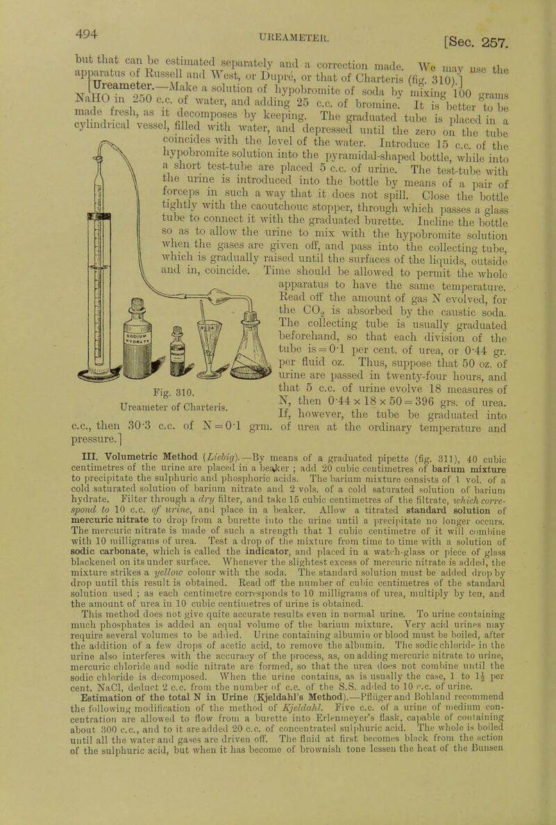 CJREAM ETEll. [Sec. 257. but that can be estimated separately and a correction made. We may use the apparatus of Russell and West, or Dupre, or that of Charteris (fig. 310 1 [U^ameter.-Make a solution of hypobromite of soda by mixing VoO grams NaHO in 250 c.c, of water, and adding 25 c.c. of bromine It is better to be made fresh, as it decomposes by keeping. The graduated tube is pi c d in a cylindrical vessel, filled with water, and depressed until the zero on the Tub coincides with the level of the water. Introduce 15 ec of the hypobromite solution into the pyramidal-shaped bottle, while into a short test-tube are placed 5 c.c. of urine. The test-tube with the urine is introduced into the bottle by means of a pair of forceps m such a way that it does not spill. Close the bottle tightly with the caoutchouc stopper, through which passes a glass tube to connect it with the graduated burette. Incline the bottle so as to allow the urine to mix with the hypobromite solution when the gases are given off, and pass into the collecting Lube, which is gradually raised until the surfaces of the liquids, outside and in, coincide. Time should be allowed to permit the whole apparatus to have the same temperature. Read off the amount of gas N evolved, for the C02 is absorbed by the caustic soda. The collecting tube is usually graduated beforehand, so that each division of the tube is = 0T per cent, of urea, or 0-44 gr. per fluid oz. Thus, suppose that 50 oz. of urine are passed in twenty-four hours, and that 5 c.c. of urine evolve 18 measures of N, then 0-44x 18x50 = 396 grs. of urea. If, however, the tube be graduated into of urea at the ordinary temperature and Fig. 310. Ureameter of Charteris. c.c, then 30'3 c.c. of N = 0T g pressure.] III. Volumetric Method (Licbig).—tty means of a graduated pipette (fig. 311), 40 cubic centimetres of the urine are placed in a bearer ; add 20 cubic centimetres of barium mixture to precipitate the sulphuric and phosphoric acids. The barium mixture consists of 1 vol. of a cold saturated solution of barium nitrate and 2 vols, of a cold saturated solution of barium hydrate. Filter through a dry filter, and take 15 cubic centimetres of the filtrate, which corre- spond to 10 c.c. of urine, and place in a beaker. Allow a titrated standard solution of mercuric nitrate to drop from a burette into the urine until a precipitate no longer occurs. The mercuric nitrate is made of such a strength that 1 cubic centimetre of it will combine with 10 milligrams of urea. Test a drop of the mixture from time to time with a solution of sodic carbonate, which is called the indicator, and placed in a watch-glass or piece of glass blackened on its under surface. Whenever the slightest excess of mercuric nitrate is added, the mixture strikes a yellow colour with the soda. The standard solution must be added drop by drop until this result is obtained. Read otf the number of cubic centimetres of the standard solution used ; as each centimetre corresponds to 10 milligrams of urea, multiply by ten, and the amount of urea in 10 cubic centimetres of urine is obtained. This method does not give quite accurate results even in normal urine. To urine containing much phosphates is added an equal volume of the barium mixture. Very acid urines may require several volumes to be added. Urine containing albumin or blood must be boiled, after the addition of a few drops of acetic acid, to remove the albumin. The sodic chloride in the urine also interferes with the accuracy of the process, as, on adding mercuric nitrate to urine, mercuric chloride and sodic nitrate are formed, so that the urea does not combine until the sodic chloride is decomposed. When the urine contains, as is usually the case, 1 to 1A per cent. NaCl, deduct 2 c.c. from the number of c.c. of the S.S. added to 10 c.c. of urine. Estimation of the total N in Urine (Kjeldahl's Method).—Pflugerand Bohland recommend the following modification of the method of Kjeldahl. Five c.c. of a urine of medium con- centration are allowed to flow from a burette into Erlenmeyer's flask, capable of containing about 300 c.c, and to it areadded 20 c.c. of concentrated sulphuric acid. The whole is boiled until all the water and gases are driven off. The fluid at first becomes black from the action of the sulphuric acid, but when it has become of brownish tone lessen the heat of the Bunsen