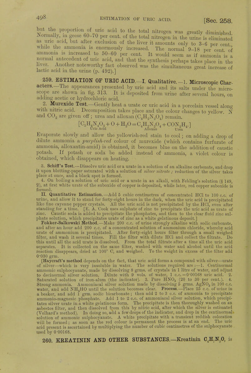 49$ ESTIMATION OF URIC ACID. [Sec. 258. but the proportion of urio acid to the total nitrogen was greatly diminished Normally, 1,1 geese 60-70 per cent, of the total nitrogen in the\u-inc^s Zntted as uric acid, but after exclusion of the liver it amounts only to 3-G per cent while the ammonia is enormously increased. The normal 9-18 per cent of ammonia is increased to 50-60 per cent. It would seem as if ammonia is a normal antecedent of uric arid, and that the synthesis perhaps takes place in the liver. Another noteworthy fact observed was the simultaneous great increase of lactic acid in the urine (p. 492).] 259. ESTIMATION OF URIC ACID.-I. Qualitative.-1. Microscopic Char- acters.—The appearances presented by uric acid and its salts under the micro- scope are shown m fig. 313. It is deposited from urine after several hours, on a«Ming acetic or hydrochloric acid. 2 Murexide Test.—Gently heat a urate or uric acid in a porcelain vessel along with nitric acid. Decomposition takes place and the colour changes to yellow. N and C02 are given off; urea and alloxan (C4H2Na04) remain. [C6H4N403 + 0 + H20 = C4H„N204 + CON2H4.] Uric Acid Alloxan Urea Evaporate slowly and allow the yellowish-red stain to cool; on adding a drop of dilute ammonia a purplish-red colour of murexide (which contains furfurate of ammonia, alloxantin-amid) is obtained, it becomes blue on the addition of caustic potash. If potash or soda be added instead of ammonia, a violet colour is obtained, which disappears on heating. 3. Setoff's Test.—Dissolve uric acid or a urate in a solution of an alkaline carbonate, and drop it upon blotting-paper saturated with a solution of silver nitrate ; reduction of the silver takes place at once, and a black spot is formed. 4. On boiling a solution of uric acid or a urate in an alkali, with Feliling's solution (g 149, 2), at first white urate of the suboxide of copper is deposited, while later, red copper suboxide is formed. II. Quantitative Estimation.—Add 5 cubic centimetres of concentrated HC1 to 100 c.c. of urine, and allow it to stand for forty-eight hours in the dark, when the uric acid is precipitated like fine cayenne pepper crystals. All the uric acid is not precipitated by the HC1, even after standing for a time. A. Cook uses sulphate of zinc to precipitate the uric acid as urate of zinc. Caustic soda is added to precipitate the phosphates, and then to the clear fluid zinc sul- phate solution, which precipitates urate of zinc as a white gelatinous deposit.] Fokker-Salkowski Method.—Make 200 c.c. of urine strongly alkaline with sodic carbonate, and after an hour add 200 c.c. of a concentrated solution of ammonium chloride, whereby acid urate of ammonium is precipitated. After forty-eight hours filter through a small weighed filter, and wash it several times. Fill the filter with dilute HC1 and collect the filtrate. Do this until all the acid urate is dissolved. From the total filtrate after a time all the uric acid separates. It is collected on the same filter, washed with water and alcohol until the acid reaction disappears, dried at 100° C, and weighed. To the weight iu excess of the filter add 0-030 grin. [Haycraft's method depends on the fact, that uric acid forms a compound with silver—urate of silver—which is very insoluble in water. The solutions required are :—1. Centinormal amnionic sulphocyanate, made by dissolving 8 grms. of crystals in 1 litre of water, and adjust to decinormal silver solution. Dilute with 9 vols, of water, 1 c.c. =0*00168 uric acid. 2. Saturated solution of iron-alum (the indicator). 3. Pure HN03 (20 to 30 per cent.). 4. Strong ammonia. Ammoniacal silver solution made by dissolving 5 grms. AgN03 in 100 c.c. water, and add NH4HO until the solution becomes clear. Process.—Place 25 c.c. of urine in a beaker, and add 1 grm. sodic bicarbonate; then add 2 to 3 c.c. of ammonia to precipitate ammonio-magnesic phosphate. Add 1 to 2 c.c. of ammoniacal silver solution, which precipi- tates silver urate in a white gelatinous form. The precipitate is then thoroughly washed on an asbestos filter, and then dissolved from this by nitric acid, after which the silver is estimated (Volhard's method). In doing so, add a few drops of the indicator, and drop in the centinormal solution of amnionic sulphocyanate. A white precipitate with a transient reddish coloration will be formed; as soon as the red colour is permanent the process is at an end. The uric acid present is ascertained by multiplying the number of cubic centimetres of the sulphocyanate used by 0-00168. 260. KREATININ AND OTHEE SUBSTANCES.—Kreatinin C4H-Na0, is