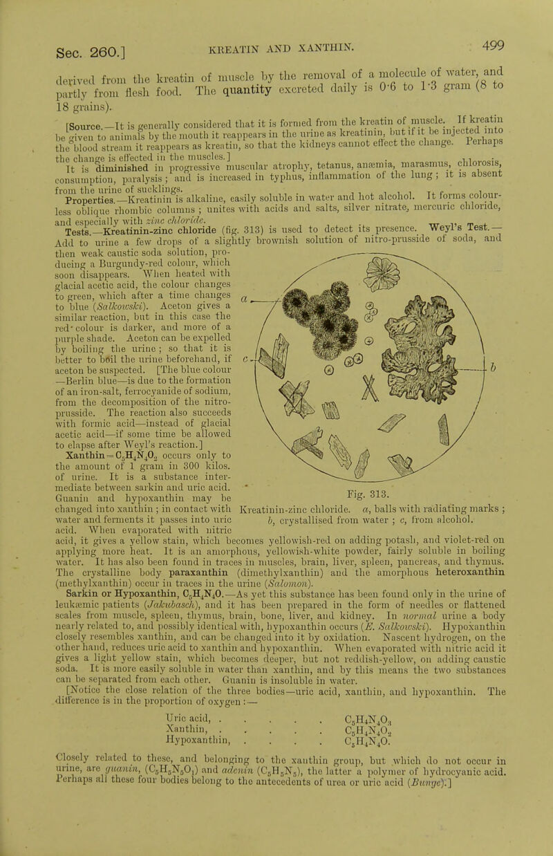 KREATIN AND XANTHIN. kreatin of muscle by the removal of a molecule of water and food. The quantity excreted daily is 0-6 to 13 gram (8 to Sec. 260.] derived from the partly from flesh 18 grains). tSource.-It is generally considered that it is formed from the kreatin of muscle » Jreatiu he iven to animals by the mouth it reappears in the urine as kreatinin, hut if it he injected into the°bloodstleam it reappears as kreatin, so that the kidneys cannot effect the change. Perhaps the change is effected in the muscles.] '1^78diminished in progressive muscular atrophy, tetanus, anosmia, marasmus, chlorosis, consumption, paralysis ; and is increased in typhus, inflammation of the lung; it is absent from the urine of sucklings. . Properties —Kreatinin is alkaline, easily soluble in water and hot alcohol. It forms colour- less oblique rhombic columns ; unites with acids and salts, silver nitrate, mercuric chloride, and especially vnth zinc chloride. w_rl, T , Tests—Kreatinin-zinc chloride (fig. 313) is used to detect its presence. Weyl s Test.— Add to urine a few drops of a slightly brownish solution of nitro-prusside of soda, and then weak caustic soda solution, pro- ducing a Burgundy-red colour, which soon disappears. When heated with glacial acetic acid, the colour changes to green, which after a time changes to blue (Salkoiuski). Aceton gives a similar reaction, but in this case the red-colour is darker, and more of a purple shade. Aceton can be expelled by boiling the urine ; so that it is better to boil the urine beforehand, if aceton be suspected. [The blue colour —Berlin blue—is due to the formation of an iron-salt, ferrocyanide of sodium, from the decomposition of the nitro- prusside. The reaction also succeeds with formic acid-—instead of glacial acetic acid—if some time be allowed to elapse after Weyl's reaction.] Xanthin = C,H4N402 occurs only to the amount of 1 gram in 300 kilos, of urine. It is a substance inter- mediate between sarkin and uric acid. Guanin and hypoxanthin may be changed into xanthin ; in contact with water and ferments it passes into uric acid. When evaporated with nitric acid, it gives a yellow stain, which becomes yellowish-red on adding potash, and violet-red on applying more heat. It is an amorphous, yellowish-white powder, fairly soluble in boiling water. It has also been found in traces in muscles, brain, liver, spleen, pancreas, and thymus. The crystalline body paraxanthin (dimethylxanthiu) and the amorphous heteroxanthin (methylxanthin) occur in traces in the urine (Salomon). Sarkin or Hypoxanthin, C5H4N40.—As yet this substance has been found only in the urine of leukemic patients (Jakubaseh), and it has been prepared in the form of needles or flattened scales from muscle, spleen, thymus, brain, bone, liver, and kidney. In normal urine a body nearly related to, and possibly identical with, hypoxanthin occurs (E. Salkowshi). Hypoxanthin closely resembles xanthin, and can be changed into it by oxidation. Nascent hydrogen, on the other hand, reduces uric acid to xanthin and hypoxanthin; When evaporated with nitric acid it gives a light yellow stain, which becomes deeper, but not reddish-yellow, on adding caustic soda. It is more easily soluble in water than xanthin, and by this means the two substances can be separated from each other. Guanin is insoluble in water. [Notice the close relation of the three bodies—uric acid, xanthin, and hypoxanthin. The difference is in the proportion of oxygen : — Uric acid, C5H4N40.t Xanthin, CDH4N40;, Hypoxanthin, .... CsH4N40. Closely related to these, and belonging to the xanthin group, but which do not occur in urine, an guanin, (CH^O,) and adenin (C0H0N,), the latter a polymer of hydrocyanic acid. Perhaps all these four bodies belong to the antecedents of urea or uric acid (Buvyc).] CI Fig. 313. Kreatinin-zinc chloride, a, balls with radiating marks ; b, crystallised from water from alcohol.