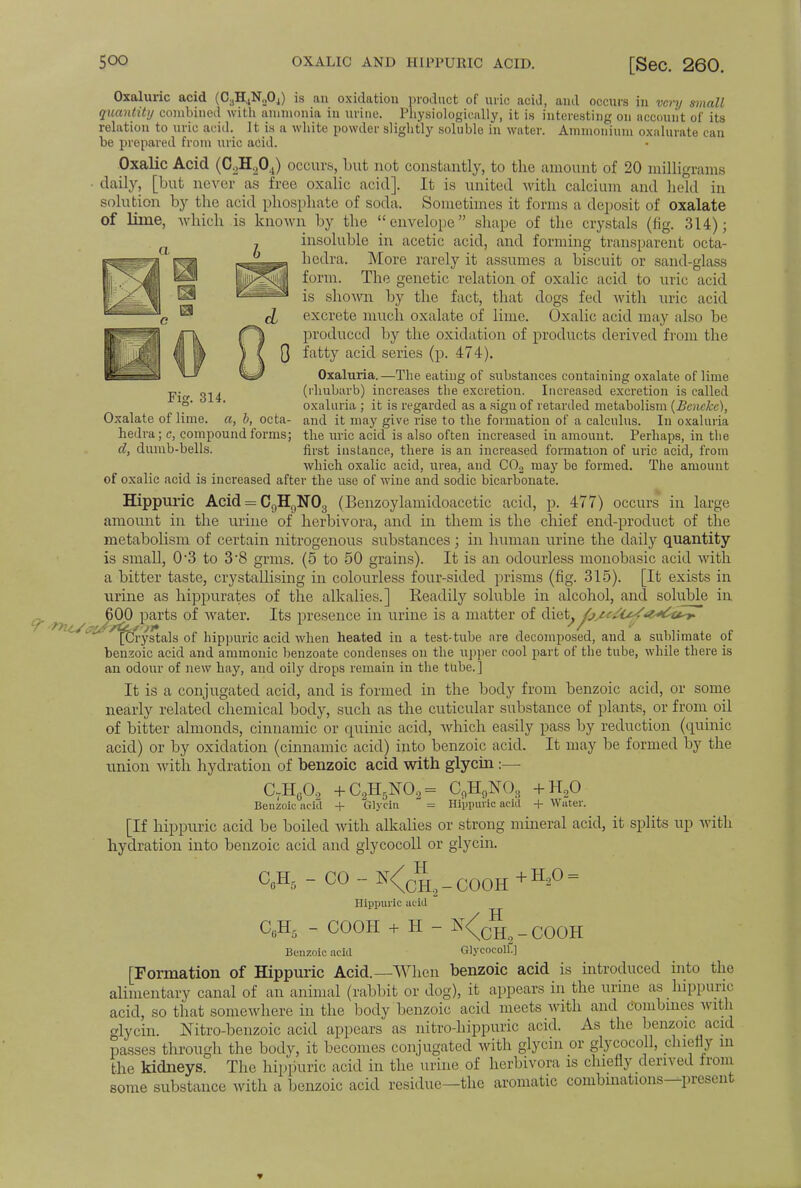 1 product of uric aciJ, ami occurs in very small Physiologically, it is interesting on account of its Fig. 314. Oxalate of lime, a, b, octa- hedra; c, compound forms; d, dumb-bells. Oxaluric acid (C3H4N._.04) is an oxidation quantity combined with ammonia in urine. Inysioiogieany, it is interesting relation to uric acid. It is a white powder slightly soluble in water. Ammonium oxalurate can be prepared from uric acid. Oxalic Acid (CoH.204) occurs, but not constantly, to the amount of 20 milligrams daily, [but never as five oxalic acid]. It is united with calcium and held in solution by the acid phosphate of soda. Sometimes it forms a deposit of oxalate Of lime, which is known by the envelope shape of the crystals (fig. 314); insoluble in acetic acid, and forming transparent octa- hedra. More rarely it assumes a biscuit or sand-glass form. The genetic relation of oxalic acid to uric acid is shown by the fact, that dogs fed with uric acid \ excrete much oxalate of lime. Oxalic acid may also be produced by the oxidation of products derived from the Q fatty acid series (p. 474). Oxaluria.—The eating of substances containing oxalate of lime (rhubarb) increases the excretion. Increased excretion is called oxaluria ; it is regarded as a sign of retarded metabolism (Beneke), and it may give rise to the formation of a calculus. In oxaluria the uric acid is also often increased in amount. Perhaps, in the first instance, there is an increased formation of uric acid, from which oxalic acid, urea, and C02 may be formed. The amount of oxalic acid is increased after the use of wine and sodic bicarbonate. Hippuric Acid = C9HgN03 (Benzoylamidoacetic acid, p. 477) occurs in large amount in the urine of herbivora, and in them is the chief end-product of the metabolism of certain nitrogenous substances; in human urine the daily quantity is small, 0*3 to 3*8 grms. (5 to 50 grains). It is an odourless monobasic acid with a bitter taste, crystallising in colourless four-sided prisms (fig. 315). [It exists in urine as hippurates of the alkalies.] Eeadily soluble in alcohol, and soluble in ^ 600 parts of water. Its presence in urine is a matter of (\\e,tj fj^r/uSsW^u^r- ystals of hippuric acid when heated in a test-tube are decomposed, and a sublimate of benzoic acid and amnionic benzoate condenses on the upper cool part of the tube, while there is an odour of new hay, and oily drops remain in the tube.] It is a conjugated acid, and is formed in the body from benzoic acid, or some nearly related chemical body, such as the cuticular substance of plants, or from oil of bitter almonds, cinnamic or cpiinic acid, which easily pass by reduction (cpinic acid) or by oxidation (cinnamic acid) into benzoic acid. It may be formed by the union with hydration of benzoic acid with glycin:— CrHG02 + C2H5N02 = C9H9N03 +H20 Benzoic acifl + Glycin = Hippuric acid + Water. [If hippuric acid be boiled with alkalies or strong mineral acid, it splits up with hydration into benzoic acid and glycocoll or glycin. C0H5 - CO - N<^qh2 _ COOH Hippuric acid CGH5 - COOH + H - N<c^2 Benzoic acid Glycocoll!] [Formation of Hippuric Acid.—When benzoic acid is introduced into the alimentary canal of an animal (rabbit or dog), it appears in the urine as hippuric acid, so that somewhere in the body benzoic acid meets with and Combines with glycin. Nitro-benzoic acid appears as nitro-hippuric acid. As the benzoic acid passes through the body, it becomes conjugated with glycin or glycocoll, chiefly in the kidneys. The hippuric acid in the urine of herbivora is chiefly derived from some substance with a benzoic acid residue—the aromatic combinations—present + H,0 = COOH