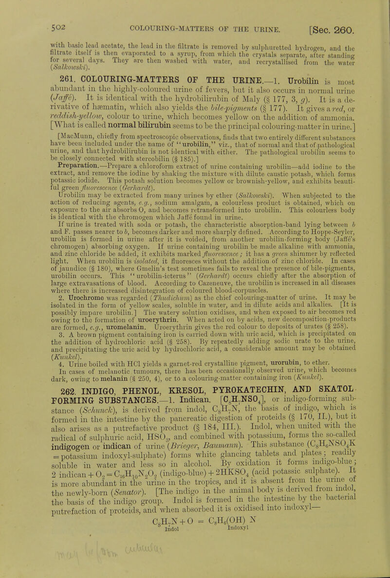 with basic lead acetate, the lead in the filtrate is removed by sulphuretted hydrogen, and the filtrate itself is then evaporated to a syrup, from which the crystals separate, after' standing for several days. They are then washed with water, and recrystallised from the water (SaUcowski). 261. COLOURING-MATTERS OF THE URINE.—1. Urobilin is most abundant in the highly-coloured urine of fevers, but it also occurs in normal urine (Jaffe). It is identical with the hydrobilirubin of Maly (§177, 3, g). It is a de- rivative of hsematin, which also yields -the bile-pigments (§177). It gives am/, or reddish-yellow, colour to urine, which becomes yellow on the addition of ammonia. [What is called normal bilirubin seems to be the' principal colouring-matter in mine.] [MacMunn, chiefly from spectroscopic observations, finds that two entirely different substances have been included under the name of urobilin, viz., that of normal and that of pathological urine, and that hydrobilirubin is not identical with either. The pathological urobilin seems to be closely connected with stercobilin (§ 185).] Preparation.—Prepare a chloroform extract of urine containing urobilin—add iodine to the extract, and remove the iodine by shaking the mixture with dilute caustic potash, which forms potassic iodide. This potash solution becomes yellow or brownish-yellow, and exhibits beauti- ful green fluorescence [Gcrhardt). Urobilin may be extracted from many urines by ether (Salkoivski). When subjected to the action of reducing agents, e.g., sodium amalgam, a colourless product is obtained, which on exposure to the air absorbs 0, and becomes retransformed into urobilin. This colourless body is identical with the chromogen which Jaffe found in urine. If urine is treated with soda or potash, the characteristic absorption-band lying between b and F. passes nearer to b, becomes darker and more sharply defined. According to Hoppe-Seyler, urobilin is formed in urine after it is voided, from another urobilin-forming body (Jane's chromogen) absorbing oxygen. If urine containing urobilin be made alkaline with ammonia, and zinc chloride be added, it exhibits marked fluorescence; it has a green shimmer by reflected light. When urobilin is isolated, it fluoresces without the addition of zinc chloride. In cases of jaundice (§ 180), where Gmelin's test sometimes fails to reveal the presence of bile-pigments, urobilin occurs. This  urobilin-icterus (Gcrhardt) occurs chiefly after the absorption of large extravasations of blood. According to Cazeneuve, the urobilin is increased in all diseases where there is increased disintegration of coloured blood-corpuscles. 2. Urochrome was regarded (Thudichum) as the chief colouring-matter of urine. It may be isolated in the form of yellow scales, soluble in water, and in dilute acids and alkalies. [It is possibly impure urobilin.] The watery solution oxidises, and when exposed to air becomes red owing to the formation of uroerythrin. When acted on by acids, new decomposition-products arc formed, e.g., uromelanin. Uroerythrin gives the red colour to deposits of urates (§ 258). 3. A brown pigment containing iron is carried down with uric acid, which is precipitated on the addition of hydrochloric acid (§ 258). By repeatedly adding sodic urate to the urine, and precipitating the uric acid by hydrochloric acid, a considerable amount may be obtained (Kunkel). 4. Urine boiled with HC1 yields a garnet-red crystalline piguient, urorubin, to ether. In cases of melanotic tumours, there has been occasionally observed urine, which becomes dark, owing to melanin (S, 250, 4), or to a colouring-matter containing iron {Kunlccl). 262. INDIGO, PHENOL, KRESOL, PYROKATECHIN, AND SKATOL FORMING SUBSTANCES.—1. Indican. [CsH-NS04], or indigo-forming sub- stance (Schunclc), is derived from indol, C8H7N, the basis of indigo, which is formed in the intestine by the pancreatic digestion of proteids (§ 170, IT.), but it also arises as a putrefactive product (§ 184, III.). Indol, when united with the radical of sulphuric acid, HS03, and combined with potassium, forms the so-called indigogen or indican of urine (Brieger, Battmann). This substance (C8HGIS S04K = potassium indoxyl-sulphate) forms white glancing tablets and plates; readily soluble in water and less so in alcohol. By oxidation it forms indigo-blue; 2 indican + 02 = C10H10N9O, (indigo-blue) + 2HKS04 (acid potassic sulphate). It is more abundant in the urine in the tropics, and it is absent from the urine ol the newly-born {Senator). [The indigo in the animal body is derived from indol the basis of the indigo group. Indol is formed in the intestine by the bacterial putrefaction of proteids, and when absorbed it is oxidised into indoxyl— C8H7N + 0 - C8HB(OH) N Indol Indoxy]
