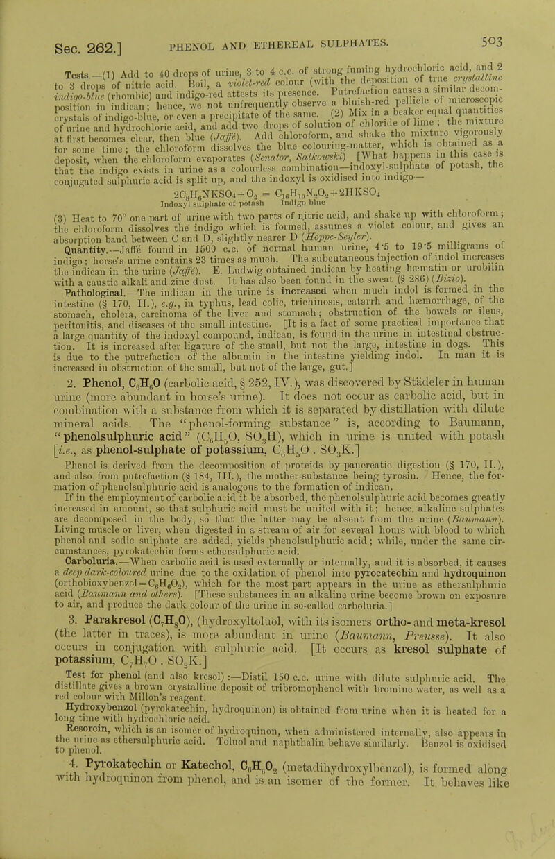 Sec. 262.] PHENOL AND ETHEREAL SULPHATES. 5°3 Tests -m Add to 40 drops of urine, 8 to 4 c.c. of strong fuming hydrochloric acid and 2 to 3 of nitric achl Boil, a violet-red colour (with the deposition of true crystalhae LiK (ImS Sindigo-red attests its presence. Putrefaction causes a u^rtooo- position in indican; hence, we not unfrequent y observe crystals of indigo-blne, or even a precipitate of the same (2) Mix n f^^^K^^^l of urine and hydrochloric acid, and add two drops of solution o chloride ot me , tl. , mixture at first become^ clear, then blue (Jaffi). Add chloroform, and shake the mixture^W»°slJ for some time; the chloroform dissolves the blue colouring-mater, which is obtained as a deposit, when the chloroform evaporates (Senator, SalkowsH) [What happens in this case is that the indigo exists in urine as a colourless combination-indoxyl-sulphate of potash, the conjugated sulphuric acid is split up, and the indoxyl is oxidised into indigo— 2C8H6NKS04 + 02 = C1(iH10N2O, + 2HKS°4 Indoxyl sulphate of potash Indigo blue (3) Heat to 70° one part of urine with two parts of nitric acid, and shake up with chloroform; the chloroform dissolves the indigo which is formed, assumes a violet colour, and gives an absorption band between C and D, slightly nearer D (Hoppe-Seyler). Quantity.— Jaffe found in 1500 c.c. of normal human urine, 4*5 to 19'5 milligrams ot indigo • horse's urine contains 23 times as much. The subcutaneous injection of indol increases the indican in the urine {Jaffe). E. Ludwig obtained jndican by heating hrcmatra or urobilin with a caustic alkali and zinc dust. It has also been found in the sweat (§ 286) (Bizio). _ Pathological.—The indican in the urine is increased when much indol is formed in the intestine (§ 170, II.), e.g., in typhus, lead colic, trichinosis, catarrh and haemorrhage, of the stomach, cholera, carcinoma of the liver and stomach; obstruction of the bowels or ileus, peritonitis, and diseases of the small intestine. [It is a fact of some practical importance that a large quantity of the indoxyl compound, indican, is found in the urine in intestinal obstruc- tion. It is increased after ligature of the small, but not the large, intestine in dogs. This is due to the putrefaction of the albumin in the intestine yielding indol. In man it is increased in obstruction of the small, but not of the large, gut.] 2. Phenol, C6H60 (carbolic acid, § 252, IV.), was discovered by St'adeler in human urine (more abundant in horse's urine). It does not occur as carbolic acid, but in combination with a substance from which it is separated by distillation with dilute mineral acids. The phenol-forming substance is, according to Baumann,  phenolsulphuric acid (CGH50, S03H), which in urine is united with potash [i.e., as phenol-sulphate of potassium, C0H5O . S03K.] Phenol is derived from the decomposition of proteids by pancreatic digestion (§ 170, II.), and also from putrefaction (§ 184, III-), the mother-substance being tyrosin. Hence, the for- mation of phenolsulphuric acid is analogous to the formation of indican. If in the employment of carbolic acid it be absorbed, the phenolsulphuric acid becomes greatly increased in amount, so that sulphuric acid must be united with it; hence, alkaline sulphates are decomposed in the body, so that the latter may be absent from the urine {Baumann). Living muscle or liver, when digested in a stream of air for several hours with blood to which phenol and sodic sulphate are added, yields phenolsulphuric acid; while, under the same cir- cumstances, pyrokatechin forms ethersulphuric acid. Carboluria.—When carbolic acid is used externally or internally, and it is absorbed, it causes a deep dark-coloured urine due to the oxidation of phenol into pyrocatechin and hydroquinon (orthobioxybenzol = C8H0O2), which for the most part appears in the urine as ethersulphuric acid {Baumann and others). [These substances in an alkaline urine become brown on exposure to air, and produce the dark colour of the urine in so-called carboluria.] 3. Parakresol (C7Hs0), (hydroxyltoluol, with its isomers ortho- and meta-kresol (the latter in traces), is more abundant in urine (Baumann, Preusse). It also occurs in conjugation with sulphuric acid. [It occurs as kresol sulphate of potassium, C7HvO . S03K.] Test for phenol (and also kresol) :—Distil 150 c.c. urine with dilute sulphuric acid. The distillate gives a brown crystalline deposit of tribromophenol with bromine water, as well as a red colour with Millon's reagent. Hydroxybenzol (pyrokatechin, hydroquinon) is obtained from urine when it is heated for a long time with hydrochloric acid. Resorcin, which is an isomer of hydroquinon, when administered internally, also appears in the urine as ethersulphuric acid. Toluol and naphthalin behave similarly. Henzol is oxidised to phenol. 4 Pyrokatechin or Katechol, C(iH(102 (metadihydroxylbenzol), is formed along with hydrocpunon from phenol, and is an isomer of the former. It behaves like