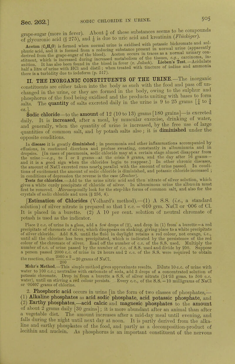 Sec. 262.] sodic chloride in urine. 5°5 grape-sugar (more in fever). About | of these substances seems to be compounds ofglycuromc acid (§ 275)/and * is due to uric acid and kreatinm {Fluclager). Aceton (G3H60) is formed when normal urine is oxidised with potassic phuric acid, U it is formed from a reducing substance present m^JJ«^apparentiy derived from the grape-sugar of the blood). Aceton occurs in traces as a norn.al ™}™Y con tSn^2^ iF^eJi during increased metabolism of the tissues e.g noma in. anition. It has also been found in the blood in fever (u Jaksch) Lieben s Test -Ac diila e half a litre of urine with HC1 and distil; when treated with tincture of iodine and ammonia there is a turbidity due to iodoform (p. 517). II THE INORGANIC CONSTITUENTS OF THE URINE.—The inorganic constituents are either taken into the body as such with the food and pass off un- changed in the urine, or they are formed in the body, owing to the sulphur and phosphorus of the food being oxidised and the products uniting with bases to form salts. The quantity of salts excreted daily in the urine is 9 to 25 grams to f oz 1 Sodic chloride—to the amount of 12 (10 to 13) grams [180 grains]—is excreted daily. It is increased, after a meal, by muscular exercise, drinking of water, and generally, when the quantity of urine is increased, by the free use of large quantities of common salt, and by potash salts also; it is diminished under the opposite conditions. In disease it is greatly diminished ; in pneumonia and other inflammations accompanied by effusions, in continued diarrhoea and profuse sweating, constantly in albuminuria and in dropsies. [In cases of pneumonia, sodic chloride may at a certain stage almost disappear from the urine -.—e.g., to 1 or 2 grams—at the crisis 8 grams, and the day after 16 grams— and it is a good sign when the chlorides begin to reappear.] In other chronic diseases, the amount of NaCl excreted runs nearly parallel with the amount of urine passed. In condi- tions of excitement the amount of sodic chloride is diminished, and potassic chloride increased ; in conditions of depression the reverse is the case (Zeulzer). Tests for chlorides.—Add to the urine nitric acid and then nitrate of silver solution, which gives a white curdy precipitate of chloride of silver. In albuminous urine the albumin must first be removed. Microscopically look for the step-like forms of common salt, and also for the crystals of sodis chloride and urea (§ 256, 4). [Estimation of Chlorides (Volhard's method).-—(1) A S.S. (i.e., a standard solution) of silver nitrate is prepared so that 1 c.c. = -010 grm. ]SaCl or 006 of CI. It is placed in a burette. (2) A 10 per cent, solution of neutral chromate of potash is used as the indicator. Place 2 c.c. of urine in a glass, add a few drops of (2), and drop in (1) from a burette = a red precipitate of chromate of silver, which disappears on shaking, giving place to a white precipitate of silver chloride. Add S.S. until the fluid in daylight retains a red colour, not orange, i.e., until all the chlorine has been precipitated, which is indicated by the persistence of the red colour of the chromate of silver. Read off the number of c.c. of the S.S. used. Multiply the number of c.c. of urine passed by the number of c.c. of S.S. used and divide by 200. Suppose a person passed 2000 c.c. of urine in 24 hours and 2 c.c. of the S.S. were required to obtain the reaction, then 2000x 2 = 20 grams of NaCl. 200 B Mohr's Method.—This simple method gives approximate results. Dilute 10 c.c. of urine with water to 100 c.c; neutralise with carbonate of soda, add 3 drops of a concentrated solution of potassic chromate. Drop in from a burette a S.S. of silver nitrate (14-53 grms. to 500 c.c. water), until on stirring a red colour persists. Every c.c, of the S.S. =10 milligrams of NaCl or 00607 grams of chlorine. 2. Phosphoric acid occurs in urine [in the form of two classes of phosphates,— (1) Alkaline phosphates as acid sodic phosphate, acid potassic phosphate, and (2) Earthy phosphates,—acid calcic and magnesic phosphates to the amount of about 2 grams daily [30 grains] ; it is more abundant after an animal than after a vegetable diet. The amount increases after a mid-day meal until evening, and falls during the night until next clay at noon. It is partly derived from the alka- line and earthy phosphates of the food, and partly as a decomposition-product of lecithin and nuclein. As phosphorus is an important constituent of the nervous