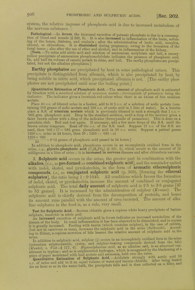 system, the relative increase of phosphoric acid is due to increased metabolism of the nervous substance. Pathological.—In fevers, the increased excretion of potassic phosphate is due to a consump- tion of blood and muscle (§ 220, 3). It is also increased in inflammation of the brain soften- ing of the bones, diabetes, and oxaluria ; after the administration of lactic acid, morphia chloral, or chloroform. It is diminished during pregnancy, owing to the formation of the icetal bones^; also after the use of ether and alcohol, and in inflammation of the kidney. [Tests.—To urine add nitric acid and solution of ammonium molybdate and boil, a'canary- yellow precipitate of ammonium phosphomolybdate indicates the presence of phosphoric acid. Or, add half its volume of caustic potash to urine, and boil. The earthy phosphates are precipi- tated, but not the alkaline phosphates.] Earthy phosphates are precipitated by heat in some pathological urines. This precipitate, is distinguished from albumin, which is also precipitated by heat, by being soluble in nitric acid, which precipitated albumin is not. [The earthy phos- phates are not precipitated until near the boiling point.] [Quantitative Estimation of Phosphoric Acid.—The amount of phosphoric acid is estimated by titration with a. standard solution of uranium acetate ; ferrocyauidc of potassium being the indicator. The indicator gives a brownish-red colour when there is an excess of free uranium acetate. Place 50 c.c. of filtered urine in a beaker, add to it 5 c.c. of a solution of sodic acetate (con- taining 100 grams of sodic acetate and 100 c.c. of acetic acid in 1 litre of water). In a burette place a S.S. of uranium acetate which is previously titrated to such a strength that 1 c.c. = '005 grm. phosphoric acid. Drop in the standard solution, until a drop of the mixture gives a faint brown colour with a drop of the indicator (ferrocyanide of potassium). This is done on a porcelain slab. Boil and test again. If necessary, add a few more drops of the S.S. until the brown colour reappears. Read off the c.c. of the S.S. used. Suppose 17 c.c. of the S.S. are used, then '005 x 17= 085 grms. phosphoric acid in 50 c.c. urine. Suppose a patient passes 1250 c.c. urine in 24 hours, then 50 : 1250 : : 085 : x) 1250 x -085 „ , , . ., , . „ . =2*12 grams of phosphoric acid passed in 24 hours.] In addition to phosphoric acid, phosphorus occurs in an incompletely oxidised form in the urine, e.g., glycero-phosphoric acid [C3HBPOg] (§ 251, 2), which occurs to the amount of 15 milligrams in a litre of urine ; it is increased in nervous diseases and after chloroform narcosis. 3. Sulphuric acid occurs in the urine, the greater part in combination with the alkalies, [i.e., as pre-formed or combined sulphuric acid], and the remainder united with indol, skatol, and pyrokatechin, in the form of aromatic ethersulphuric compounds, i.e., as conjugated sulphuric acid (p. 503), [forming the ethereal sulphates], the ratio being 1 : 0-1045. All conditions which favour the formation of indol, skatol, or pyrokatechin increase the amount of combined or conjugated sulphuric acid. The total daily amount of sulphuric acid is 2-5 to 3-5 grams [37 to 52 grains]. It is increased by the administration of sulphur (Krause). The sulphuric acid is chiefly derived from the decomposition of proteids, and hence its amount runs parallel with the amount of urea excreted. The amount of alka- line sulphates in the food is, as a rule, very small. Test for Sulphuric Acid.—Barium chloride gives a copious white heavy precipitate of barium sulphate, insoluble in nitric acid. , An increased excretion of sulphuric acid in fevers indicates an increased metabolism of the tissues of the body. In renal inflammation it has been observed to be diminished, and in eczema it is greatly increased. Feeding with taurin (which contains sulphur), in the case of rabbits, (but not in carnivora or man), increases the sulphuric acid in the urine (Scdkoicski). Accord- ing to Ziilzer, a copious secretion of bile lessens the relative amount of sulphuric acid in the U''lneaddition to sulphuric acid, sulphur (*) occurs in an incompletely oxidised form in the unne (potassium sulphocyanide, cystin, and sulphur-bearing compounds from the We (KnvJcel v Voit—S 177, 6). Himosulphurous acid, as an alkaline salt, is an abiun mal con sUtul ut in typhus ■ so is sulphuretted hydrogen, which is recognised by the blackemng of a niece of paper moistened with lead acetate and ammonia, held over the urine P QuantSative Estimation of Sulphuric Acid.-Acidulate strongly ^'^ acetic a 1 0 c c of urine and add to it an equal volume of water and barium chloride After being eatu {£an 1 or so in the water-bath, the precipitate falls and is then collected on a tUtor, and