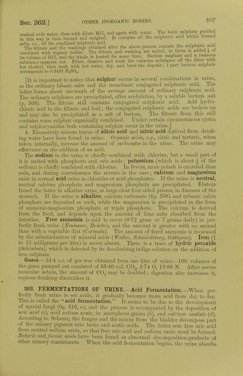 washed with water, then with dilute HC1, and again with water. The purified in this way is then burned and weighed. It contains all the sulphuric acid which foimed salts, all the combined sulphuric acid. . . , The filtrate and the washings obtained after the above process contain the sulphuric acid combined with organic bodies. The filtrate and washing are mixed, to them is added £ ot its volume of HC1, and the whole is heated for some time. Barium .sulphate and a resinous substance separate out. Filter, dissolve and wash the resinous substance of the filter with hot alcohol, then wash with hot water, dry, and burn the deposit; 1 part barium sulphate corresponds to 0-3433 HoS04. [It is important to notice that sulphur occurs in several combinations in urine, as the ordinary bibasic salts and the monobasic conjugated sulphuric acid. The latter forms about one-tenth of the average amount of ordinary sulphuric acid. The ordinary sulphates are precipitated, after acidulation, by a soluble barium salt (p. 506). The filtrate still contains conjugated sulphuric acid. Add hydro- chloric acid to the filtrate and boil; the conjugated sulphuric acids are broken up and may also be precipitated as a salt of barium. The filtrate from this still contains some sulphur organically combined. Under certain circumstances cystin and snlphocyanides both containing sulphur occur in the urine.] 4. Excessively minute traces of silicic acid and nitric acid derived from drink- ing water have been found in urine. Organic acids, e.g., citric and tartaric, when taken internally, increase the amount of carbonates in the urine. The urine may effervesce on the addition of an acid. The sodium in the urine is chiefly combined with chlorine, but a small part of it is united with phosphoric and uric acids; potassium (which is about J of the sodium) is chiefly combined with chlorine. In fevers, more potash is excreted than soda, and during convalesence the reverse is the case; calcium and magnesium exist in normal acid urine as chlorides or acid phosphates. If the urine is neutral, neutral calcium phosphate and magnesium phosphate are precipitated. Ebstein found the latter in alkaline urine, as large clear four-sided prisms, in diseases of the stomach. If the urine is alkaline, calcium carbonate (fig. 338) and tribasic calcic phosphate are deposited as such, while the magnesium is precipitated in the form of ammonio-magnesium phosphate or triple phosphate. The calcium is derived from the food, and depends upon the amount of lime salts absorbed from the intestine. Free ammonia is said to occur (072 gram or 7 grains daily) in per- fectly fresh urine (IFeubavter, Bruclce), and the amount is greater with an animal than with a vegetable diet (Coranda). The amount of fixed ammonia is increased by the administration of mineral acids (Walter, Schmiedeberg, Gathgens). Iron (1 to 11 milligrams per litre) is never absent. There is a trace of hydric peroxide (Schiinbein), which is detected by its decolorising indigo-solution on the addition of iron sulphate. Gases.—24-4 c.c. of gas was obtained from one litre of urine—100 volumes of the gases pumped out consisted of 65-40 vol. C02, 2-74 O, 13-86 N. After severe muscular action, the amount of C02 may lie doubled ; digestion also increases it, copious drinking diminishes it. 263. FERMENTATIONS OF URINE. —Acid Fermentation.—When per- fectly fresh urine is set aside, it gradually becomes more acid from day to day. This is called the acid fermentation. It seems to be due to the development of special fungi (fig. 316, a), and the process is accompanied by the deposition of uric wid (c), acid sodium urate, in amorphous -rains (/,), and calcium oxalate (d). According to Scherer, the fungus and the mucus from the bladder decompose part of the urinary pigment into lactic and acetic acids. Tile latter sets free uric acid from neutral sodium urate, so that free uric acid and sodium urate must be formed. Butyric and formic acids have been found as abnormal decomposition-products of other urinary constituents. When the acid fermentation begins, the urine absorbs