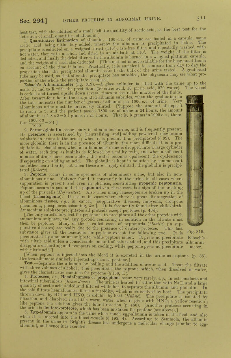 OTHER PROTEIDS IN ABNORMAL URINE. heat test, with the addition of a small definite quantity of acetic acid, as the hest test for the detection of small quantities of albumin.] . . Quantitative Estimation of albumin.-lOO c.c. of urine are boiled. in a capsule, som acetic acid being ultimately added, whereby the albumin is precipitated in flakes llie ipitate is collated on a weighed, dried (110°), ash-free fi ler, and repeat*ly washecwith hot water, then with alcohol, and dried in an air-bath at 110°. The weight of the filter is deducted, and finally the dried filter with the albumin is burned m a weighed platinum capsule, and the weight of the ash also deducted. [This method is not available lor the busy practitioner on account of the time it takes. Practically, it is sufficient to compare from day to day the proportion that the precipitated albumin bears to the bulk of the urine tested. A graduated tube may be used, so that after the precipitate has subsided, the physician may see what pro- portion of the whole the precipitate occupies.] • i.i Esbach's Albuminimeter (fig. 319).—A glass cylinder is filled with the urine up to the mark U, and to R with the precipitant (20 citric acid, 10 picric acid, 970 water). The vessel is corked and turned upside down several times to secure the mixture of the fluids. After twenty-four hours the coagulated albumin subsides, when the graduation on the tube indicates the number of grams of albumin per 1000 c.c. of urine. Very albuminous urine must be previously diluted. [Suppose the amount of deposit to reach to 3, and the patient passed 1800 c.c. of urine in 24 hours, the amount of albumin is 18 x 3 = 5'4 grams in 24 hours. That is, 3 grams in 1000 c.c, there- , 1800 x 3 ,.. -, fore ^nnn =5-4. J 1000 2. Serum-globulin occurs only in albuminous urine, and is frequently present. Its presence is ascertained by [neutralising and] adding powdered magnesium sulphate in excess to the urine ; when it is present it is precipitated (§ 32). The more globulin there is in the presence of albumin, the more difficult it is to pre- cipitate it. Sometimes, when an albuminous urine is dropped into a large cylinder of water, each drop as it sinks is followed by a milky train, and when a sufficient number of drops have been added, the water becomes opalescent, the opalescence disappearing on adding an acid. The globulin is kept in solution by common salt and other neutral salts, but when these are largely diluted, the globulin is precipi- tated {Roberts). 3. Peptone occurs in some specimens of albuminous urine, but also in non- albuminous urine. Maixner found it constantly in the urine in all cases where suppuration is present, and even in phthisis, constituting pyogenic peptonuria. Peptone occurs in pus, and the peptonuria in these cases is a sign of the breaking up of the pus-cells (Hofmeistcr). Also when many leucocytes are broken up in the blood (haamatogenic). It occurs in cases where there is great disintegration of albuminous tissues, e.g., in cancer, [suppurative diseases, empyema, croupous pneumonia, phosphorus-poisoning, &c.]. It is frequently found after child-birth. Ammonium sulphate precipitates all proteids except peptones (p. 464). [The only satisfactory test for peptone is to precipitate all the other proteids with ammonium sulphate, and any proteid remaining in solution in the filtrate must then be peptone. Many of the so-called cases of peptonuria {Martin) (in sup- purative diseases) are really due to the presence of deutero-proteose. This last substance gives all the reactions for peptone except the following two. It is precipitated by ammonium sulphate, while peptone is not. It gives no precipitate with nitric acid unless a considerable amount of salt is added, and this precipitate albumini- disappears on heating and reappears on cooling, while peptone gives no precipitate meter, with nitric acid. ] [When peptone is injected into the blood it is excreted in the urine as peptone (p. 36). Deutero-albumose similarly injected appears as peptone.] Test —Separate the albumin by boiling and the addition of acetic acid. Treat the filtrate with three volumes of alcohol ; this precipitates the peptone, which, when dissolved in water gives the characteristic reactions for peptone (§ 166, 1.). 4. Proteoses, i.e., Hemialbumose or propeptone occur very rarely, e.g., in osteomalacia and intestinal tuberculosis {Bmcc Jones). The urine is heated to saturation with NaCl and a large quantity of acetic acid added,and filtered while hot, to separate the albumin and globulin. In the cold filtrate hemialbumose forms a turbidity, which is redissolved by heat. The precipitate thrown down by HC1 and HNO, is soluble by heat {Kiihne). The precipitate is isolated by filtration and disso ved m a little warm water, when it gives with HNO, a yellow reaction : ke peptone the solution gives the biuret-reaction (p. 466). [Another proteose occurring in the urine is deutero-proteose, which has been mistaken for peptone (see above).] S when itgLrin^daKr^ln n T0 W?e? much egg-^umin * taken in the food, and also ™J ; ejected into the blood-vessels § 192, 4). According to Senimola, the albumin present in the urine in Bright's disease has undergone a molecule m Fig. 319. Esbach's albumin), and hence it is excreted. lar change (similar to egg-