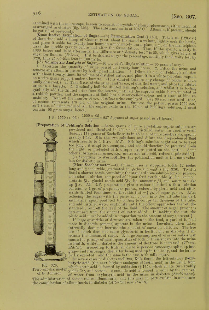 ESTIMATION OF SUGAR. [Sec. 267. examined with the microscope, is seen to consist of crystals of phenyl-elucosazon ei+W A*hu.\tJi o»;;ta^ 325)- The6Ub8tance«* °' &^iSs£5S& [Quantitative Estimation of Sugar.-(«) Fermentation Test (§ 150). Take 4 oz U20 e o \ Of the unne ; add a lump of German yeast, about the size of a walnut, igltly cork tl bottle and place it aside lor twenty-four hours in a moderately warn, place, c.<t ™toZm™tS*£ Take the specific gravity before and after the fermentation. Thus/if ti eSpecific S 1038 before and 1013; afterwards, the difference or density lost is 25, which aives 2?S of 5?ls2k& i^rd to get tliu pe,itage' m^piy the=^Sh°; t(6) Volumetric Analysis of Sugar.-lO c.c. of Fehling's solution = -05 gram of sugar. l. Asceitan the quantity of urme passed in twenty-four hours. 2. Filter the urine and remove.any albumin present by boiUng and filtration. 3. Dilute 10 c.c. o f SihC5 SfuSn with about twenty times its volume of distilled water, and place it in a white porcE , easily obsei ved.) 4. lake 5 c.c. of the urme, and 95 c.c. of distilled water, and place the diluted urine in a burette 5. Gradually boil the diluted Fehling's solution, and whilst it is boiling giadually add the diluted urine from the burette, until all the cuprous oxide is precipitated as a reddish powder, and the supernatant fluid has a straw-yellow colour, not a trace of blue re- maining. Read oil the number of c.c. of dilute urine employed. Say 36 c.c. were used—that of course, represents 1-8 c.c. of the original urine. Suppose the patient passes 1550 cc- as 1-8 c.c. of urme reduced all the cupric oxide iii the 10 c.c. of Fehling's solution it must contain '05 gram sugar, hence, ' 1-8 : 1550 :: -05 1550 x -05 1-8 237-5 grams of sugar passed in 24 hours.] [Preparation of Fehling's Solution.—3464 grams of pure crystalline cupric sulphate are powdered and dissolved in 200 c.c. of distilled water; in another vessel dissolve 173 grams of Rochelle salts in 480 c.c. of pure caustic soda, specific gravity 1-14. Mix the two solutions, and dilute the deep-colouied fluid which results to 1 litre. N.B.— Fehling's solution ought not to be kept too long ; it is apt to decompose, and should therefore be preserved from the light, or protected with opaque paper pasted on the bottle. Some other substances in urine, e.g., urates and uric acid, reduce cupric oxide.] (c) According to Worm-Midler, the polarization method is almost value- less for diabetic urine. [Picro-Saecharimeter. — G. Johnson uses a stoppered bottle 12 inches long and £ inch wide, graduated in -^tl is and -j-J^ths (fig. 326). To it is fixed a shorter bottle containing the standard iron-solution for comparison, a standard solution, composed of liquor ferri perchloride 3j> liq. amnion, aeetatis ^iv, glacial acetic acid ^iv, liq. aminonire 3') and water to make up §iv. All B.P. preparations give a colour identical with a solution containing 1 gr. of grape-sugar per oz., reduced by picric acid and after- wards diluted four times, so that this tint = \ gr. of sugar per oz. After reducing the sugar with the picric, acid, pour into the tall tube the dark saccharine liquid produced by boiling to occupy ten divisions of the tube, and add distilled water cautiously until the colour approaches that of the standard ; read off the level of the fluid. The amount of sugar present is determined from the amount of water added. In making the test, the picric acid must be added in proportion to the amount of sugar present.] If large quantities of dextrose are taken in the food, a part of it (and more in diabetic persons) appears in the urine. Lsevulose, when taken internally, does not increase the amount of sugar in diabetes. The free use of starch does not cause glycosuria in health, but in diabetes it in- creases the amount of sugar. A large consumption of cane- or milk-sugar causes the passage of small quantities of both of these sugars into the urine in health, while in diabetes the amount of dextrose is increased (Worm- Miiller). According to Kiilz, in diabetic persons cane-sugar splits up into grape- and fruit-sugar, the latter being used up in the body, and the former partly excreted ; and the same is the case with milk-sugar. In'severe cases of diabetes mellitus, Kiilz found the left-rotatory £-oxy- butyric acid (the next highest analogue of lactic acid) in the urine, from which acetic acid is formed by oxidation (§ 175), which in its turn readily yields C<\, and aceton. a-crotonie acid is formed in m ine by tin- removal of water from oxybutyria acid in the urine in diabetes (Stadchnann). The administration of aceton causes albuminuria, and this may in part explain in some cases the complication of albuminuria in diabetes {Albcrtoni and Pisenli). Fig. 326. Picro-saccharimetei' of G. Johnson.