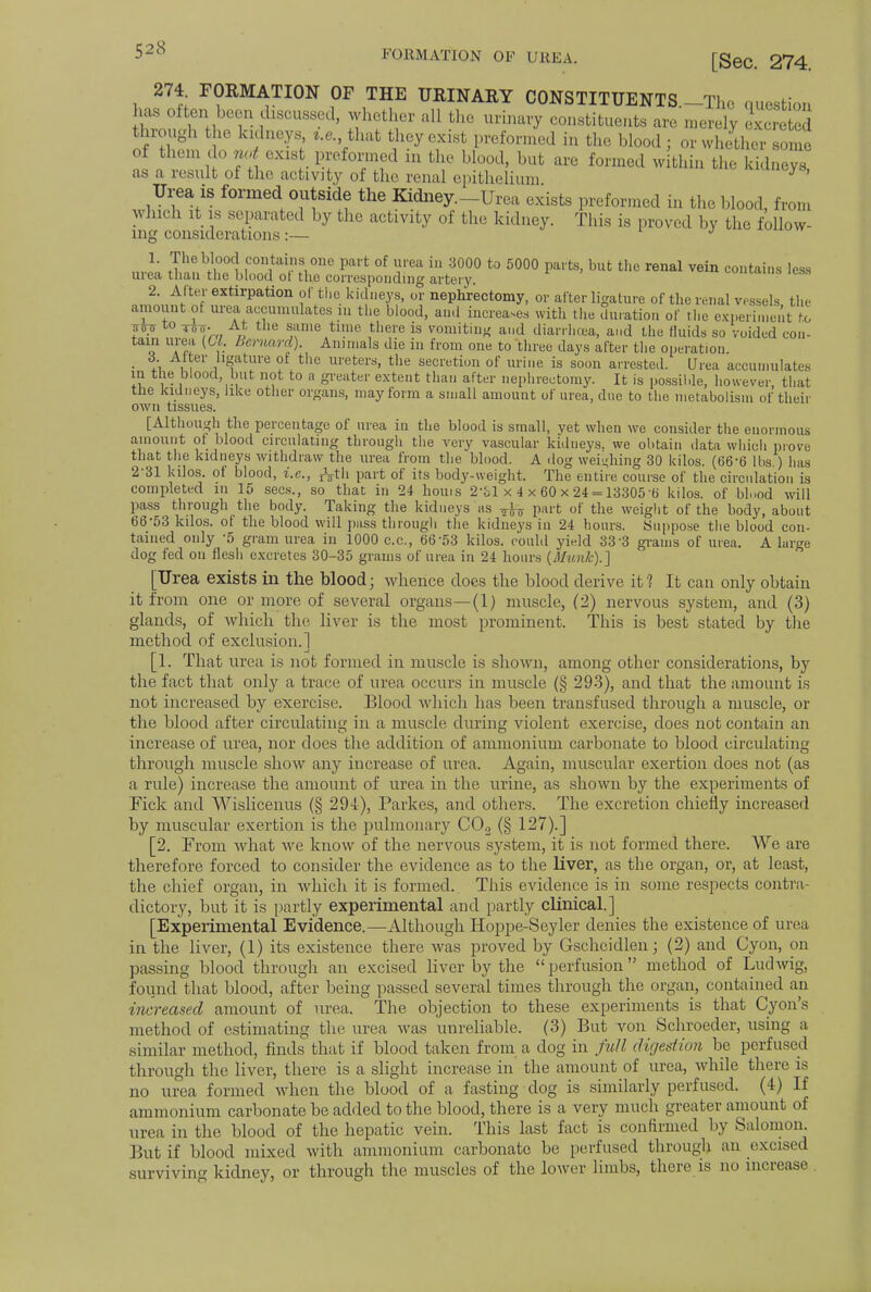 271 FORMATION OF THE URINARY CONSTITUENTS.-Thc question hasnOften been fussed, whether ,11 Li,,, urinary constituents are merely SSSS through the kidneys, i.e. that they exist preformed in the blood; or whether some of them do not cxis preformed in the blood, but are formed within the kidneys as a result of the activity of the renal epithelium ' Urea is formed outside the Kidney.-Urea exists preformed in the blood, from winch it is separated by the activity of the kidney. This is proved by the follow- ing considerations :— J 1. The blood contains one part of urea in 3000 to 5000 parts, but the renal vein contains less urea than the blood of the corresponding artery. contains less 2. Alter extirpation of the kidneys, or nephrectomy, or after ligature of the renal vessels tin- amount of urea accumulates m the blood, and increa.es with the duration of the experimentVil jU ™ TTS7j. At the same time there is vomiting and diarrhoea, and the fluids so voided con- tain urea (Ol. Bernard). Animals die in from one to three days after the operation. • t\ . , 1ll«ature of the ureters, the secretion of urine is soon arrested. Urea accumulates m the blood but not to a greater extent than after nephrectomy. It is possible, however, that the kidneys, like other organs, may form a small amount of urea, due to the metabolism of their own tissues. [Although the percentage of urea in the blood is small, yet when wc consider the enormous amount of blood circulating through the very vascular kidneys, we obtain data which prove that the kidneys withdraw the urea from the blood. A dog weighing 30 kilos. (66-6 lbs ) has 2-31 kilos, of blood, i.e., jfrth part of its body-weight. The entire course of the circulation is completed in 15 sees., so that in 24 houis 2'bl x 4 x 60 x 24 = 13305 b' kilos, of bl,,od will pass through the body. Taking the kidneys as ^ part of the weight of the body, about 66-53 kilos, ol the blood will pass through the kidneys in 24 hours. Suppose the blood con- tained only -5 gram urea in 1000 c.c, 6653 kilos, could yield 333 grams of urea. A large dog fed on flesh excretes 30-35 grams of urea in 24 hours (Munk).] [Urea exists in the blood; whence does the blood derive it? It can only obtain it from one or more of several organs—(1) muscle, (2) nervous system, and (3) glands, of which the liver is the most prominent. This is best stated by the method of exclusion.] [1. That urea is not formed in muscle is shown, among other considerations, by the fact that only a trace of urea occurs in muscle (§ 293), and that the amount is not increased by exercise. Blood which has been transfused through a muscle, or the blood after circulating in a muscle during violent exercise, does not contain an increase of urea, nor does the addition of ammonium carbonate to blood circulating through muscle show any increase of urea. Again, muscular exertion does not (as a rule) increase the amount of urea in the urine, as shown by the experiments of Fick and Wislicenus (§ 294), Parkes, and others. The excretion chiefly increased by muscular exertion is the pulmonary C02 (§ 127).] [2. From what we know of the nervous system, it is not formed there. We are therefore forced to consider the evidence as to the liver, as the organ, or, at least, the chief organ, in which it is formed. This evidence is in some respects contra- dictory, but it is partly experimental and partly clinical.] [Experimental Evidence.—Although Hoppe-Seyler denies the existence of urea in the liver, (1) its existence there was proved by Gscheidlen; (2) and Cyon, on passing blood through an excised liver by the perfusion method of Ludwig, found that blood, after being passed several times through the organ, contained an increased amount of urea. The objection to these experiments is that Cyon's method of estimating the urea was unreliable. (3) But von Schroeder, using a similar method, finds that if blood taken from a dog in full digestion be perfused through the liver, there is a slight increase in the amount of urea, while there is no urea formed when the blood of a fasting dog is similarly perfused. (4) If ammonium carbonate be added to the blood, there is a very much greater amount of urea in the blood of the hepatic vein. This last fact is confirmed by Salomon. But if blood mixed with ammonium carbonate be perfused through an excised surviving kidney, or through the muscles of the lower limbs, there is no increase