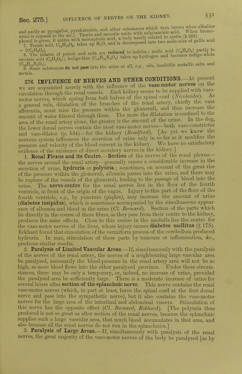 See. 275.] INFLUENCE OE NERVES ON THE KIDNEY. 53 > (C,6H,oNoO.,). . . . „-i.i „ _ ineolnble metallic salts and 9 Some substances do not pass into the urme at all, e.g., oils, insomnia metals. 276 INFLUENCE OF NERVES AND OTHER CONDITIONS. At present we acquainted merely with the influence of the vaso-motor nerves on^ the circulation through the renal vessels. Each kidney seems to he supplied with vaso- motor nerves, which spring from both halves of the spinal cord (Nwolaides). As a general rule, dilatation of the branches of the renal artery, chiefly the vasa afferentia, must raise the pressure within the glomeruli, and thus increase the amoimt of water filtered through them. The more the dilatation is confined to the area of the renal artery alone, the greater is the amount of the urme. In tne uog, the lower dorsal nerves contain the most vaso-motor nerves— both vaso-constrictor and vaso-dilator (p. 534)-for the kidney {Bradford). [As yet _ we know the nervous system influences the secretion of urine only m so far as it modines tne pressure and velocity of the blood-current in the kidney. We have no satisfactory evidence of the existence of direct secretory nerves in the kidney.] 1. Renal Plexus and its Centre.—Section of the nerves of the renal plexus— the nerves around the renal artery—generally causes a considerable increase in the secretion of urine, hydruria or polyuria; sometimes, on account of the great rise of the pressure within the glomeruli, albumin passes into the urine, and there may be rupture of the vessels of the glomeruli, leading to the passage of blood into the urine. The nerve-centre for the renal nerves lies in the floor of the fourth ventricle, hi front of the origin of the vagus. Injury to this part of the floor of the fourth ventricle, e.g., by puncture (piqCire), may increase the amount of urine (diabetes insipidus), which is sometimes accompanied by the simultaneous appear- ance of albumin and blood in the urine (CI. Bernard). Section of the parts which lie directly in the course of these fibres, as they pass from their centre to the kidney, produces the same effects. Close to this centre in the medulla lies the centre for the vaso-motor nerves of the liver, whose injury causes diabetes mellitus (§ 175). Eckhard found that stimulation of the vermiform process of the cerebellum produced hydruria. In man, stimulation of these parts by tumours or inflammation, &c, produces similar results. 2. Paralysis of Limited Vascular Areas.—If, simultaneously with the paralysis of the nerves of the renal artery, the nerves of a neighbouring large vascular area be paralysed, necessarily the blood-pressure in the renal artery area will not be so high, as more blood flows into the other paralysed province. Under these circum- stances, there may be only a temporary, or, indeed, no increase of urine, provided the paralysed area be sufficiently large. There is a moderate increase of urine for several hours after section of the splanchnic nerve. This nerve contains the renal vaso-motor nerves (which, in part at least, leave the spinal cord at the first dorsal nerve and pass into the sympathetic nerve), but it also contains the vaso-motor nerves for the large area of the intestinal and abdominal viscera. Stimulation of this nerve has the opposite effect (CI. Bernard, Eckhard). [The polyuria thus produced is not so great as after section of the renal nerves, because the splanchnic supplies such a large vascular area, that much blood accumulates in that area, and also because all the renal nerves do not run in the splanchnics.] 3. Paralysis of Large Areas.—If, simultaneously with paralysis of the renal nerves, the great majority of the vaso-motor nerves of the body be paralysed [as by