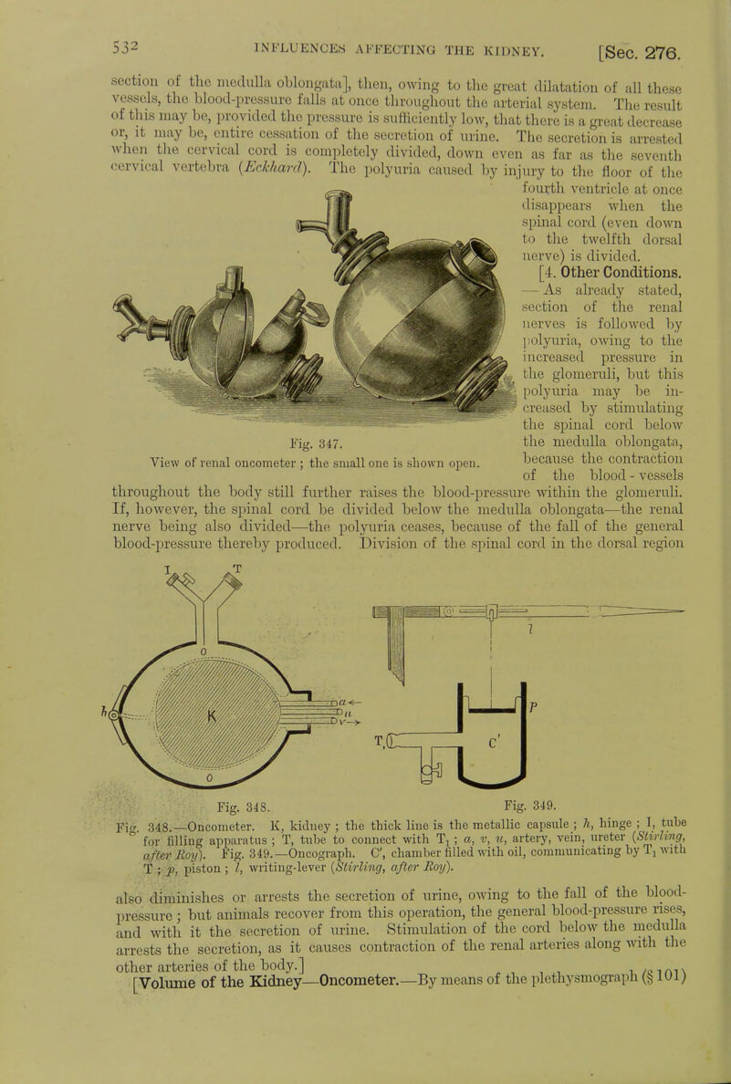 section of the medulla oblongata], then, owing to the great dilatation of all these vessels, the blood-pressure falls at once throughout the arterial system. The result of this may be, provided the pressure is sufficiently low, that there is a great decrease or, it may be, entire cessation of the secretion of urine. The secretion is arrested when the cervical cord is completely divided, down even as far as the seventh cervical vertebra (Eckhanl). The polyuria caused by injury to the floor of the fourth ventricle at once disappears when the spinal cord (even down to the twelfth dorsal nerve) is divided. [4. Other Conditions. — As already stated, section of the renal nerves is followed by polyuria, owing to the i ncreased pressure in the glomeruli, but this polyuria may be in- creased by stimulating the spinal cord below the medulla oblongata, because the contraction of the blood - vessels Fig. 347. View of renal oncometer ; the small one is shown open. throughout the body still further raises the blood-pressure within the glomeruli. If, however, the spinal cord be divided below the medulla oblongata—the renal nerve being also divided—the polyuria ceases, because of the fall of the general blood-pressure thereby produced. Division of the spinal cord in the dorsal region Fig. 348. Fig. 349. Fi* 348.—Oncometer. K, kidney ; the thick line is the metallic capsule ; h, hinge ; I, tube ° for filling apparatus ; T, tube to connect with Tj ; a, v, to, artery, vein, ureter (Stirling, after Hoy). Fig. 349.—Oncograph. C, chamber filled with oil, communicating by Ij with T ; p, piston ; I, writing-lever (Stirling, after Roy). also diminishes or arrests the secretion of urine, owing to the fall of the blood- pressure j but animals recover from this operation, the general blood-pressure rises, and with it the secretion of urine. Stimulation of the cord below the medulla arrests the secretion, as it causes contraction of the renal arteries along with the other arteries of the body.] . /nm, [Volume of the Kidney—Oncometer.—By means of the plethysmograph Q lui;